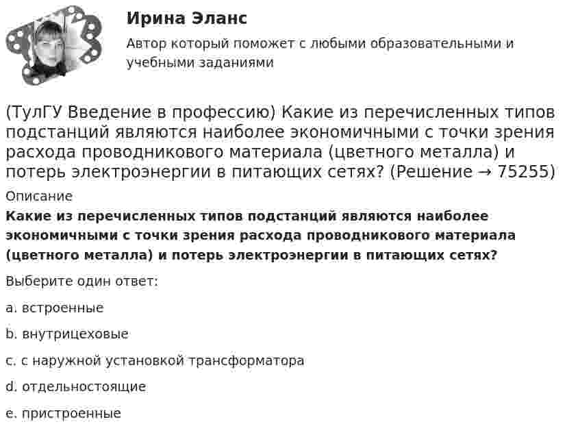      
            Описание
            Какие из перечисленных типов подстанций являются наиболее экономичными с точки зрения расхода проводникового материала (цветного металла) и потерь электроэнергии в питающих сетях?Выберите один ответ:a. встроенные b. внутрицеховые c. с наружной установкой трансформатора d. отдельностоящие e. пристроенные    
            
            
            (ТулГУ Введение в профессию) Какие из перечисленных осветительных шинопроводов являются алюминиевым?(ТулГУ Введение в профессию) Какие из перечисленных типов подстанций являются наиболее экономичными с точки зрения расхода проводникового материала (цветного металла) и потерь электроэнергии в питающих сетях?(ТулГУ Введение в профессию) Каким изобретением в 1887 г. прославился француз П.Л.Т. Эру?(ТулГУ Введение в профессию) Каких режимов нейтрали не существует?(ТулГУ Введение в профессию) Как называется кратковременный переходный режим, вызванный нарушением нормальной работы системы электроснабжения или отдельных ее звеньев и продолжающийся до отключения поврежденного звена или элемента?(ТулГУ Введение в профессию) Какова минимальная глубина прокладки кабеля от поверхности земли?(ТулГУ Введение в профессию) Какова температура низкотемпературной плазмы (электрической дуги)?(ТулГУ Введение в профессию) В каких пределах находится коэффициент спроса цехов и участков предприятий в зависимости от состава электроприемников и режима работы?(ТулГУ Введение в профессию) В каком городе в России в 1892 г. открылось первое трамвайное движение (второе в Европе после Берлина)?(ТулГУ Введение в профессию) В случае применения переменного тока полная мощность состоит из составляющих?(ТулГУ Введение в профессию) Для расчёта нагрузок промышленного предприятия необходимо знать?(ТулГУ Введение в профессию) За счет каких видов мероприятий достигают экономии электрической энергии на производстве?(ТулГУ Введение в профессию) Из каких подсистем состоит система электроснабжения современного среднего и крупного предприятия?(ТулГУ Введение в профессию) Какая из перечисленных величин частот является промышленной?