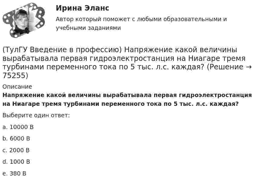      
            Описание
            Напряжение какой величины вырабатывала первая гидроэлектростанция на Ниагаре тремя турбинами переменного тока по 5 тыс. л.с. каждая?Выберите один ответ:a. 10000 В b. 6000 В c. 2000 В d. 1000 В e. 380 В    
            
            
            (ТулГУ Введение в профессию) Какую величину не должно превышать время цикла в повторно-кратковременном режиме?(ТулГУ Введение в профессию) Напряжение какой величины вырабатывала первая гидроэлектростанция на Ниагаре тремя турбинами переменного тока по 5 тыс. л.с. каждая?(ТулГУ Введение в профессию) Предприятия с какой установленной мощностью относятся к категории «большие» ?(ТулГУ Введение в профессию) С какого изобретения начинается первый этап развития электроэнергетики (1800-1831 гг.)?(ТулГУ Введение в профессию) Сколько трансформаторов мощностью 250-630 кВ•А можно подсоединить к одной магистрали?(ТулГУ Введение в профессию) Что впервые предложили в 1884 г. английские электротехники - братья Гопкинсон?💯 ТулГУ Введение в транспортную специальность (ответы на тест, декабрь 2022)(ТулГУ Введение в профессию) Какова температура низкотемпературной плазмы (электрической дуги)?(ТулГУ Введение в профессию) Каково время автоматического включения резерва?(ТулГУ Введение в профессию) Каков ток термической устойчивости кабелей из сшитого полиэтилена при коротком замыкании?(ТулГУ Введение в профессию) Какое количество студентов старших курсов страдают желудочно-кишечными заболеваниями от неправильного питания?(ТулГУ Введение в профессию) Какой коэффициент загрузки трансформатора Кз.доп рекомендуется принимать при преобладании загрузок 1-й категории для двухтрансформаторных подстанций?(ТулГУ Введение в профессию) Какой объем конспекта можно считать оптимальным по объему за 90 минут лекционного времени?(ТулГУ Введение в профессию) Какой потребитель электрической энергии является самым распространенным?