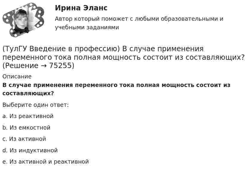      
            Описание
            В случае применения переменного тока полная мощность состоит из составляющих?Выберите один ответ:a. Из реактивной b. Из емкостной c. Из активной d. Из индуктивной e. Из активной и реактивной    
            
            
            (ТулГУ Введение в профессию) В каком городе в России в 1892 г. открылось первое трамвайное движение (второе в Европе после Берлина)?(ТулГУ Введение в профессию) В случае применения переменного тока полная мощность состоит из составляющих?(ТулГУ Введение в профессию) Для расчёта нагрузок промышленного предприятия необходимо знать?(ТулГУ Введение в профессию) За счет каких видов мероприятий достигают экономии электрической энергии на производстве?(ТулГУ Введение в профессию) Из каких подсистем состоит система электроснабжения современного среднего и крупного предприятия?(ТулГУ Введение в профессию) Какая из перечисленных величин частот является промышленной?(ТулГУ Введение в профессию) Какая из приведенных формул для экономически выгодной установки РПН в цехе и питание его от ТП соседнего цеха верна?(ТулГУ Биохимия) Холестерин в организме является:(ТулГУ Биохимия) Холестерол в организме:(ТулГУ) Большинство российской испытательных лабораторий аккредитованы на:(ТулГУ) Вам необходимо разработать микропроцессорный контроллер, содержащий аналоговые и дискретные входы и выходы на базе процессора КР580ВМ80А. Какие микросхемы Вам понадобятся обязательно?ТулГу вар.2 Информатика «МЕТОДИКА И ТЕХНОЛОГИЯ ОПТИМИЗАЦИИ ПЛАНОВ В ТАБЛИЧНОМ ПРОЦЕССОРЕ Excel » ТулГу вариант 2,   Математическая составляющая естественнонаучных дисциплин (семестр 1)ТулГу Вариант №2 Механика электрических машин Зубчатые передачи с параллельными и пересекающимися осями