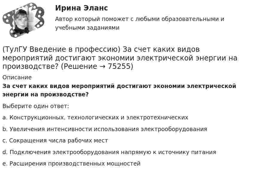      
            Описание
            За счет каких видов мероприятий достигают экономии электрической энергии на производстве?Выберите один ответ:a. Конструкционных, технологических и электротехнических b. Увеличения интенсивности использования электрооборудования c. Сокращения числа рабочих мест d. Подключения электрооборудования напрямую к источнику питания e. Расширения производственных мощностей    
            
            
            (ТулГУ Введение в профессию) Для расчёта нагрузок промышленного предприятия необходимо знать?(ТулГУ Введение в профессию) За счет каких видов мероприятий достигают экономии электрической энергии на производстве?(ТулГУ Введение в профессию) Из каких подсистем состоит система электроснабжения современного среднего и крупного предприятия?(ТулГУ Введение в профессию) Какая из перечисленных величин частот является промышленной?(ТулГУ Введение в профессию) Какая из приведенных формул для экономически выгодной установки РПН в цехе и питание его от ТП соседнего цеха верна?(ТулГУ Введение в профессию) Какие из перечисленных осветительных шинопроводов являются алюминиевым?(ТулГУ Введение в профессию) Какие из перечисленных типов подстанций являются наиболее экономичными с точки зрения расхода проводникового материала (цветного металла) и потерь электроэнергии в питающих сетях?(ТулГУ) Большинство российской испытательных лабораторий аккредитованы на:(ТулГУ) Вам необходимо разработать микропроцессорный контроллер, содержащий аналоговые и дискретные входы и выходы на базе процессора КР580ВМ80А. Какие микросхемы Вам понадобятся обязательно?ТулГу вар.2 Информатика «МЕТОДИКА И ТЕХНОЛОГИЯ ОПТИМИЗАЦИИ ПЛАНОВ В ТАБЛИЧНОМ ПРОЦЕССОРЕ Excel » ТулГу вариант 2,   Математическая составляющая естественнонаучных дисциплин (семестр 1)ТулГу Вариант №2 Механика электрических машин Зубчатые передачи с параллельными и пересекающимися осями(ТулГУ Введение в профессию) В каких пределах находится коэффициент спроса цехов и участков предприятий в зависимости от состава электроприемников и режима работы?(ТулГУ Введение в профессию) В каком городе в России в 1892 г. открылось первое трамвайное движение (второе в Европе после Берлина)?