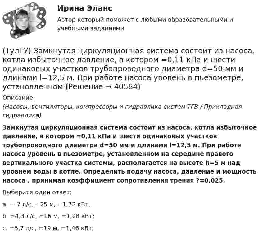      
          Описание
          (Насосы, вентиляторы, компрессоры и гидравлика систем ТГВ / Прикладная гидравлика)Замкнутая циркуляционная система состоит из насоса, котла избыточное давление, в котором =0,11 кПа и шести одинаковых участков трубопроводного диаметра d=50 мм и длинами l=12,5 м. При работе насоса уровень в пьезометре, установленном на середине правого вертикального участка системы, располагается на высоте h=5 м над уровнем воды в котле. Определить подачу насоса, давление и мощность насоса , принимая коэффициент сопротивления трения ?=0,025.Выберите один ответ:a. = 7 л/с, =25 м, =1,72 кВт. b. =4,3 л/с, =16 м, =1,28 кВт; c. =5,7 л/с, =19 м, =1,46 кВт;   
            
            
            (ТулГУ) Задний мост грузовых машин работает в условиях динамических нагрузок Укажите материал для изготовления таких деталей(ТулГУ) Замкнутая циркуляционная система состоит из насоса, котла избыточное давление, в котором =0,11 кПа и шести одинаковых участков трубопроводного диаметра d=50 мм и длинами l=12,5 м. При работе насоса уровень в пьезометре, установленном(ТулГУ) За основное проецирование принято:(ТулГУ) Запишите уравнение Бернулли для сечения элементарной струйки идеальной жидкости.(ТулГУ) За счёт чего в гидродинамической передачи объёмного гидропривода передаётся энергия?(ТулГУ) За счет чего образуется радиальная составляющая силы резания при точении?(ТулГУ) Затраты на производство и реализацию продукции − это ...(ТулГУ) Если цены растут различными темпами в различных отраслях, то имеет место _________________инфляция:(ТулГУ) Если численность занятого населения составляет 190 млн. чел, а численность безработных – 10 млн. чел., то уровень безработицы составит ______%:💯 ТулГУ Железобетонные и каменные конструкции, пространственные несущие системы [6 семестр] (ответы на тест, август 2022)💯 ТулГУ Железобетонные и каменные конструкции, пространственные несущие системы [7 семестр] (ответы на тест, август 2022)💯 ТулГУ Железобетонные и каменные конструкции, пространственные несущие системы > Зачет/экзамен (6 семестр) (правильные ответы на тест)💯 ТулГУ Железобетонные и каменные конструкции, пространственные несущие системы > Зачет/экзамен (7 семестр) (правильные ответы на тест)💯 ТулГУ Железобетонные и каменные конструкции, пространственные несущие системы (ответы на тесты, октябрь 2022)