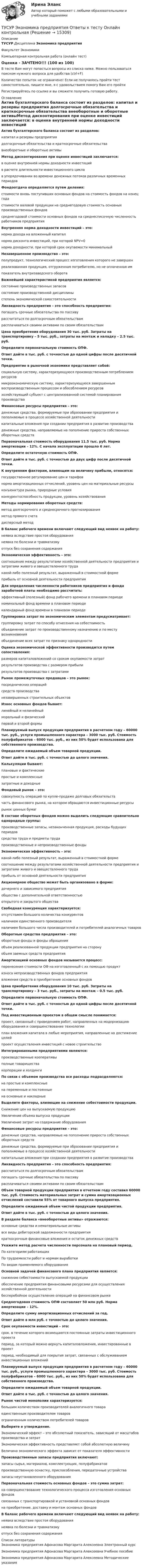     
          Описание
          ТУСУР Дисциплина Экономика предприятияФакультет ЭкономикиКомпьютерная контрольная работа (онлайн тест)Оценка - ЗАЧТЕНО!!! (100 из 100)В тесте Вам могут попасться вопросы из списка ниже. Можно пользоваться поиском нужного вопроса для удобства (ctrl+F)Количество попыток не ограничено! Если не получилось пройти тест самостоятельно, пишите мне, я с удовольствием помогу Вам его пройтиРегистрируйтесь по ссылке  и вы сможете получить готовую работу. 
          Оглавление
          Актив бухгалтерского баланса состоит из разделов:        капитал и резервы предприятия           долгосрочные обязательства и краткосрочные обязательства          внеоборотные и оборотные активыМетод дисконтирования при оценке инвестиций заключается:        в оценке внутренней нормы доходности инвестиций               в расчете длительности инвестиционного цикла             в упорядочивании во времени денежных потоков различных временных периодовФондоотдача определяется путем деления:        стоимости вновь поступивших основных фондов на стоимость фондов на конец года                стоимости валовой продукции на среднегодовую стоимость основных производственных фондов          среднегодовой стоимости основных фондов на среднесписочную численность работников предприятияВнутренняя норма доходности инвестиций – это:        норма дохода на вложенный капитал           норма дисконта инвестиций, при которой NPV=0          норма доходности, при которой срок окупаемости минимальныйНезавершенное производство – это:        полупродукт, технологический процесс изготовления которого не завершен             реализованная продукция, отгруженная потребителю, но не оплаченная им              показатель внутризаводского оборотаВажнейшей характеристикой предприятия является:        состояние производственных запасов           состояние производственной дисциплины              степень экономической самостоятельностиЛиквидность предприятия – это способность предприятия:        погашать срочные обязательства по пассиву         рассчитаться по долгосрочным обязательствам             расплачиваться своими активами по своим обязательствамЦена приобретения оборудования 30 тыс. руб. Затраты на транспортировку – 5 тыс. руб., затраты на монтаж и наладку – 2.5 тыс. руб.Определите первоначальную стоимость ОПФ.Ответ дайте в тыс. руб. с точностью до одной цифры после десятичной точки.Предприятие в рыночной экономике представляет собой:        социальную систему, характеризующуюся производственным потреблением ресурсов           микроэкономическую систему, характеризующуюся завершенным воспроизводственным процессом и обособлением ресурсов            хозяйствующий субъект с централизованной системой планирования производстваФинансовые ресурсы предприятия – это:        денежные средства, формируемые при образовании предприятия и пополняемые в процессе хозяйственной деятельности           капитальные вложения при создании предприятия в развитие производства              денежные средства, направляемые на пополнение прироста собственных оборотных средств     Первоначальная стоимость оборудования 11.5 тыс. руб. Норма амортизации – 12%. С начала эксплуатации прошло 6 лет.Определите остаточную стоимость ОПФ.Ответ дайте в тыс. руб. с точностью до двух цифр после десятичной точки.К внутренним факторам, влияющим на величину прибыли, относятся:        государственное регулирование цен и тарифов              норма амортизационных отчислений, уровень цен на материальные ресурсы           конъюнктура рынка, природные условия              конкурентоспособность продукции, уровень хозяйствованияМетоды нормирования оборотных средств:        метод долгосрочного и среднесрочного прогнозирования              метод прямого счета          дисперсный методВ баланс рабочего времени включают следующий вид неявок на работу:        неявка вследствие простоя оборудования              неявка по болезни и травматизму         отпуск без сохранения содержанияЭкономическая эффективность – это:        соотношение между результатами хозяйственной деятельности предприятия и затратами живого и овеществленного труда          какой-либо полезный результат, выраженный в стоимостной форме         прибыль от основной деятельности предприятияДля определения численности работников предприятия и фонда заработной платы необходимо рассчитать:        эффективный (полезный) фонд рабочего времени в плановом периоде              номинальный фонд времени в плановом периоде           календарный фонд времени в плановом периодеГруппировка затрат по экономическим элементам предусматривает:        группировку затрат по способу отнесения на себестоимость            объединение затрат по производственному назначению и по месту возникновения                объединение всех затрат по признаку однородностиОценка экономической эффективности производится путем сопоставления:        размеров капиталовложений со сроком окупаемости затрат            результатов производства с размером прибыли             результатов производства с затратамиРынок промежуточных продавцов – это рынок:        посреднических операций           средств производства         незавершенных строительных объектовИзнос основных фондов бывает:        линейный и нелинейный              моральный и физический            первой и второй формыПланируемый выпуск продукции предприятия в расчетном году – 60000 тыс. руб., услуги промышленного характера – 3000 тыс. руб. Стоимость полуфабрикатов – 6000 тыс. руб., из них 50% будет использована для собственного производства.Определите ожидаемый объем товарной продукции.Ответ дайте в тыс. руб. с точностью до целого значения.Калькуляции бывают:        плановые и фактические              простые и комплексные               затратные и доходныеФондовый рынок – это:        совокупность операций по купле-продаже долговых обязательств           часть финансового рынка, на котором обращаются инвестиционные ресурсы           рынок ценных бумагВ составе оборотных фондов можно выделить следующие сравнительно однородные группы:        производственные запасы, незаконченная продукция, расходы будущих периодов                средства труда и предметы труда         производственные и непроизводственные фондыЭкономическая эффективность – это:        какой-либо полезный результат, выраженный в стоимостной форме         соотношение между результатами хозяйственной деятельности предприятия и затратами живого и овеществленного труда          прибыль от основной деятельности предприятия   Акционерное общество может быть организовано в форме:        дочернего и зависимого предприятия           общества с дополнительной ответственностью                открытого и закрытого общества Свободная конкуренция характеризуется:        отсутствием большого количества конкурентов             наличием единственного производителя                наличием большого числа производителей и потребителей аналогичных товаров        Оборотные средства предприятия – это:        оборотные фонды и фонды обращения         объем реализованной продукции предприятия на сторону              объем заемных средств предприятия    Амортизацией основных фондов называется процесс:        перенесения стоимости ОФ на изготовленный с их помощью продукт               износа непроизводственных фондов предприятия          вложения средств в приобретение основных фондов       Цена приобретения оборудования 10 тыс. руб. Затраты на транспортировку – 3 тыс. руб., затраты на монтаж – 0.5 тыс. руб.Определите первоначальную стоимость ОПФ.Ответ дайте в тыс. руб. с точностью до одной цифры после десятичной точки.Под инвестиционным проектом в общем смысле понимается:        проект, связанный с проведением работ, направленных на модернизацию оборудования и совершенствование технологии            план вложения капитала в любые мероприятия, направленные на достижение целей                проект осуществления инвестиций с новое строительство         Интегрированными предприятиями являются:        производственные кооперативы           полные товарищества         корпорации и холдингиПо связи с объемом производства все расходы подразделяются:        на простые и комплексные          на переменные и постоянные                на основные и накладные    Выделите факторы, влияющие на снижение себестоимости продукции.        Снижение цен на выпускаемую продукцию           Увеличение объема выпуска продукции                 Увеличение затрат на содержание оборудования   Финансовые ресурсы предприятия – это:        денежные средства, направляемые на пополнение прироста собственных оборотных средств             денежные средства, формируемые при образовании предприятия и пополняемые в процессе хозяйственной деятельности           капитальные вложения при создании предприятия в развитие производства      Ликвидность предприятия – это способность предприятия:        рассчитаться по долгосрочным обязательствам             погашать срочные обязательства по пассиву         расплачиваться своими активами по своим обязательствам     Объем товарной продукции предприятия в отчетном году составил 60000 тыс. руб. Стоимость материальных затрат и сумма амортизационных отчислений составили 55% от товарного выпуска предприятия.Определите ожидаемый объем чистой продукции предприятия.Ответ дайте в тыс. руб. с точностью до целого значения.В разделе баланса «внеоборотные активы» отражаются:        основные средства и нематериальные активы         все виды дебиторской задолженности предприятия         краткосрочные финансовые вложения и остаток денежных средств  Укажите метод расчета численности персонала на плановый период.        По категориям работающих                 По трудоемкости работ и нормам выработки         По видам применяемого оборудования Основной задачей финансового плана предприятия является:        снижение себестоимости выпускаемой продукции          обеспечение предприятия финансовыми ресурсами для осуществления хозяйственной деятельности         бесперебойное осуществление операций на финансовом рынке         Среднегодовая стоимость ОПФ составляет 50 млн руб. Норма амортизации – 12%.Определите сумму амортизационных отчислений за год.Ответ дайте в млн руб. с точностью до целого значения.Срок окупаемости инвестиций – это:        срок, в течение которого возмещаются постоянные затраты инвестиционного проекта             период, за который можно вернуть капиталовложения, инвестированные в проект                период, необходимый для покрытия затрат, связанных с обслуживанием инвестиционных вложений  Планируемый выпуск продукции предприятия в расчетном году – 60000 тыс. руб., услуги промышленного характера – 3000 тыс. руб. Стоимость полуфабрикатов – 6000 тыс. руб., из них 50% будет использована для собственного производства.Определите ожидаемый объем товарной продукции.Ответ дайте в тыс. руб. с точностью до целого значения.Рынок чистой монополии характеризуется:        большим количеством производителей аналогичного товара          единственным производителем товаров         ограниченным количеством потребителей товаров Выберите е утверждение.        Экономический эффект – это абсолютный показатель, зависящий от масштабов производства и затрат         Экономическая эффективность представляет собой абсолютную величину         Величина экономического эффекта зависит от показателя эффективности Производственные запасы предприятия включают:        запасы сырья, материалов, комплектующих, полуфабрикатов         производственную оснастку, приспособления, передаточные устройства          запасы неустановленного оборудования        Первоначальная стоимость основных фондов – это сумма затрат:        на совершенствование технологического процесса изготовления основных фондов                связанных с транспортировкой и установкой основных фондов               на приобретение, доставку и монтаж основных фондов  В баланс рабочего времени включают следующий вид неявок на работу:        неявка вследствие простоя оборудования              неявка по болезни и травматизму         отпуск без сохранения содержания        
          Список литературы
          Экономика предприятия	Афонасова Маргарита Алексеевна	Электронный курс	Экономика предприятия	Афонасова Маргарита Алексеевна	Учебное пособие	Экономика предприятия	Афонасова Маргарита Алексеевна	Методические указания
            
            
            ТУСУР Что характерно для позитивного анализа?ТУСУР Экономика предприятия Ответы к тесту Онлайн контрольнаяТХСГ. EDUCONТюмГУ Аналитическая систематика (за ответами в лс)Тяжелые бетоны имеют среднюю плотность:Тяжелый шарик, подвешенный на нерастяжимой и невесомой нити, имеющей длину 1 м, отклоняют от вертикали на угол 60 и отпускают. Какую максимальную скорость приобретет шарик?У 12 производителей цемента на рынке США стандартное отклонение по ценам акций составило 35 %. ТУСУР Уголовное право (общая часть)  Вариант 10 ТУСУР Уголовно-исполнительное право Вариант 10ТУСУР Уголовный процесс (1 контрольная) Вариант 10ТУСУР  Уголовный процесс (2 контрольная) Вариант 10ТУСУР Укажите верные утверждения о фиатных деньгах.ТУСУР ФИЗИКА[Тусур] Философия. Тест