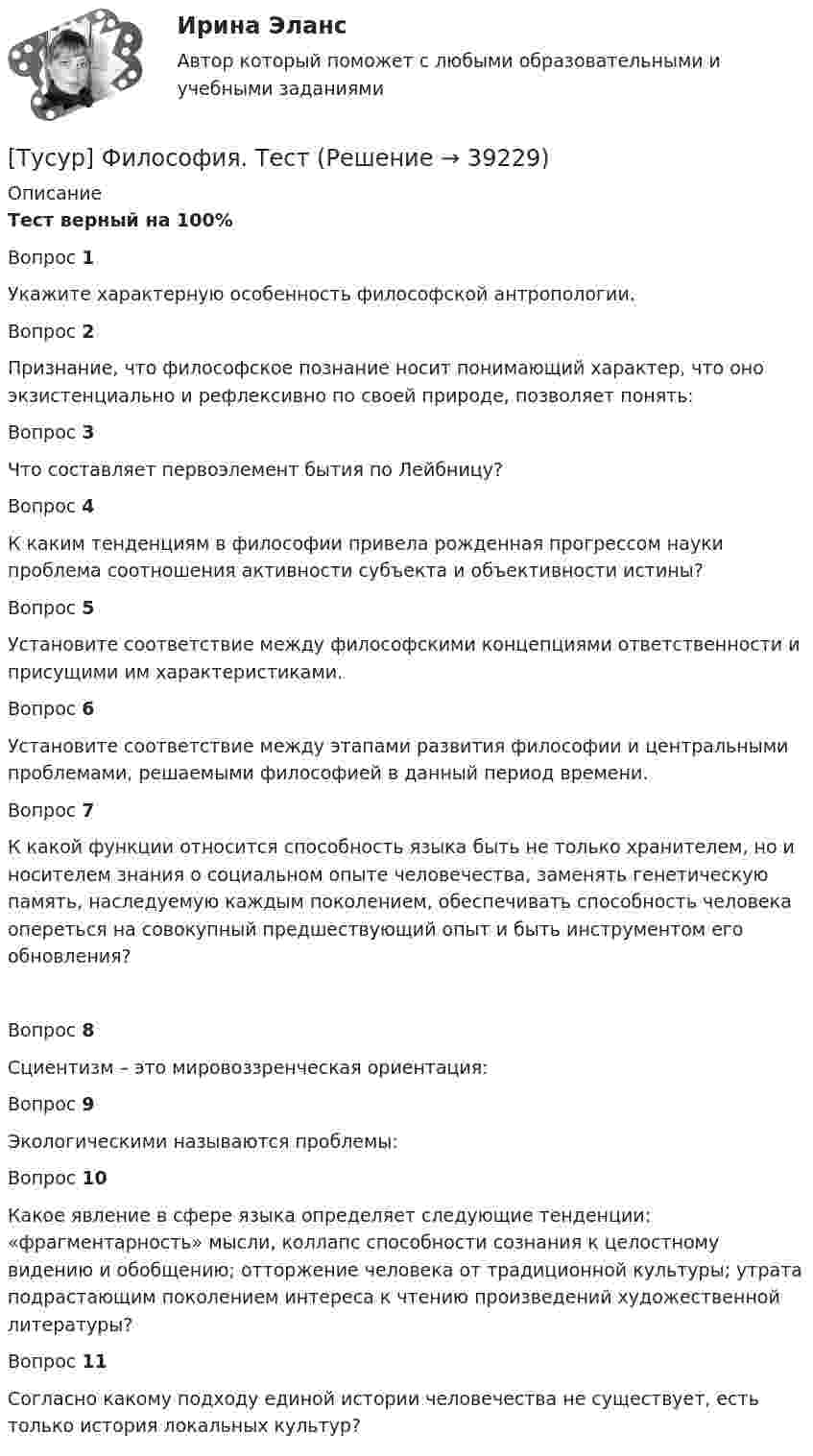     
          Описание
          Тест верный на 100%Вопрос 1Укажите характерную особенность философской антропологии.Вопрос 2Признание, что философское познание носит понимающий характер, что оно экзистенциально и рефлексивно по своей природе, позволяет понять:Вопрос 3Что составляет первоэлемент бытия по Лейбницу?Вопрос 4К каким тенденциям в философии привела рожденная прогрессом науки проблема соотношения активности субъекта и объективности истины?Вопрос 5Установите соответствие между философскими концепциями ответственности и присущими им характеристиками.Вопрос 6Установите соответствие между этапами развития философии и центральными проблемами, решаемыми философией в данный период времени.Вопрос 7К какой функции относится способность языка быть не только хранителем, но и носителем знания о социальном опыте человечества, заменять генетическую память, наследуемую каждым поколением, обеспечивать способность человека опереться на совокупный предшествующий опыт и быть инструментом его обновления?Вопрос 8Сциентизм – это мировоззренческая ориентация:Вопрос 9Экологическими называются проблемы:Вопрос 10Какое явление в сфере языка определяет следующие тенденции: «фрагментарность» мысли, коллапс способности сознания к целостному видению и обобщению; отторжение человека от традиционной культуры; утрата подрастающим поколением интереса к чтению произведений художественной литературы?Вопрос 11Согласно какому подходу единой истории человечества не существует, есть только история локальных культур?  
            
            
            ТУСУР ФИЗИКА[Тусур] Философия. ТестТУСУР Финансовые рынки и институтыТУСУР Что характерно для позитивного анализа?ТУСУР Экономика предприятия Ответы к тесту Онлайн контрольнаяТХСГ. EDUCONТюмГУ Аналитическая систематика (за ответами в лс)ТУСУР Теория вероятности и математическая статистика Вариант 1 (6 заданий) Дневная добыча угля в некоторой шахте распределена по нормальному закону с математическим ожиданием 785 т и стандартным отклонением 60 тТУСУР Теория вероятности и математическая статистика Вариант 9 (6 заданий) Еженедельный выпуск продукции на заводе приблизительно распределен по нормальному закону со средним значением, равным 134786 ед. продукции в неделю, Тусур. Тест Биохимия 123 вопросаТУСУР Уголовное право (общая часть)  Вариант 10 ТУСУР Уголовно-исполнительное право Вариант 10ТУСУР Уголовный процесс (1 контрольная) Вариант 10ТУСУР  Уголовный процесс (2 контрольная) Вариант 10