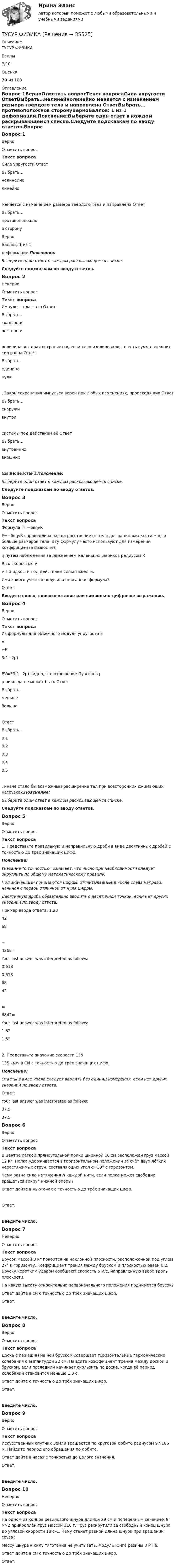     
          Описание
          ТУСУР ФИЗИКАБаллы7/10Оценка70 из 100 
          Оглавление
          Вопрос 1ВерноОтметить вопросТекст вопросаСила упругости ОтветВыбрать…нелинейнолинейно меняется с изменением размера твёрдого тела и направлена ОтветВыбрать…противоположнов сторонуВерноБаллов: 1 из 1 деформации.Пояснение:Выберите один ответ в каждом раскрывающемся списке.Следуйте подсказкам по вводу ответов.Вопрос 2НеверноОтметить вопросТекст вопросаИмпульс тела – это ОтветВыбрать…скалярнаявекторная величина, которая сохраняется, если тело изолировано, то есть сумма внешних сил равна ОтветВыбрать…единиценулю. Закон сохранения импульса верен при любых изменениях, происходящих ОтветВыбрать…снаруживнутри системы под действием её ОтветВыбрать…внутреннихвнешних взаимодействий.Пояснение:Выберите один ответ в каждом раскрывающемся списке.Следуйте подсказкам по вводу ответов.Вопрос 3ВерноОтметить вопросТекст вопросаФормула F=−6πηvRF=−6πηvR справедлива, когда расстояние от тела до границ жидкости много больше размеров тела. Эту формулу часто используют для измерения коэффициента вязкости ηη путём наблюдения за движением маленьких шариков радиусом RR со скоростью vv в жидкости под действием силы тяжести.Имя какого учёного получила описанная формула?Ответ: Введите слово, словосочетание или символьно-цифровое выражение.Вопрос 4ВерноОтметить вопросТекст вопросаИз формулы для объёмного модуля упругости EV=E3(1−2μ)EV=E3(1−2μ) видно, что отношение Пуассона μμ никогда не может быть ОтветВыбрать…меньшебольше ОтветВыбрать…0.10.20.30.40.5, иначе стало бы возможным расширение тел при всесторонних сжимающих нагрузках.Пояснение:Выберите один ответ в каждом раскрывающемся списке.Следуйте подсказкам по вводу ответов.Вопрос 5ВерноОтметить вопросТекст вопроса1. Представьте правильную и неправильную дроби в виде десятичных дробей с точностью до трёх значащих цифр.Пояснение:Указание с точностью означает, что число при необходимости следует округлить по общему математическому правилу.Под значащими понимаются цифры, отсчитываемые в числе слева направо, начиная с первой отличной от нуля цифры.Десятичную дробь обязательно вводите с десятичной точкой, если нет других указаний по вводу ответа.Пример ввода ответа: 1.234268=4268= Your last answer was interpreted as follows:0.6180.6186842=6842= Your last answer was interpreted as follows:1.621.622. Представьте значение скорости 135135 км/ч в СИ с точностью до трёх значащих цифр.Пояснение:Ответы в виде числа следует вводить без единиц измерения, если нет других указаний по вводу ответа.Ответ: Your last answer was interpreted as follows:37.537.5Вопрос 6ВерноОтметить вопросТекст вопросаВ центре лёгкой прямоугольной полки шириной 10 см расположен груз массой 12 кг. Полка удерживается в горизонтальном положении за счёт двух лёгких нерастяжимых струн, составляющих угол α=39° c горизонтом.Чему равна сила натяжения N каждой нити, если полка может свободно вращаться вокруг нижней опоры?Ответ дайте в ньютонах с точностью до трёх значащих цифр.Ответ:Введите число.Вопрос 7НеверноОтметить вопросТекст вопросаБрусок массой 3 кг покоится на наклонной плоскости, расположенной под углом 27° к горизонту. Коэффициент трения между бруском и плоскостью равен 0.2. Бруску коротким ударом сообщают скорость 5 м/с, направленную вверх вдоль плоскости.На какую высоту относительно первоначального положения поднимется брусок?Ответ дайте в см с точностью до трёх значащих цифр.Ответ:Введите число.Вопрос 8ВерноОтметить вопросТекст вопросаДоска с лежащим на ней бруском совершает горизонтальные гармонические колебания с амплитудой 22 см. Найдите коэффициент трения между доской и бруском, если последний начинает скользить по доске, когда её период колебаний становится меньше 1.8 c.Ответ дайте с точностью до трёх значащих цифр.Ответ:Введите число.Вопрос 9ВерноОтметить вопросТекст вопросаИскусственный спутник Земли вращается по круговой орбите радиусом 97⋅106 м. Найдите период его обращения по орбите.Ответ дайте в часах с точностью до целого значения.Ответ:Введите число.Вопрос 10НеверноОтметить вопросТекст вопросаНа одном из концов резинового шнура длиной 29 см и поперечным сечением 9 мм2 прикреплён груз массой 110 г. Груз раскрутили за свободный конец шнура до угловой скорости 18 с–1. Чему станет равной длина шнура при вращении груза?Массу шнура и силу тяготения не учитывать. Модуль Юнга резины 8 МПа.Ответ дайте в см c точностью до трёх значащих цифр.Ответ: 
            
            
            ТУСУР Укажите верные утверждения о фиатных деньгах.ТУСУР ФИЗИКА[Тусур] Философия. ТестТУСУР Финансовые рынки и институтыТУСУР Что характерно для позитивного анализа?ТУСУР Экономика предприятия Ответы к тесту Онлайн контрольнаяТХСГ. EDUCON[ТУСУР] Структуры и алгоритмы обработки данных в ЭВМ. Контрольная работа 2.ТУСУР Теория вероятности и математическая статистика Вариант 1 (6 заданий) Дневная добыча угля в некоторой шахте распределена по нормальному закону с математическим ожиданием 785 т и стандартным отклонением 60 тТУСУР Теория вероятности и математическая статистика Вариант 9 (6 заданий) Еженедельный выпуск продукции на заводе приблизительно распределен по нормальному закону со средним значением, равным 134786 ед. продукции в неделю, Тусур. Тест Биохимия 123 вопросаТУСУР Уголовное право (общая часть)  Вариант 10 ТУСУР Уголовно-исполнительное право Вариант 10ТУСУР Уголовный процесс (1 контрольная) Вариант 10