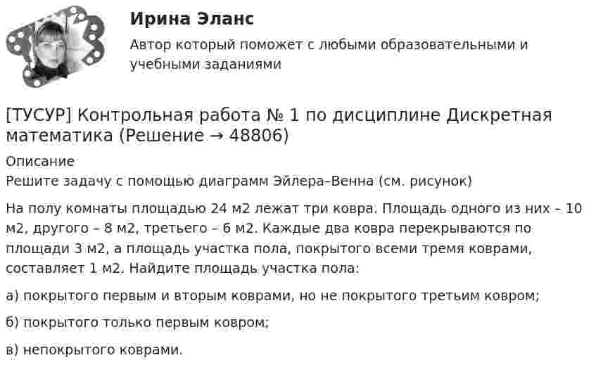     
            Описание
            Решите задачу с помощью диаграмм Эйлера–Венна (см. рисунок)На полу комнаты площадью 24 м2 лежат три ковра. Площадь одного из них – 10 м2, другого – 8 м2, третьего – 6 м2. Каждые два ковра перекрываются по площади 3 м2, а площадь участка пола, покрытого всеми тремя коврами, составляет 1 м2. Найдите площадь участка пола:а) покрытого первым и вторым коврами, но не покрытого третьим ковром;б) покрытого только первым ковром;в) непокрытого коврами.  
            
            
            [ТУСУР] Контрольная работа № 1 по дисциплине Дискретная математика[ТУСУР] Контрольная работа № 1 по дисциплине Дискретная математика[ТУСУР] Контрольная работа № 1 по дисциплине Дискретная математика[ТУСУР] Контрольная работа № 1 по дисциплине Дискретная математика[ТУСУР] Контрольная работа № 1 по дисциплине Дискретная математика[ТУСУР] Контрольная работа № 1 по дисциплине Дискретная математика[ТУСУР] Контрольная работа № 1 по дисциплине Дискретная математикаТУСУР Иностранный языкТУСУР Иностранный языкТУСУР Иностранный язык ТУСУР Информационное право вариант 7 ТУСУР Информационные системы в бухгалтерском учёте (Бухгалтерские информационные системы/1С:Бухгалтерия 8), ответы на тест (контрольную работу)[ТУСУР] Контрольная работа № 1 по дисциплине Дискретная математика[ТУСУР] Контрольная работа № 1 по дисциплине Дискретная математика