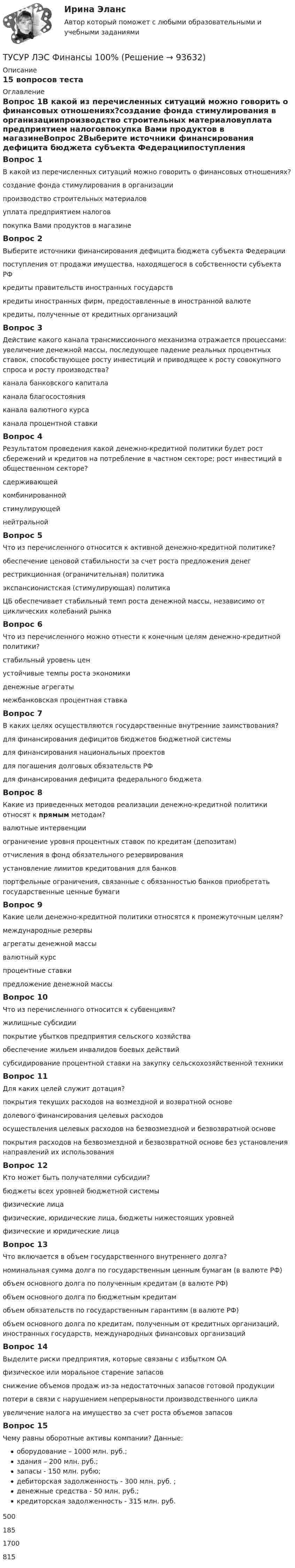     
            Описание
            15 вопросов теста  
            Оглавление
            Вопрос 1В какой из перечисленных ситуаций можно говорить о финансовых отношениях?создание фонда стимулирования в организациипроизводство строительных материаловуплата предприятием налоговпокупка Вами продуктов в магазинеВопрос 2Выберите источники финансирования дефицита бюджета субъекта Федерациипоступления от продажи имущества, находящегося в собственности субъекта РФкредиты правительств иностранных государствкредиты иностранных фирм, предоставленные в иностранной валютекредиты, полученные от кредитных организацийВопрос 3Действие какого канала трансмиссионного механизма отражается процессами: увеличение денежной массы, последующее падение реальных процентных ставок, способствующее росту инвестиций и приводящее к росту совокупного спроса и росту производства?канала банковского капиталаканала благосостоянияканала валютного курсаканала процентной ставкиВопрос 4Результатом проведения какой денежно-кредитной политики будет рост сбережений и кредитов на потребление в частном секторе; рост инвестиций в общественном секторе?сдерживающейкомбинированнойстимулирующейнейтральнойВопрос 5Что из перечисленного относится к активной денежно-кредитной политике?обеспечение ценовой стабильности за счет роста предложения денегрестрикционная (ограничительная) политикаэкспансионистская (стимулирующая) политикаЦБ обеспечивает стабильный темп роста денежной массы, независимо от циклических колебаний рынкаВопрос 6Что из перечисленного можно отнести к конечным целям денежно-кредитной политики?стабильный уровень ценустойчивые темпы роста экономикиденежные агрегатымежбанковская процентная ставкаВопрос 7В каких целях осуществляются государственные внутренние заимствования?для финансирования дефицитов бюджетов бюджетной системыдля финансирования национальных проектовдля погашения долговых обязательств РФдля финансирования дефицита федерального бюджетаВопрос 8Какие из приведенных методов реализации денежно-кредитной политики относят к прямым методам?валютные интервенцииограничение уровня процентных ставок по кредитам (депозитам)отчисления в фонд обязательного резервированияустановление лимитов кредитования для банковпортфельные ограничения, связанные с обязанностью банков приобретать государственные ценные бумагиВопрос 9Какие цели денежно-кредитной политики относятся к промежуточным целям?международные резервыагрегаты денежной массывалютный курспроцентные ставкипредложение денежной массыВопрос 10Что из перечисленного относится к субвенциям?жилищные субсидиипокрытие убытков предприятия сельского хозяйстваобеспечение жильем инвалидов боевых действийсубсидирование процентной ставки на закупку сельскохозяйственной техникиВопрос 11Для каких целей служит дотация?покрытия текущих расходов на возмездной и возвратной основедолевого финансирования целевых расходовосуществления целевых расходов на безвозмездной и безвозвратной основепокрытия расходов на безвозмездной и безвозвратной основе без установления направлений их использованияВопрос 12Кто может быть получателями субсидии?бюджеты всех уровней бюджетной системыфизические лицафизические, юридические лица, бюджеты нижестоящих уровнейфизические и юридические лицаВопрос 13Что включается в объем государственного внутреннего долга?номинальная сумма долга по государственным ценным бумагам (в валюте РФ)объем основного долга по полученным кредитам (в валюте РФ)объем основного долга по бюджетным кредитамобъем обязательств по государственным гарантиям (в валюте РФ)объем основного долга по кредитам, полученным от кредитных организаций, иностранных государств, международных финансовых организацийВопрос 14Выделите риски предприятия, которые связаны с избытком ОАфизическое или моральное старение запасовснижение объемов продаж из-за недостаточных запасов готовой продукциипотери в связи с нарушением непрерывности производственного циклаувеличение налога на имущество за счет роста объемов запасовВопрос 15Чему равны оборотные активы компании? Данные: оборудование – 1000 млн. руб.; здания – 200 млн. руб.; запасы - 150 млн. рубю; дебиторская задолженность - 300 млн. руб. ; денежные средства - 50 млн. руб.; кредиторская задолженность - 315 млн. руб.5001851700815  
            
            
            ТУСУР Логистика Задачи Вариант 16ТУСУР ЛЭС Финансы 100%ТУСУР МакроэкономикаТУСУР МакроэкономикаТУСУР Макроэкономика ТУСУР Математика, Контрольная 2, вариант 8 (2.8) МагазинниковТУСУР Математическая логика и теория алгоритмов Вариант 7[ТУСУР] Контрольная работа № 1 по дисциплине Дискретная математика[ТУСУР] Контрольная работа № 1 по дисциплине Дискретная математика[ТУСУР] Контрольная работа № 1 по дисциплине Дискретная математика[ТУСУР] Контрольная работа № 1 по дисциплине Дискретная математика[ТУСУР] Контрольная работа № 1 по дисциплине Дискретная математика[ТУСУР] Контрольная работа № 1 по дисциплине Дискретная математика[ТУСУР] Контрольная работа № 1 по дисциплине Дискретная математика