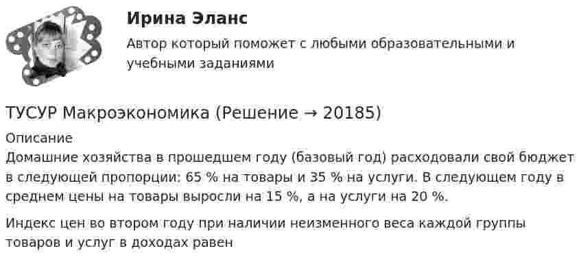      
          Описание
          Домашние хозяйства в прошедшем году (базовый год) расходовали свой бюджет в следующей пропорции: 65 % на товары и 35 % на услуги. В следующем году в среднем цены на товары выросли на 15 %, а на услуги на 20 %.Индекс цен во втором году при наличии неизменного веса каждой группы товаров и услуг в доходах равен  
            
            
            ТУСУР МакроэкономикаТУСУР Макроэкономика ТУСУР Математика, Контрольная 2, вариант 8 (2.8) МагазинниковТУСУР Математическая логика и теория алгоритмов Вариант 7(ТУСУР) Микроэкономика (тест с ответами)ТУСУР Муниципальное право вариант 10ТУСУР Муниципальное право вариант 18[ТУСУР] Контрольная работа № 1 по дисциплине Дискретная математика[ТУСУР] Контрольная работа № 1 по дисциплине Дискретная математика[ТУСУР] Контрольная работа № 1 по дисциплине Дискретная математика[ТУСУР] Контрольная работа № 1 по дисциплине Дискретная математикаТУСУР КР и ЛР по инженерной графике вариант 10ТУСУР Логистика Задачи Вариант 16ТУСУР ЛЭС Финансы 100%