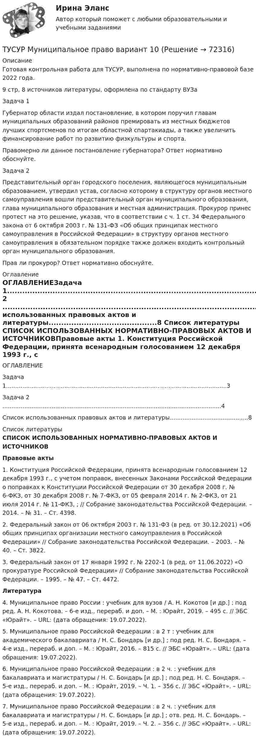     
            Описание
            Готовая контрольная работа для ТУСУР,  выполнена по нормативно-правовой базе 2022 года. 9 стр, 8 источников литературы, оформлена по стандарту ВУЗаЗадача 1Губернатор области издал постановление, в котором поручил главам муниципальных образований районов премировать из местных бюджетов лучших спортсменов по итогам областной спартакиады, а также увеличить финансирование работ по развитию физкультуры и спорта.Правомерно ли данное постановление губернатора? Ответ нормативно обоснуйте.Задача 2Представительный орган городского поселения, являющегося муниципальным образованием, утвердил устав, согласно которому в структуру органов местного самоуправления вошли представительный орган муниципального образования, глава муниципального образования и местная администрация. Прокурор принес протест на это решение, указав, что в соответствии с ч. 1 ст. 34 Федерального закона от 6 октября 2003 г. № 131-ФЗ «Об общих принципах местного самоуправления в Российской Федерации» в структуру органов местного самоуправления в обязательном порядке также должен входить контрольный орган муниципального образования.Прав ли прокурор? Ответ нормативно обоснуйте. 
            Оглавление
            ОГЛАВЛЕНИЕЗадача 1.........................................................................................................................3Задача 2 ........................................................................................................................4Список использованных правовых актов и литературы...........................................8 
            Список литературы
             СПИСОК ИСПОЛЬЗОВАННЫХ НОРМАТИВНО-ПРАВОВЫХ АКТОВ И ИСТОЧНИКОВПравовые акты 	1.                    Конституция Российской Федерации, принята всенародным голосованием 12 декабря 1993 г., с учетом поправок, внесенных Законами Российской Федерации о поправках к Конституции Российской Федерации от 30 декабря 2008 г. № 6-ФКЗ, от 30 декабря 2008 г. № 7-ФКЗ, от 05 февраля 2014 г. № 2-ФКЗ, от 21 июля 2014 г. № 11-ФКЗ, ; // Собрание законодательства Российской Федерации. – 2014. – № 31. – Ст. 4398.	2.                    Федеральный закон от 06 октября 2003 г. № 131-ФЗ (в ред. от 30.12.2021) «Об общих принципах организации местного самоуправления в Российской Федерации» // Собрание законодательства Российской Федерации. – 2003. – № 40. – Ст. 3822.	3.                    Федеральный закон от 17 января 1992 г. № 2202-1 (в ред. от 11.06.2022) «О прокуратуре Российской Федерации» // Собрание законодательства Российской Федерации. – 1995. – № 47. – Ст. 4472.Литература	4.                    Муниципальное право России : учебник для вузов / А. Н. Кокотов [и др.] ; под ред. А. Н. Кокотова. – 6-е изд., перераб. и доп. – М. : Юрайт, 2019. – 495 с. // ЭБС «Юрайт». – URL:  (дата обращения: 19.07.2022).	5.                    Муниципальное право Российской Федерации : в 2 т : учебник для академического бакалавриата / Н. С. Бондарь [и др.] ; под ред. Н. С. Бондаря. – 4-е изд., перераб. и доп. – М. : Юрайт, 2016. – 815 с. // ЭБС «Юрайт». – URL:  (дата обращения: 19.07.2022).	6.                    Муниципальное право Российской Федерации : в 2 ч. : учебник для бакалавриата и магистратуры / Н. С. Бондарь [и др.] ; под ред. Н. С. Бондаря. – 5-е изд., перераб. и доп. – М. : Юрайт, 2019. – Ч. 1. – 356 с. // ЭБС «Юрайт». – URL:  (дата обращения: 19.07.2022).	7.                    Муниципальное право Российской Федерации : в 2 ч. : учебник для бакалавриата и магистратуры / Н. С. Бондарь [и др.] ; отв. ред. Н. С. Бондарь. – 5-е изд., перераб. и доп. – М. : Юрайт, 2019. – Ч. 2. – 356 с. // ЭБС «Юрайт». – URL:  (дата обращения: 19.07.2022). 
            
            
            (ТУСУР) Микроэкономика (тест с ответами)ТУСУР Муниципальное право вариант 10ТУСУР Муниципальное право вариант 18ТУСУР Навыки профессионального мастерства юриста вариант 10 ТУСУР Налоги и налогообложение Вариант 11ТУСУР Налоги и налогообложение Вариант 12ТУСУР Налоги и налогообложение Вариант 17ТУСУР КР и ЛР по инженерной графике вариант 10ТУСУР Логистика Задачи Вариант 16ТУСУР ЛЭС Финансы 100%ТУСУР МакроэкономикаТУСУР МакроэкономикаТУСУР Макроэкономика ТУСУР Математика, Контрольная 2, вариант 8 (2.8) Магазинников