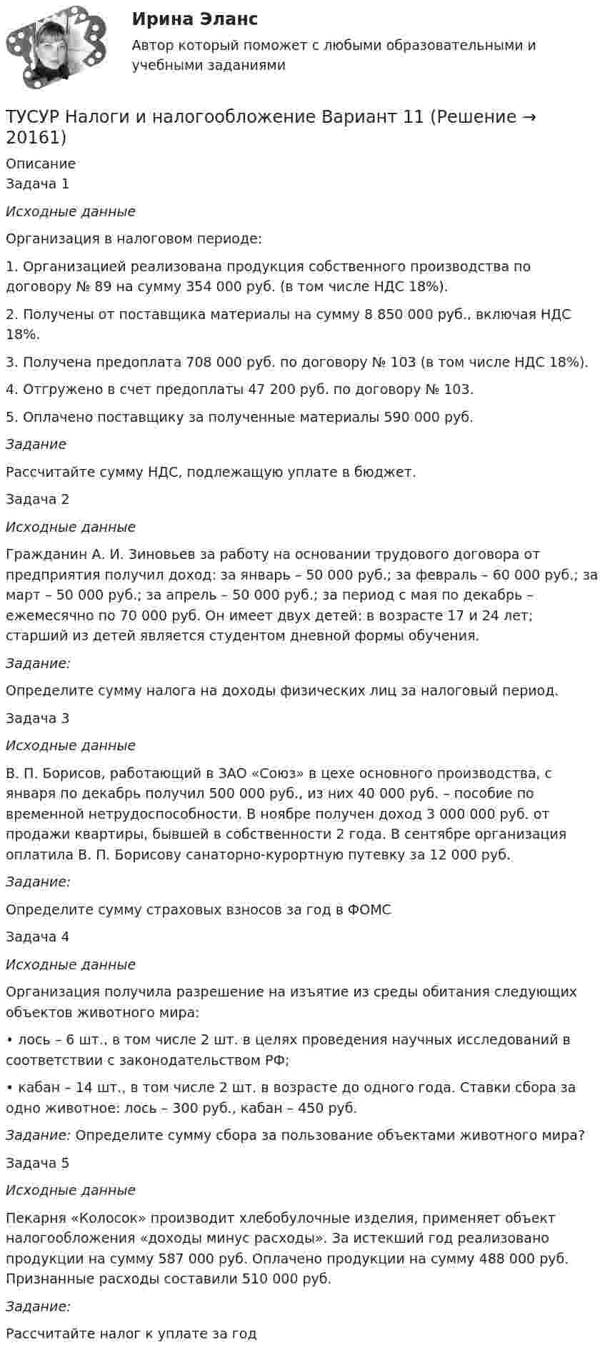      
          Описание
          	Задача 1 Исходные данные	Организация в налоговом периоде: 	1. Организацией реализована продукция собственного производства по договору № 89 на сумму 354 000 руб. (в том числе НДС 18%). 	2. Получены от поставщика материалы на сумму 8 850 000 руб., включая НДС 18%. 	3. Получена предоплата 708 000 руб. по договору № 103 (в том числе НДС 18%). 	4. Отгружено в счет предоплаты 47 200 руб. по договору № 103. 	5. Оплачено поставщику за полученные материалы 590 000 руб.  Задание	Рассчитайте сумму НДС, подлежащую уплате в бюджет. 	Задача 2 Исходные данные	Гражданин А. И. Зиновьев за работу на основании трудового договора от предприятия получил доход: за январь – 50 000 руб.; за февраль – 60 000 руб.; за март – 50 000 руб.; за апрель – 50 000 руб.; за период с мая по декабрь – ежемесячно по 70 000 руб. Он имеет двух детей: в возрасте 17 и 24 лет; старший из детей является студентом дневной формы обучения. Задание: 	Определите сумму налога на доходы физических лиц за налоговый период. 	Задача 3  Исходные данные	В. П. Борисов, работающий в ЗАО «Союз» в цехе основного производства, с января по декабрь получил 500 000 руб., из них 40 000 руб. – пособие по временной нетрудоспособности. В ноябре получен доход 3 000 000 руб. от продажи квартиры, бывшей в собственности 2 года. В сентябре организация оплатила В. П. Борисову санаторно-курортную путевку за 12 000 руб.  Задание: 	Определите сумму страховых взносов за год в ФОМС	Задача 4  Исходные данные	Организация получила разрешение на изъятие из среды обитания следующих объектов животного мира: 	• лось – 6 шт., в том числе 2 шт. в целях проведения научных исследований в соответствии с законодательством РФ; 	• кабан – 14 шт., в том числе 2 шт. в возрасте до одного года. Ставки сбора за одно животное: лось – 300 руб., кабан – 450 руб.   Задание: Определите сумму сбора за пользование объектами животного мира?	Задача 5 Исходные данные 	Пекарня «Колосок» производит хлебобулочные изделия, применяет объект налогообложения «доходы минус расходы». За истекший год реализовано продукции на сумму 587 000 руб. Оплачено продукции на сумму 488 000 руб. Признанные расходы составили 510 000 руб.  Задание: 	Рассчитайте налог к уплате за год  
            
            
            ТУСУР Навыки профессионального мастерства юриста вариант 10 ТУСУР Налоги и налогообложение Вариант 11ТУСУР Налоги и налогообложение Вариант 12ТУСУР Налоги и налогообложение Вариант 17ТУСУР Налоги и налогообложение Вариант 9ТУСУР Оптимальный объем общественных благ определяетсяТУСУР Основы Высшей Математики Диф. зачет ОЦЕНКА 5ТУСУР МакроэкономикаТУСУР МакроэкономикаТУСУР Макроэкономика ТУСУР Математика, Контрольная 2, вариант 8 (2.8) МагазинниковТУСУР Математическая логика и теория алгоритмов Вариант 7(ТУСУР) Микроэкономика (тест с ответами)ТУСУР Муниципальное право вариант 10