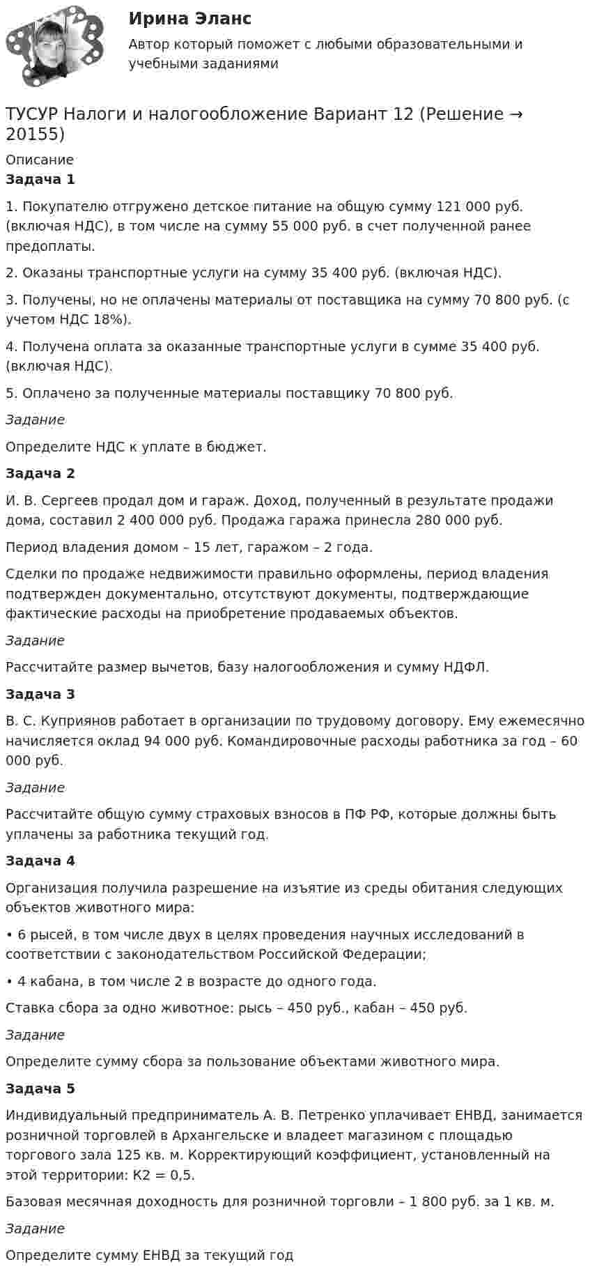      
          Описание
           Задача 1 	1. Покупателю отгружено детское питание на общую сумму 121 000 руб. (включая НДС), в том числе на сумму 55 000 руб. в счет полученной ранее предоплаты. 	2. Оказаны транспортные услуги на сумму 35 400 руб. (включая НДС). 	3. Получены, но не оплачены материалы от поставщика на сумму 70 800 руб. (с учетом НДС 18%). 	4. Получена оплата за оказанные транспортные услуги в сумме 35 400 руб. (включая НДС). 	5. Оплачено за полученные материалы поставщику 70 800 руб.  Задание 	Определите НДС к уплате в бюджет. Задача 2 	И. В. Сергеев продал дом и гараж. Доход, полученный в результате продажи дома, составил 2 400 000 руб. Продажа гаража принесла 280 000 руб. 	Период владения домом – 15 лет, гаражом – 2 года. 	Сделки по продаже недвижимости правильно оформлены, период владения подтвержден документально, отсутствуют документы, подтверждающие фактические расходы на приобретение продаваемых объектов.  Задание 	Рассчитайте размер вычетов, базу налогообложения и сумму НДФЛ. Задача 3 	В. С. Куприянов работает в организации по трудовому договору. Ему ежемесячно начисляется оклад 94 000 руб. Командировочные расходы работника за год – 60 000 руб.  Задание 	Рассчитайте общую сумму страховых взносов в ПФ РФ, которые должны быть уплачены за работника текущий год.  Задача 4 	Организация получила разрешение на изъятие из среды обитания следующих объектов животного мира: 	• 6 рысей, в том числе двух в целях проведения научных исследований в соответствии с законодательством Российской Федерации; 	• 4 кабана, в том числе 2 в возрасте до одного года. 	Ставка сбора за одно животное: рысь – 450 руб., кабан – 450 руб. Задание 	Определите сумму сбора за пользование объектами животного мира.  Задача 5 	Индивидуальный предприниматель А. В. Петренко уплачивает ЕНВД, занимается розничной торговлей в Архангельске и владеет магазином с площадью торгового зала 125 кв. м. Корректирующий коэффициент, установленный на этой территории: К2 = 0,5. 	Базовая месячная доходность для розничной торговли – 1 800 руб. за 1 кв. м.  Задание Определите сумму ЕНВД за текущий год  
            
            
            ТУСУР Налоги и налогообложение Вариант 11ТУСУР Налоги и налогообложение Вариант 12ТУСУР Налоги и налогообложение Вариант 17ТУСУР Налоги и налогообложение Вариант 9ТУСУР Оптимальный объем общественных благ определяетсяТУСУР Основы Высшей Математики Диф. зачет ОЦЕНКА 5[Тусур] Основы проектной деятельностиТУСУР МакроэкономикаТУСУР Макроэкономика ТУСУР Математика, Контрольная 2, вариант 8 (2.8) МагазинниковТУСУР Математическая логика и теория алгоритмов Вариант 7(ТУСУР) Микроэкономика (тест с ответами)ТУСУР Муниципальное право вариант 10ТУСУР Муниципальное право вариант 18