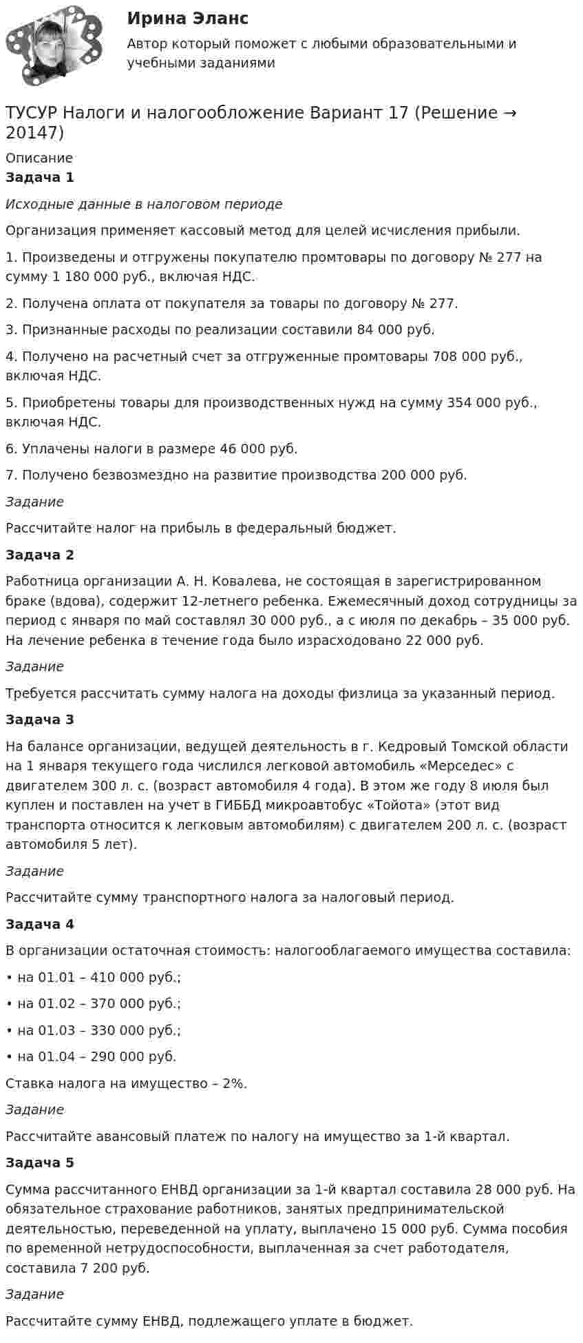      
          Описание
           Задача 1 Исходные данные в налоговом периоде	Организация применяет кассовый метод для целей исчисления прибыли.	1. Произведены и отгружены покупателю промтовары по договору № 277 на сумму 1 180 000 руб., включая НДС.	2. Получена оплата от покупателя за товары по договору № 277.	3. Признанные расходы по реализации составили 84 000 руб.	4. Получено на расчетный счет за отгруженные промтовары 708 000 руб., включая НДС.	5. Приобретены товары для производственных нужд на сумму 354 000 руб., включая НДС.	6. Уплачены налоги в размере 46 000 руб.	7. Получено безвозмездно на развитие производства 200 000 руб. Задание	Рассчитайте налог на прибыль в федеральный бюджет. Задача 2	Работница организации А. Н. Ковалева, не состоящая в зарегистрированном браке (вдова), содержит 12-летнего ребенка. Ежемесячный доход сотрудницы за период с января по май составлял 30 000 руб., а с июля по декабрь – 35 000 руб. На лечение ребенка в течение года было израсходовано 22 000 руб. Задание	Требуется рассчитать сумму налога на доходы физлица за указанный период. Задача 3	На балансе организации, ведущей деятельность в г. Кедровый Томской области на 1 января текущего года числился легковой автомобиль «Мерседес» с двигателем 300 л. с. (возраст автомобиля 4 года). В этом же году 8 июля был куплен и поставлен на учет в ГИББД микроавтобус «Тойота» (этот вид транспорта относится к легковым автомобилям) с двигателем 200 л. с. (возраст автомобиля 5 лет). Задание	Рассчитайте сумму транспортного налога за налоговый период. Задача 4	В организации остаточная стоимость: налогооблагаемого имущества составила:	• на 01.01 – 410 000 руб.;	• на 01.02 – 370 000 руб.;	• на 01.03 – 330 000 руб.;	• на 01.04 – 290 000 руб.	Ставка налога на имущество – 2%. Задание	Рассчитайте авансовый платеж по налогу на имущество за 1-й квартал. Задача 5	Сумма рассчитанного ЕНВД организации за 1-й квартал составила 28 000 руб. На обязательное страхование работников, занятых предпринимательской деятельностью, переведенной на уплату, выплачено 15 000 руб. Сумма пособия по временной нетрудоспособности, выплаченная за счет работодателя, составила 7 200 руб. Задание	Рассчитайте сумму ЕНВД, подлежащего уплате в бюджет.  
            
            
            ТУСУР Налоги и налогообложение Вариант 12ТУСУР Налоги и налогообложение Вариант 17ТУСУР Налоги и налогообложение Вариант 9ТУСУР Оптимальный объем общественных благ определяетсяТУСУР Основы Высшей Математики Диф. зачет ОЦЕНКА 5[Тусур] Основы проектной деятельностиТУСУР  Правовое регулирование инновационной деятельности вариант 10ТУСУР Макроэкономика ТУСУР Математика, Контрольная 2, вариант 8 (2.8) МагазинниковТУСУР Математическая логика и теория алгоритмов Вариант 7(ТУСУР) Микроэкономика (тест с ответами)ТУСУР Муниципальное право вариант 10ТУСУР Муниципальное право вариант 18ТУСУР Навыки профессионального мастерства юриста вариант 10 