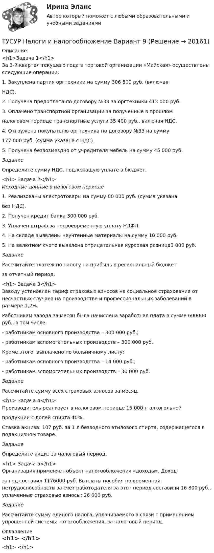      
          Описание
          <h1>Задача 1</h1>За 3-й квартал текущего года в торговой организации «Майская» осуществлены следующие операции:	1. Закуплена партия оргтехники на сумму 306 800 руб. (включая НДС).	2. Получена предоплата по договору №33 за оргтехники 413 000 руб.	3. Оплачено транспортной организации за полученные в прошлом налоговом периоде транспортные услуги 35 400 руб., включая НДС.	4. Отгружена покупателю оргтехника по договору №33 на сумму 177 000 руб. (сумма указана с НДС).	5. Получена безвозмездно от учредителя мебель на сумму 45 000 руб. Задание	Определите сумму НДС, подлежащую уплате в бюджет.<h1>	Задача 2</h1> Исходные данные в налоговом периоде 	1. Реализованы электротовары на сумму 80 000 руб. (сумма указана без НДС).	2. Получен кредит банка 300 000 руб.	3. Уплачен штраф за несвоевременную уплату НДФЛ.	4. На складе выявлены неучтенные материалы на сумму 10 000 руб.	5. На валютном счете выявлена отрицательная курсовая разница3 000 руб. Задание	Рассчитайте платеж по налогу на прибыль в региональный бюджет за отчетный период.<h1>	Задача 3</h1>	Заводу установлен тариф страховых взносов на социальное страхование от несчастных случаев на производстве и профессиональных заболеваний в размере 1,2%.	Работникам завода за месяц была начислена заработная плата в сумме 600000 руб., в том числе:	- работникам основного производства – 300 000 руб.;	- работникам вспомогательных производств – 300 000 руб.	Кроме этого, выплачено по больничному листу:	- работникам основного производства – 14 000 руб.;	- работникам вспомогательных производств – 30 000 руб. Задание	Рассчитайте сумму всех страховых взносов за месяц.<h1>	Задача 4</h1>	Производитель реализует в налоговом периоде 15 000 л алкогольной продукции с долей спирта 40%.	Ставка акциза: 107 руб. за 1 л безводного этилового спирта, содержащегося в подакцизном товаре. Задание	Определите акциз за налоговый период.<h1>	Задача 5</h1>	Организация применяет объект налогообложения «доходы». Доход за год составил 1176000 руб. Выплаты пособия по временной нетрудоспособности за счет работодателя за этот период составили 16 800 руб., уплаченные страховые взносы: 26 600 руб. Задание	Рассчитайте сумму единого налога, уплачиваемого в связи с применением упрощенной системы налогообложения, за налоговый период. 
          Оглавление
          <h1>	</h1> 
            
            
            ТУСУР Налоги и налогообложение Вариант 17ТУСУР Налоги и налогообложение Вариант 9ТУСУР Оптимальный объем общественных благ определяетсяТУСУР Основы Высшей Математики Диф. зачет ОЦЕНКА 5[Тусур] Основы проектной деятельностиТУСУР  Правовое регулирование инновационной деятельности вариант 10ТУСУР Предмет: Профессиональная этика юриста тема 27 Моральные ценности современной РоссииТУСУР Математика, Контрольная 2, вариант 8 (2.8) МагазинниковТУСУР Математическая логика и теория алгоритмов Вариант 7(ТУСУР) Микроэкономика (тест с ответами)ТУСУР Муниципальное право вариант 10ТУСУР Муниципальное право вариант 18ТУСУР Навыки профессионального мастерства юриста вариант 10 ТУСУР Налоги и налогообложение Вариант 11