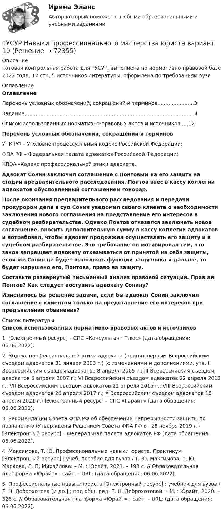     
            Описание
            Готовая контрольная работа для ТУСУР, выполнена по нормативно-правовой базе 2022 года. 12 стр, 5 источников литературы, оформлена по требованиям вуза 
            Оглавление
             Оглавление 	Перечень условных обозначений, сокращений и терминов.......................3	Задание...........................................................................................................4	Список использованных нормативно-правовых актов и источников.....12 Перечень условных обозначений, сокращений и терминов	УПК РФ – Уголовно-процессуальный кодекс Российской Федерации; 	ФПА РФ – Федеральная палата адвокатов Российской Федерации; 	КПЭА –Кодекс профессиональной этики адвоката. Адвокат Сонин заключил соглашение с Понтовым на его защиту на стадии предварительного расследования. Понтов внес в кассу коллегии адвокатов обусловленный соглашением гонорар.  После окончания предварительного расследования и передачи прокурором дела в суд Сонин уведомил своего клиента о необходимости заключения нового соглашения на представление его интересов в судебном разбирательстве. Однако Понтов отказался заключать новое соглашение, вносить дополнительную сумму в кассу коллегии адвокатов и потребовал, чтобы адвокат продолжил осуществлять его защиту и в судебном разбирательстве. Это требование он мотивировал тем, что закон запрещает адвокату отказываться от принятой на себя защиты, если же Сонин не будет выполнять функции защитника и дальше, то будет нарушено его, Понтова, право на защиту.  Составьте развернутый письменный анализ правовой ситуации. Прав ли Понтов? Как следует поступить адвокату Сонину?  Изменилось бы решение задачи, если бы адвокат Сонин заключил соглашение с клиентом только на представление его интересов при предъявлении обвинения? 
            Список литературы
            Список использованных нормативно-правовых актов и источников	1.     [Электронный ресурс] – СПС «Консультант Плюс»  (дата обращения: 06.06.2022).	2.    Кодекс профессиональной этики адвоката (принят первым Всероссийским съездом адвокатов 31 января 2003 г.) (с изменениями и дополнениями, утв. II Всероссийским съездом адвокатов 8 апреля 2005 г.; III Всероссийским съездом адвокатов 5 апреля 2007 г.; VI Всероссийским съездом адвокатов 22 апреля 2013 г.; VII Всероссийским съездом адвокатов 22 апреля 2015 г.; VIII Всероссийским съездом адвокатов 20 апреля 2017 г.; X Всероссийским съездом адвокатов 15 апреля 2021 г.) [Электронный ресурс] – СПС «Гарант»  (дата обращения: 06.06.2022).	3.    Рекомендации Совета ФПА РФ об обеспечении непрерывности защиты по назначению (Утверждены Решением Совета ФПА РФ от 28 ноября 2019 г.) [Электронный ресурс] – Федеральная палата адвокатов РФ  (дата обращения: 06.06.2022).	4.    Максимова, Т. Ю. Профессиональные навыки юриста. Практикум [Электронный ресурс] : учеб. пособие для вузов / Т. Ю. Максимова, Т. Ю. Маркова, Л. П. Михайлова. – М. : Юрайт, 2021. – 193 с. // Образовательная платформа «Юрайт» : сайт. – URL:  (дата обращения: 06.06.2022). 	5.    Профессиональные навыки юриста [Электронный ресурс] : учебник для вузов / Е. Н. Доброхотова [и др.] ; под общ. ред. Е. Н. Доброхотовой. – М. : Юрайт, 2020. – 326 с. // Образовательная платформа «Юрайт» : сайт. – URL:  (дата обращения: 06.06.2022).  
            
            
            ТУСУР Муниципальное право вариант 18ТУСУР Навыки профессионального мастерства юриста вариант 10 ТУСУР Налоги и налогообложение Вариант 11ТУСУР Налоги и налогообложение Вариант 12ТУСУР Налоги и налогообложение Вариант 17ТУСУР Налоги и налогообложение Вариант 9ТУСУР Оптимальный объем общественных благ определяетсяТУСУР ЛЭС Финансы 100%ТУСУР МакроэкономикаТУСУР МакроэкономикаТУСУР Макроэкономика ТУСУР Математика, Контрольная 2, вариант 8 (2.8) МагазинниковТУСУР Математическая логика и теория алгоритмов Вариант 7(ТУСУР) Микроэкономика (тест с ответами)