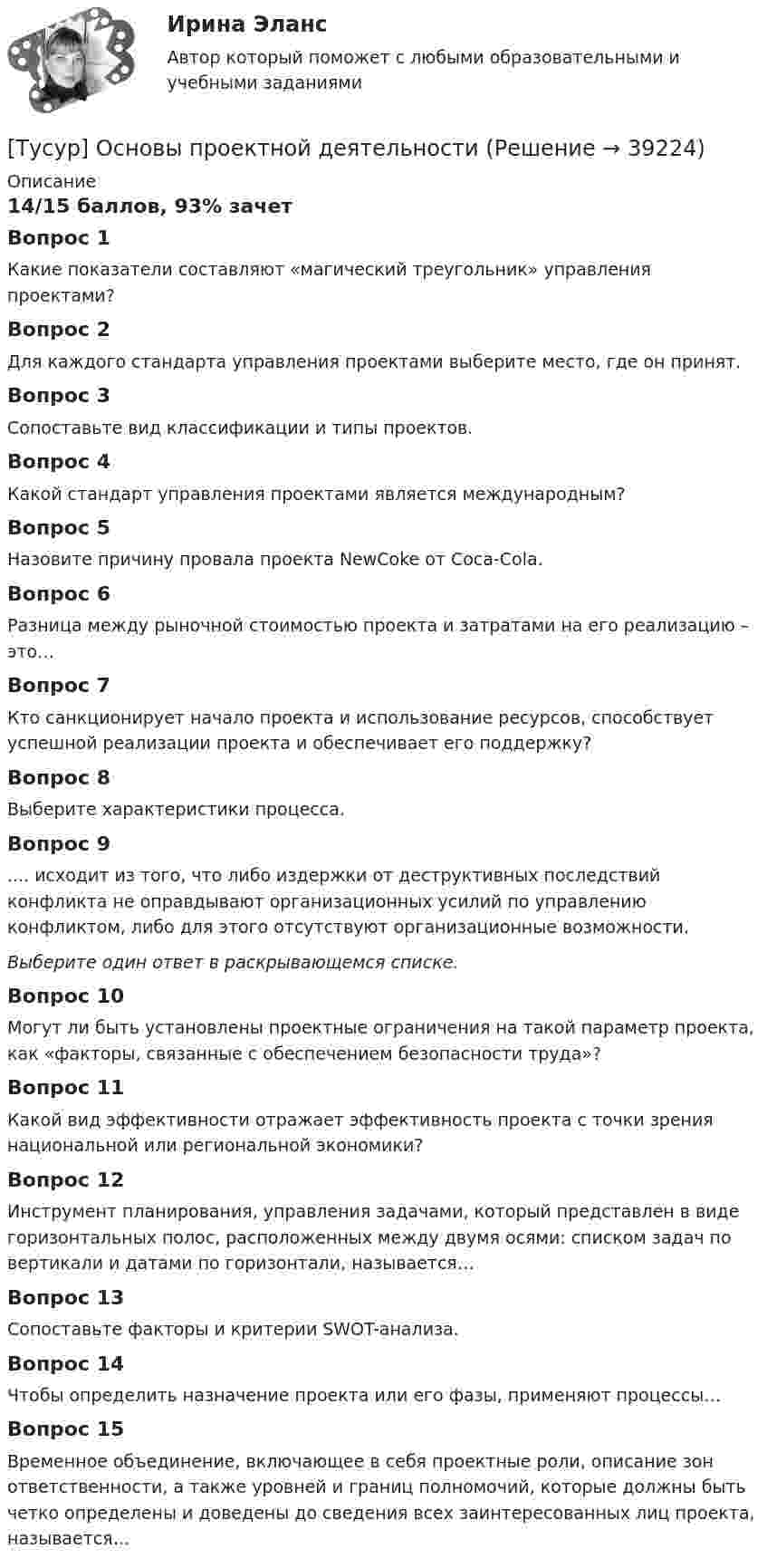     
          Описание
          14/15 баллов, 93% зачет Вопрос 1Какие показатели составляют «магический треугольник» управления проектами?Вопрос 2Для каждого стандарта управления проектами выберите место, где он принят.Вопрос 3Сопоставьте вид классификации и типы проектов.Вопрос 4Какой стандарт управления проектами является международным?Вопрос 5Назовите причину провала проекта NewCoke от Coca-Cola.Вопрос 6Разница между рыночной стоимостью проекта и затратами на его реализацию – это…Вопрос 7Кто санкционирует начало проекта и использование ресурсов, способствует успешной реализации проекта и обеспечивает его поддержку?Вопрос 8Выберите характеристики процесса.Вопрос 9.... исходит из того, что либо издержки от деструктивных последствий конфликта не оправдывают организационных усилий по управлению конфликтом, либо для этого отсутствуют организационные возможности.Выберите один ответ в раскрывающемся списке.Вопрос 10Могут ли быть установлены проектные ограничения на такой параметр проекта, как «факторы, связанные с обеспечением безопасности труда»?Вопрос 11Какой вид эффективности отражает эффективность проекта с точки зрения национальной или региональной экономики?Вопрос 12Инструмент планирования, управления задачами, который представлен в виде горизонтальных полос, расположенных между двумя осями: списком задач по вертикали и датами по горизонтали, называется…Вопрос 13Сопоставьте факторы и критерии SWOT-анализа.Вопрос 14Чтобы определить назначение проекта или его фазы, применяют процессы…Вопрос 15Временное объединение, включающее в себя проектные роли, описание зон ответственности, а также уровней и границ полномочий, которые должны быть четко определены и доведены до сведения всех заинтересованных лиц проекта, называется…  
            
            
            ТУСУР Основы Высшей Математики Диф. зачет ОЦЕНКА 5[Тусур] Основы проектной деятельностиТУСУР  Правовое регулирование инновационной деятельности вариант 10ТУСУР Предмет: Профессиональная этика юриста тема 27 Моральные ценности современной РоссииТУСУР  Предпринимательское право вариант 10ТУСУР Проектирование информационных систем, контрольная работа № 1 Определение цели, задач и функций информационной системы, вариант № 17 Управляющая компания в сфере ЖКХ[ТУСУР] Связи с общественностью в органах власти (контрольная работа) Организация PR-мероприятий с целью пропаганды экономии электроэнергииТУСУР Муниципальное право вариант 10ТУСУР Муниципальное право вариант 18ТУСУР Навыки профессионального мастерства юриста вариант 10 ТУСУР Налоги и налогообложение Вариант 11ТУСУР Налоги и налогообложение Вариант 12ТУСУР Налоги и налогообложение Вариант 17ТУСУР Налоги и налогообложение Вариант 9