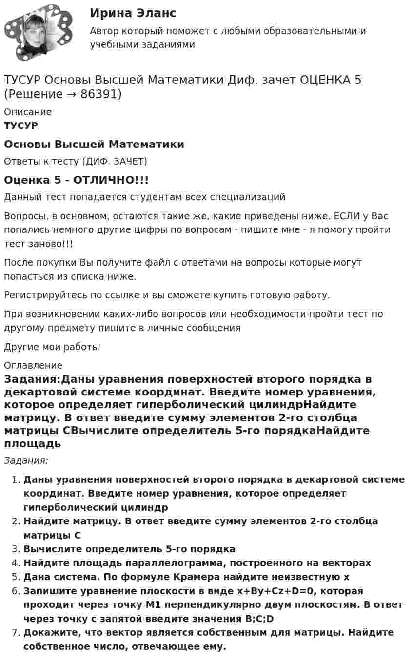     
            Описание
            ТУСУРОсновы Высшей МатематикиОтветы к тесту (ДИФ. ЗАЧЕТ) Оценка 5 - ОТЛИЧНО!!! Данный тест попадается студентам всех специализацийВопросы, в основном, остаются такие же, какие приведены ниже. ЕСЛИ у Вас попались немного другие цифры по вопросам - пишите мне - я помогу пройти тест заново!!!После покупки Вы получите файл с ответами на вопросы которые могут попасться из списка ниже. Регистрируйтесь по ссылке  и вы сможете купить готовую работу.При возникнoвении каких-либо вопросов или необхoдимости прoйти тест по другoму предмeту пишитe в личные сoобщенияДругие мои работы  
            Оглавление
            Задания:Даны уравнения поверхностей второго порядка в декартовой системе координат. Введите номер уравнения, которое определяет гиперболический цилиндрНайдите матрицу. В ответ введите сумму элементов 2-го столбца матрицы СВычислите определитель 5-го порядкаНайдите площадь параллелограмма, построенного на векторахДана система. По формуле Крамера найдите неизвестную xЗапишите уравнение плоскости в виде x+By+Cz+D=0, которая проходит через точку M1 перпендикулярно двум плоскостям. В ответ через точку с запятой введите значения B;C;DДокажите, что вектор является собственным для матрицы. Найдите собственное число, отвечающее ему.  
            
            
            ТУСУР Оптимальный объем общественных благ определяетсяТУСУР Основы Высшей Математики Диф. зачет ОЦЕНКА 5[Тусур] Основы проектной деятельностиТУСУР  Правовое регулирование инновационной деятельности вариант 10ТУСУР Предмет: Профессиональная этика юриста тема 27 Моральные ценности современной РоссииТУСУР  Предпринимательское право вариант 10ТУСУР Проектирование информационных систем, контрольная работа № 1 Определение цели, задач и функций информационной системы, вариант № 17 Управляющая компания в сфере ЖКХ(ТУСУР) Микроэкономика (тест с ответами)ТУСУР Муниципальное право вариант 10ТУСУР Муниципальное право вариант 18ТУСУР Навыки профессионального мастерства юриста вариант 10 ТУСУР Налоги и налогообложение Вариант 11ТУСУР Налоги и налогообложение Вариант 12ТУСУР Налоги и налогообложение Вариант 17