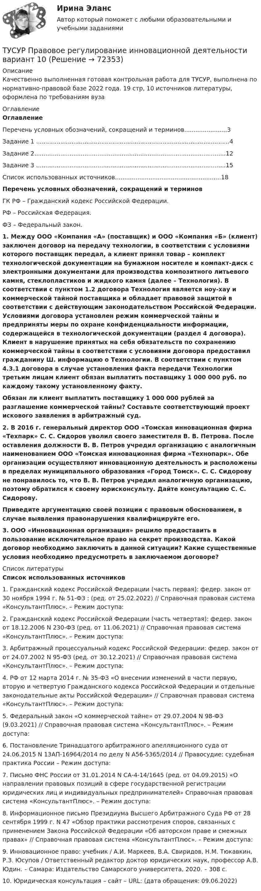     
            Описание
            Качественно выполненная готовая контрольная работа для ТУСУР, выполнена по нормативно-правовой базе 2022 года. 19 стр, 10 источников литературы, оформлена по требованиям вуза 
            Оглавление
            Оглавление	Перечень условных обозначений, сокращений и терминов.......................3	Задание 1 ........................................................................................................4	Задание 2.......................................................................................................12	Задание 3 ......................................................................................................15	Список использованных источников.........................................................18   Перечень условных обозначений, сокращений и терминовГК РФ – Гражданский кодекс Российской Федерации.РФ – Российская Федерация. ФЗ – Федеральный закон. 1. Между ООО «Компания «А» (поставщик) и ООО «Компания «Б» (клиент) заключен договор на передачу технологии, в соответствии с условиями которого поставщик передал, а клиент принял товар – комплект технологической документации на бумажном носителе и компакт-диск с электронными документами для производства композитного литьевого камня, стеклопластиков и жидкого камня (далее – Технология). В соответствии с пунктом 1.2 договора Технология является ноу-хау и коммерческой тайной поставщика и обладает правовой защитой в соответствии с действующим законодательством Российской Федерации. Условиями договора установлен режим коммерческой тайны и предприняты меры по охране конфиденциальности информации, содержащейся в технологической документации (раздел 4 договора). Клиент в нарушение принятых на себя обязательств по сохранению коммерческой тайны в соответствии с условиями договора предоставил гражданину Ш. информацию о Технологии. В соответствии с пунктом 4.3.1 договора в случае установления факта передачи Технологии третьим лицам клиент обязан выплатить поставщику 1 000 000 руб. по каждому такому установленному факту.  Обязан ли клиент выплатить поставщику 1 000 000 рублей за разглашение коммерческой тайны? Составьте соответствующий проект искового заявления в арбитражный суд.  2. В 2016 г. генеральный директор ООО «Томская инновационная фирма «Техпарк» С. С. Сидоров уволил своего заместителя В. В. Петрова. После оставления должности В. В. Петров учредил организацию с аналогичным наименованием ООО «Томская инновационная фирма «Технопарк». Обе организации осуществляют инновационную деятельность и расположены в пределах муниципального образования «Город Томск». С. С. Сидорову не понравилось то, что В. В. Петров учредил аналогичную организацию, поэтому обратился к своему юрисконсульту. Дайте консультацию С. С. Сидорову. Приведите аргументацию своей позиции с правовым обоснованием, в случае выявления правонарушения квалифицируйте его. 3. ООО «Инновационная организация» решило предоставить в пользование исключительное право на секрет производства. Какой договор необходимо заключить в данной ситуации? Какие существенные условия необходимо предусмотреть в заключаемом договоре? 
            Список литературы
            Список использованных источников 1.                Гражданский кодекс Российской Федерации (часть первая): федер. закон от 30 ноября 1994 г. № 51-ФЗ : (ред. от 25.02.2022) // Справочная правовая система «КонсультантПлюс». – Режим доступа: 2.                Гражданский кодекс Российской Федерации (часть четвертая): федер. закон от 18.12.2006 N 230-ФЗ (ред. от 11.06.2021) // Справочная правовая система «КонсультантПлюс». – Режим доступа: 3.                Арбитражный процессуальный кодекс Российской Федерации: федер. закон от от 24.07.2002 N 95-ФЗ (ред. от 30.12.2021) // Справочная правовая система «КонсультантПлюс». – Режим доступа: 4.                 РФ от 12 марта 2014 г. № 35-ФЗ «О внесении изменений в части первую, вторую и четвертую Гражданского кодекса Российской Федерации и отдельные законодательные акты Российской Федерации» // Справочная правовая система «КонсультантПлюс». – Режим доступа: 5.                Федеральный закон «О коммерческой тайне» от 29.07.2004 N 98-ФЗ (9.03.2021) // Справочная правовая система «КонсультантПлюс». – Режим доступа: 6.                Постановление Тринадцатого арбитражного апелляционного суда от 24.06.2015 N 13АП-16964/2014 по делу N А56-5365/2014 // Правосудие: судебная практика России – Режим доступа: 7.                Письмо ФНС России от 31.01.2014 N СА-4-14/1645 (ред. от 04.09.2015) «О направлении правовых позиций в сфере государственной регистрации юридических лиц и индивидуальных предпринимателей» Справочная правовая система «КонсультантПлюс». – Режим доступа: 8.                Информационное письмо Президиума Высшего Арбитражного Суда РФ от 28 сентября 1999 г. N 47 «Обзор практики рассмотрения споров, связанных с применением Закона Российской Федерации «Об авторском праве и смежных правах» // Справочная правовая система «КонсультантПлюс». – Режим доступа: 9.                Инновационное право: учебник / А.И. Маркеев, В.А. Свиридов, Н.М. Тюкавкин, Р.З. Юсупов / Ответственный редактор доктор юридических наук, профессор А.В. Юдин. – Самара: Издательство Самарского университета, 2020. – 308 с.10.           Юридическая консультация – сайт – URL:  (дата обращения: 09.06.2022)    
            
            
            [Тусур] Основы проектной деятельностиТУСУР  Правовое регулирование инновационной деятельности вариант 10ТУСУР Предмет: Профессиональная этика юриста тема 27 Моральные ценности современной РоссииТУСУР  Предпринимательское право вариант 10ТУСУР Проектирование информационных систем, контрольная работа № 1 Определение цели, задач и функций информационной системы, вариант № 17 Управляющая компания в сфере ЖКХ[ТУСУР] Связи с общественностью в органах власти (контрольная работа) Организация PR-мероприятий с целью пропаганды экономии электроэнергииТУСУР Семейное право ККР 2ТУСУР Муниципальное право вариант 18ТУСУР Навыки профессионального мастерства юриста вариант 10 ТУСУР Налоги и налогообложение Вариант 11ТУСУР Налоги и налогообложение Вариант 12ТУСУР Налоги и налогообложение Вариант 17ТУСУР Налоги и налогообложение Вариант 9ТУСУР Оптимальный объем общественных благ определяется