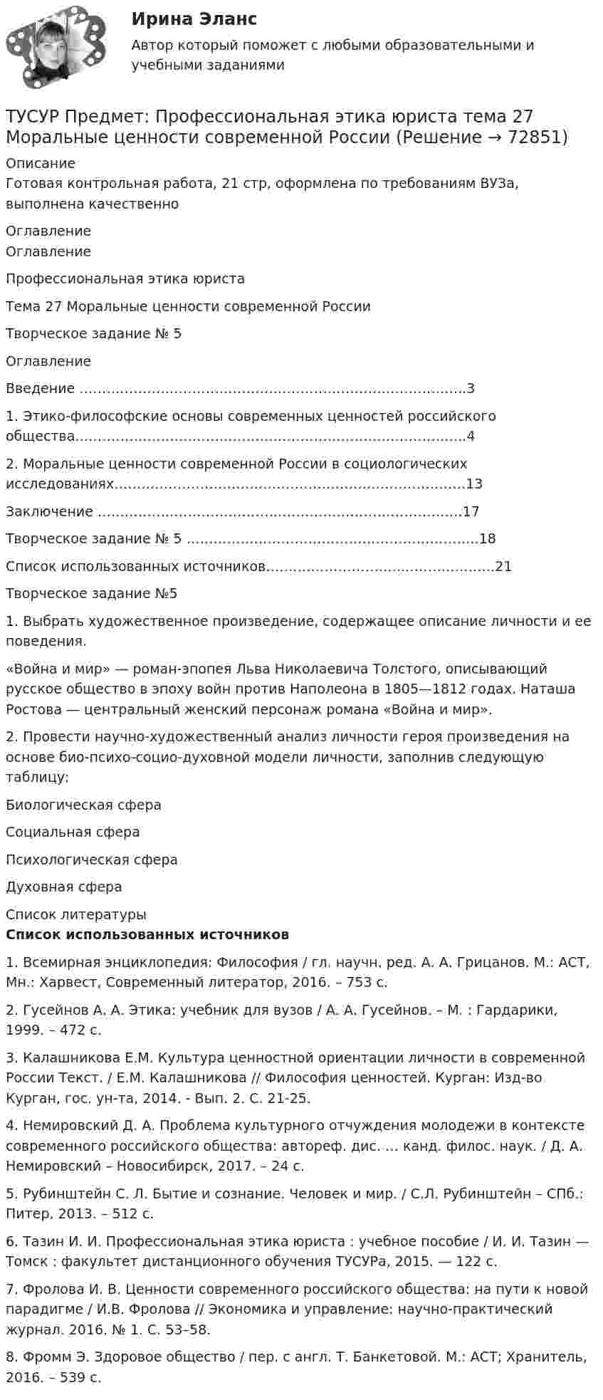     
            Описание
            Готовая контрольная работа, 21 стр, оформлена по требованиям ВУЗа, выполнена качественно  
            Оглавление
            ОглавлениеПрофессиональная этика юристаТема 27 Моральные ценности современной РоссииТворческое задание № 5ОглавлениеВведение …………………………………………………………………………..31. Этико-философские основы современных ценностей российского общества………………………….………………………………………………..42. Моральные ценности современной России в социологических исследованиях……………………………………………………………………13Заключение ………………………………………………………………………17Творческое задание № 5 ………………………………………………………..18Список использованных источников…………………………..……………….21Творческое задание №51. Выбрать художественное произведение, содержащее описание личности и ее поведения.«Война и мир» — роман-эпопея Льва Николаевича Толстого, описывающий русское общество в эпоху войн против Наполеона в 1805—1812 годах. Наташа Ростова — центральный женский персонаж романа «Война и мир».2. Провести научно-художественный анализ личности героя произведения на основе био-психо-социо-духовной модели личности, заполнив следующую таблицу:Биологическая сфераСоциальная сфераПсихологическая сфераДуховная сфера 
            Список литературы
            Список использованных источников 1.    Всемирная энциклопедия: Философия / гл. научн. ред. А. А. Грицанов. М.: АСТ, Мн.: Харвест, Современный литератор, 2016. – 753 с.2.    Гусейнов А. А. Этика: учебник для вузов / А. А. Гусейнов. – М. : Гардарики, 1999. – 472 с.3.    Калашникова Е.М. Культура ценностной ориентации личности в современной России Текст. / Е.М. Калашникова // Философия ценностей. Курган: Изд-во Курган, гос. ун-та, 2014. - Вып. 2. С. 21-25.4.    Немировский Д. А. Проблема культурного отчуждения молодежи в контексте современного российского общества: автореф. дис. … канд. филос. наук. / Д. А. Немировский – Новосибирск, 2017. – 24 с. 5.    Рубинштейн С. Л. Бытие и сознание. Человек и мир. / С.Л. Рубинштейн –  СПб.: Питер, 2013. – 512 с. 6.    Тазин И. И. Профессиональная этика юриста : учебное пособие / И. И. Тазин — Томск : факультет дистанционного обучения ТУСУРа, 2015. — 122 с.7.    Фролова И. В. Ценности современного российского общества: на пути к новой парадигме / И.В. Фролова // Экономика и управление: научно-практический журнал. 2016. № 1. С. 53–58. 8.    Фромм Э. Здоровое общество / пер. с англ. Т. Банкетовой. М.: АСТ; Хранитель, 2016. – 539 с. 
            
            
            ТУСУР  Правовое регулирование инновационной деятельности вариант 10ТУСУР Предмет: Профессиональная этика юриста тема 27 Моральные ценности современной РоссииТУСУР  Предпринимательское право вариант 10ТУСУР Проектирование информационных систем, контрольная работа № 1 Определение цели, задач и функций информационной системы, вариант № 17 Управляющая компания в сфере ЖКХ[ТУСУР] Связи с общественностью в органах власти (контрольная работа) Организация PR-мероприятий с целью пропаганды экономии электроэнергииТУСУР Семейное право ККР 2ТУСУР. Статистика. 11 вариантТУСУР Навыки профессионального мастерства юриста вариант 10 ТУСУР Налоги и налогообложение Вариант 11ТУСУР Налоги и налогообложение Вариант 12ТУСУР Налоги и налогообложение Вариант 17ТУСУР Налоги и налогообложение Вариант 9ТУСУР Оптимальный объем общественных благ определяетсяТУСУР Основы Высшей Математики Диф. зачет ОЦЕНКА 5