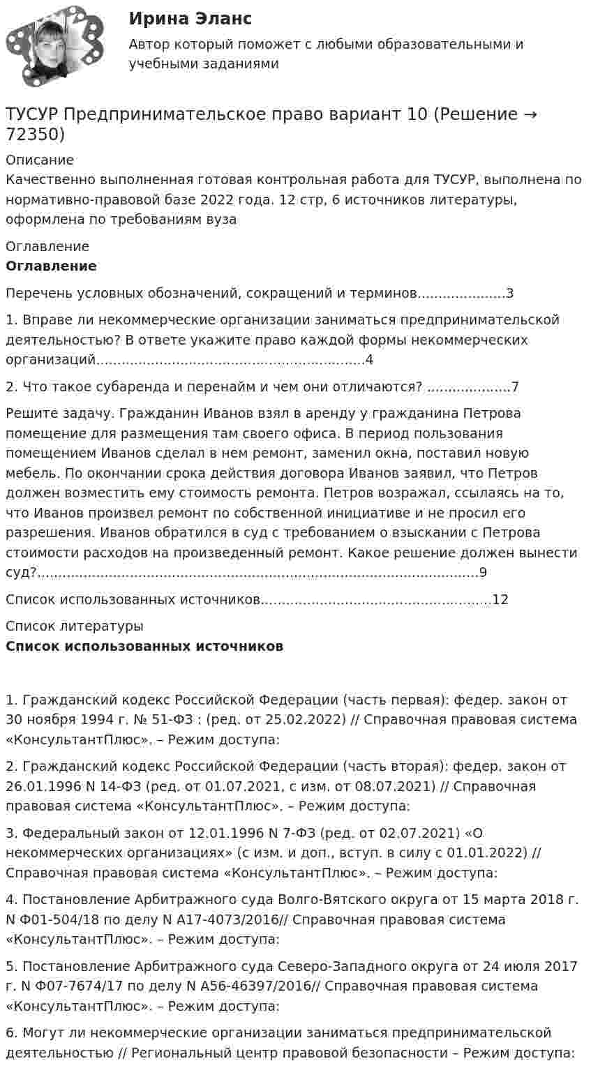     
            Описание
            Качественно выполненная готовая контрольная работа для ТУСУР, выполнена по нормативно-правовой базе 2022 года. 12 стр, 6 источников литературы, оформлена по требованиям вуза 
            Оглавление
            Оглавление	Перечень условных обозначений, сокращений и терминов.....................3	1. Вправе ли некоммерческие организации заниматься предпринимательской деятельностью? В ответе укажите право каждой формы некоммерческих организаций................................................................4	2. Что такое субаренда и перенайм и чем они отличаются? ....................7	Решите задачу. Гражданин Иванов взял в аренду у гражданина Петрова помещение для размещения там своего офиса. В период пользования помещением Иванов сделал в нем ремонт, заменил окна, поставил новую мебель. По окончании срока действия договора Иванов заявил, что Петров должен возместить ему стоимость ремонта. Петров возражал, ссылаясь на то, что Иванов произвел ремонт по собственной инициативе и не просил его разрешения. Иванов обратился в суд с требованием о взыскании с Петрова стоимости расходов на произведенный ремонт. Какое решение должен вынести суд?.........................................................................................................9	Список использованных источников.......................................................12 
            Список литературы
             Список использованных источников	1.                    Гражданский кодекс Российской Федерации (часть первая): федер. закон от 30 ноября 1994 г. № 51-ФЗ : (ред. от 25.02.2022) // Справочная правовая система «КонсультантПлюс». – Режим доступа: 	2.                    Гражданский кодекс Российской Федерации (часть вторая): федер. закон от 26.01.1996 N 14-ФЗ (ред. от 01.07.2021, с изм. от 08.07.2021) // Справочная правовая система «КонсультантПлюс». – Режим доступа: 	3.                    Федеральный закон от 12.01.1996 N 7-ФЗ (ред. от 02.07.2021) «О некоммерческих организациях» (с изм. и доп., вступ. в силу с 01.01.2022) // Справочная правовая система «КонсультантПлюс». – Режим доступа: 	4.                    Постановление Арбитражного суда Волго-Вятского округа от 15 марта 2018 г. N Ф01-504/18 по делу N А17-4073/2016// Справочная правовая система «КонсультантПлюс». – Режим доступа: 	5.                    Постановление Арбитражного суда Северо-Западного округа от 24 июля 2017 г. N Ф07-7674/17 по делу N А56-46397/2016// Справочная правовая система «КонсультантПлюс». – Режим доступа: 	6.                    Могут ли некоммерческие организации заниматься предпринимательской деятельностью // Региональный центр правовой безопасности – Режим доступа:   
            
            
            ТУСУР Предмет: Профессиональная этика юриста тема 27 Моральные ценности современной РоссииТУСУР  Предпринимательское право вариант 10ТУСУР Проектирование информационных систем, контрольная работа № 1 Определение цели, задач и функций информационной системы, вариант № 17 Управляющая компания в сфере ЖКХ[ТУСУР] Связи с общественностью в органах власти (контрольная работа) Организация PR-мероприятий с целью пропаганды экономии электроэнергииТУСУР Семейное право ККР 2ТУСУР. Статистика. 11 вариантТУСУР Статистика Вариант 16 (5 задач) По плану объему продукции в отчетном году должен был вырасти по сравнению с прошлым годом на Х = 6%.ТУСУР Налоги и налогообложение Вариант 11ТУСУР Налоги и налогообложение Вариант 12ТУСУР Налоги и налогообложение Вариант 17ТУСУР Налоги и налогообложение Вариант 9ТУСУР Оптимальный объем общественных благ определяетсяТУСУР Основы Высшей Математики Диф. зачет ОЦЕНКА 5[Тусур] Основы проектной деятельности
