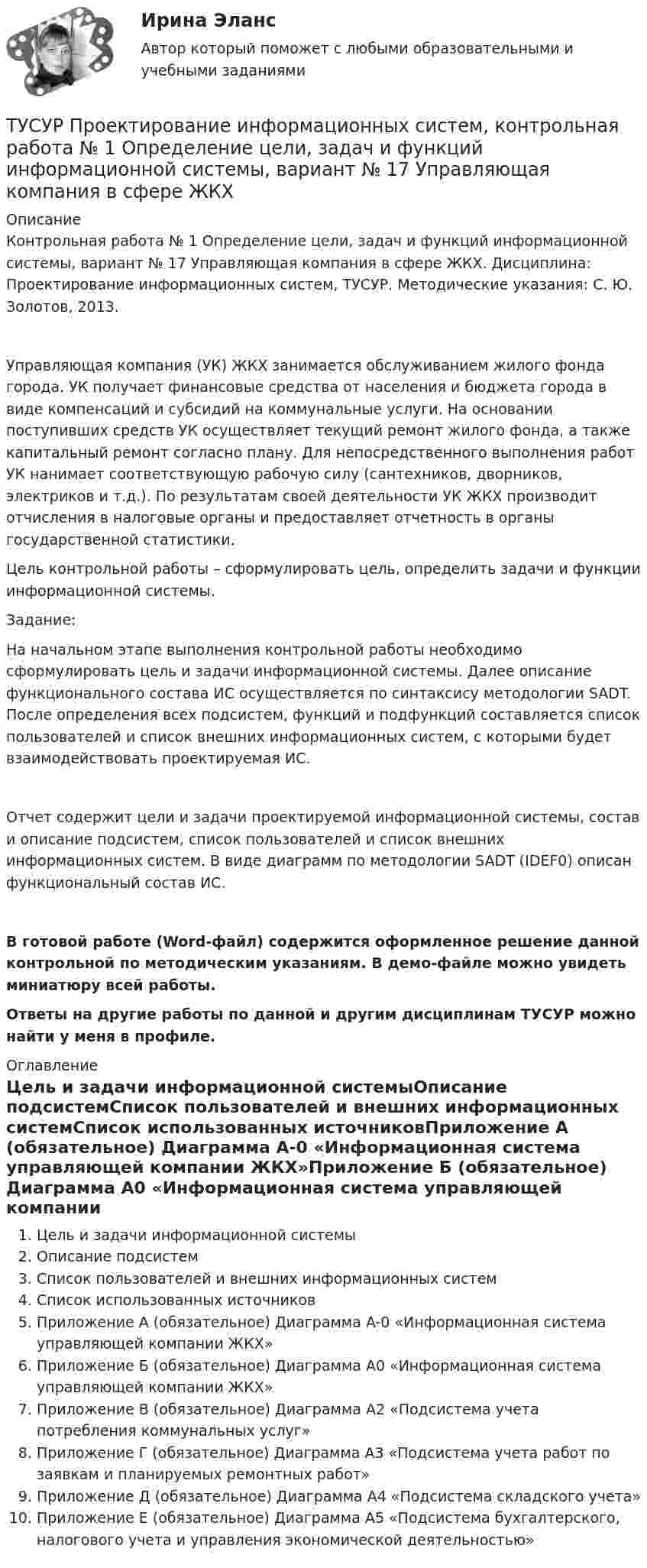     
          Описание
          Контрольная работа № 1 Определение цели, задач и функций информационной системы, вариант № 17 Управляющая компания в сфере ЖКХ. Дисциплина: Проектирование информационных систем, ТУСУР. Методические указания: С. Ю. Золотов, 2013.Управляющая компания (УК) ЖКХ занимается обслуживанием жилого фонда города. УК получает финансовые средства от населения и бюджета города в виде компенсаций и субсидий на коммунальные услуги. На основании поступивших средств УК осуществляет текущий ремонт жилого фонда, а также капитальный ремонт согласно плану. Для непосредственного выполнения работ УК нанимает соответствующую рабочую силу (сантехников, дворников, электриков и т.д.). По результатам своей деятельности УК ЖКХ производит отчисления в налоговые органы и предоставляет отчетность в органы государственной статистики.Цель контрольной работы – сформулировать цель, определить задачи и функции информационной системы.Задание:На начальном этапе выполнения контрольной работы необходимо сформулировать цель и задачи информационной системы. Далее описание функционального состава ИС осуществляется по синтаксису методологии SADT. После определения всех подсистем, функций и подфункций составляется список пользователей и список внешних информационных систем, с которыми будет взаимодействовать проектируемая ИС.Отчет содержит цели и задачи проектируемой информационной системы, состав и описание подсистем, список пользователей и список внешних информационных систем. В виде диаграмм по методологии SADT (IDEF0) описан функциональный состав ИС.В готовой работе (Word-файл) содержится оформленное решение данной контрольной по методическим указаниям. В демо-файле можно увидеть миниатюру всей работы.Ответы на другие работы по данной и другим дисциплинам ТУСУР можно найти у меня в профиле. 
          Оглавление
          Цель и задачи информационной системыОписание подсистемСписок пользователей и внешних информационных системСписок использованных источниковПриложение А (обязательное) Диаграмма A-0 «Информационная система управляющей компании ЖКХ»Приложение Б (обязательное) Диаграмма A0 «Информационная система управляющей компании ЖКХ»Приложение В (обязательное) Диаграмма A2 «Подсистема учета потребления коммунальных услуг»Приложение Г (обязательное) Диаграмма A3 «Подсистема учета работ по заявкам и планируемых ремонтных работ»Приложение Д (обязательное) Диаграмма A4 «Подсистема складского учета»Приложение Е (обязательное) Диаграмма A5 «Подсистема бухгалтерского, налогового учета и управления экономической деятельностью» 
            
            
            ТУСУР  Предпринимательское право вариант 10ТУСУР Проектирование информационных систем, контрольная работа № 1 Определение цели, задач и функций информационной системы, вариант № 17 Управляющая компания в сфере ЖКХ[ТУСУР] Связи с общественностью в органах власти (контрольная работа) Организация PR-мероприятий с целью пропаганды экономии электроэнергииТУСУР Семейное право ККР 2ТУСУР. Статистика. 11 вариантТУСУР Статистика Вариант 16 (5 задач) По плану объему продукции в отчетном году должен был вырасти по сравнению с прошлым годом на Х = 6%.ТУСУР Статистика Вариант 16 (Задачи 1,3,6; 1,7,1; 2,2,3; 2,4,2; 2,6,3)ТУСУР Налоги и налогообложение Вариант 12ТУСУР Налоги и налогообложение Вариант 17ТУСУР Налоги и налогообложение Вариант 9ТУСУР Оптимальный объем общественных благ определяетсяТУСУР Основы Высшей Математики Диф. зачет ОЦЕНКА 5[Тусур] Основы проектной деятельностиТУСУР  Правовое регулирование инновационной деятельности вариант 10