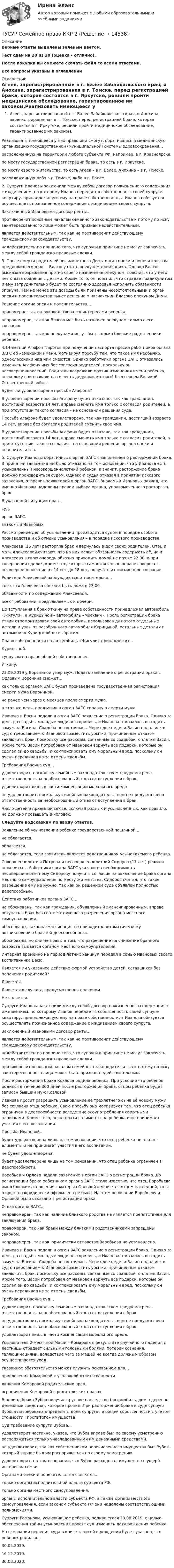      
          Описание
          Верные ответы выделены зеленым цветом.Тест сдан на 20 из 20 (оценка - отлично).После покупки вы сможете скачать файл со всеми ответами.﻿Все вопросы указаны в оглавлении 
          Оглавление
          Агеев, зарегистрированный в г. Балее Забайкальского края, и Анохина, зарегистрированная в г. Томске, перед регистрацией брака, которая состоится в г. Иркутске, решили пройти медицинское обследование, гарантированное им законом.Реализовать имеющееся у них право они смогут, обратившись в медицинскую организацию государственной (муниципальной) системы здравоохранения…   расположенную на территории любого субъекта РФ, например, в г. Красноярске.     по месту государственной регистрации брака, то есть в г. Иркутске.     по месту своего жительства, то есть Агеев – в г. Балее, Анохина – в г. Томске.     расположенную либо в г. Томске, либо в г. Балее.2. Супруги Ивановы заключили между собой договор пожизненного содержания с иждивением, по которому Иванов передает в собственность своей супруге квартиру, принадлежащую ему на праве собственности, а Иванова обязуется осуществлять пожизненное содержание с иждивением своего супруга.Заключенный Ивановыми договор ренты…   противоречит основным началам семейного законодательства и потому по иску заинтересованного лица может быть признан недействительным.     является действительным, так как не противоречит действующему гражданскому законодательству.     недействителен по причине того, что супруги в принципе не могут заключать между собой гражданско-правовые сделки.3. После смерти родителей восьмилетнего Димы орган опеки и попечительства предложил его дяде – Власову стать опекуном племянника. Однако Власов высказал возражения против своего назначения опекуном, пояснив, что у него нет опыта общения с детьми. Кроме того, он пояснил, что страдает радикулитом и ему затруднительно будет по состоянию здоровья исполнять обязанности опекуна. Тем не менее эти доводы были признаны несостоятельными и орган опеки и попечительства вынес решение о назначении Власова опекуном Димы.Решение органа опеки и попечительства…   правомерно, так он руководствовался интересами ребенка.     неправомерно, так как Власов мог быть назначен опекуном только с его согласия.     неправомерно, так как опекунами могут быть только близкие родственники ребенка.4.14-летний Агафон Пирогов при получении паспорта просил работников органа ЗАГС об изменении имени, мотивируя просьбу тем, что такое имя необычно, одноклассники над ним смеются. Однако работники органа ЗАГС отказались изменить Агафону имя без согласия родителей, поскольку он несовершеннолетний. Родители возражали против изменения имени ребенку, поскольку они назвали его в честь дедушки, который был героем Великой Отечественной войны.Будет ли удовлетворена просьба Агафона?   В удовлетворении просьбы Агафону будет отказано, так как гражданин, достигший возраста 14 лет, вправе сменить имя только с согласия родителей, а при отсутствии такого согласия – на основании решения суда.     Просьба Агафона будет удовлетворена, так как гражданин, достигший возраста 14 лет, вправе без согласия родителей сменить свое имя.     В удовлетворении просьбы Агафону будет отказано, так как гражданин, достигший возраста 14 лет, вправе сменить имя только с согласия родителей, а при отсутствии такого согласия – на основании решения органа опеки и попечительства.5. Супруги Ивановы обратились в орган ЗАГС с заявлением о расторжении брака. В принятии заявления им было отказано на том основании, что у Иванова есть усыновленный несовершеннолетний ребенок, а значит, расторжение брака должно производиться судом. Однако и судья отказал в принятии искового заявления, отправив заявителей в орган ЗАГС. Знакомый Ивановых заявил, что именно Ивановы наделены правом выбора органа, управомоченного расторгать брак.В указанной ситуации прав…   суд.     орган ЗАГС.     знакомый Ивановых.Рассмотрение дел об усыновлении производится судом в порядке особого  производства и об отмене усыновления – в порядке искового производства.Алексеева (16 лет) расторгла брак и вернулась в дом своих родителей. Отец и мать Алексеевой считают, что на них лежит обязанность содержать её, но и Алексеева в свою очередь обязана приходить домой не позже 22.00, а при совершении сделок, кроме тех, которые самостоятельно вправе совершать несовершеннолетние от 14 лет до 18 лет, получать их письменное согласие.Родители Алексеевой заблуждаются относительно…   того, что Алексеева обязана быть дома в 22.00.     обязанности по содержанию Алексеевой.     всех требований, предъявляемых к дочери.До вступления в брак Уткину на праве собственности принадлежал автомобиль «Жигули», а Курицыной – автомобиль «Москвич». После регистрации брака Уткин отремонтировал свой автомобиль, использовав для этого отдельные детали и узлы от разобранного автомобиля Курицыной, остальные детали от автомобиля Курицыной он выбросил.Право собственности на автомобиль «Жигули» принадлежит…   Курицыной.     супругам на праве общей собственности.     Уткину.23.09.2019 у Ворониной умер муж. Подать заявление о регистрации брака с Орловым Воронина сможет…   как только органом ЗАГС будет произведена государственная регистрация смерти мужа Ворониной.     не ранее чем через 6 месяцев после смерти мужа.     в этот же день, предъявив в орган ЗАГС справку о смерти мужа.Иванова и Васин подали в орган ЗАГС заявление о регистрации брака. Однако за день до свадьбы молодые люди поссорились, и Иванова отказалась выходить замуж за Васина. Свадьба не состоялась. Через две недели Васин подал иск в суд с требованием к Ивановой возместить убытки, причиненные отказом заключить брак, поскольку все расходы, связанные со свадьбой, оплатил Васин. Кроме того, Васин потребовал от Ивановой вернуть все подарки, которые он сделал ей до свадьбы, и компенсировать ему моральный вред, поскольку он очень переживал из-за отмены свадьбы.Требования Васина суд…   удовлетворит, поскольку семейным законодательством предусмотрена ответственность за необоснованный отказ от вступления в брак.     удовлетворит лишь в части компенсации морального вреда.     не удовлетворит, поскольку семейным законодательством не предусмотрена ответственность за необоснованный отказ от вступления в брак.Число детей в приемной семье, включая родных и усыновленных, как правило, не должно превышать 8  человек.Следуйте подсказкам по вводу ответов.Заявление об усыновлении ребенка государственной пошлиной…   не облагается.     облагается.     не облагается, если заявитель является родственником усыновляемого ребенка.Совершеннолетняя Петрова и несовершеннолетний Сидоров (17 лет) решили пожениться. Работники органа ЗАГС указали на необходимость несовершеннолетнему Сидорову получить согласие на заключение брака органа местного самоуправления по месту жительства. Сидоров считал, что такое разрешение ему не нужно, так как он решением суда объявлен полностью дееспособным.Действия работников органа ЗАГС…   не обоснованы, так как гражданин, объявленный эмансипированным, вправе вступать в брак без соответствующего разрешения органа местного самоуправления.     обоснованы, так как эмансипация не приводит к автоматическому возникновению брачной дееспособности.     обоснованы, но они не правы в том, что разрешение на снижение брачного возраста выдается органом местного самоуправления.Интернат временно на период летних каникул передал в семью Ивановых своего воспитанника Васю.Является ли указанное действие формой устройства детей, оставшихся без попечения родителей?   Является.     Является в случаях, предусмотренных законом.     Не является.Супруги Ивановы заключили между собой договор пожизненного содержания с иждивением, по которому Иванов передает в собственность своей супруге квартиру, принадлежащую ему на праве собственности, а Иванова обязуется осуществлять пожизненное содержание с иждивением своего супруга.Заключенный Ивановыми договор ренты…   является действительным, так как не противоречит действующему гражданскому законодательству.     недействителен по причине того, что супруги в принципе не могут заключать между собой гражданско-правовые сделки.     противоречит основным началам семейного законодательства и потому по иску заинтересованного лица может быть признан недействительным.После расторжения брака Козлова родила ребенка. При условии что ребенок родился в течение 300 дней после расторжения брака, отцом ребенка будет записан бывший муж Козловой.Иванова просит разрешить усыновление её трехлетнего сына её новому мужу без согласия отца ребенка. Свою просьбу она мотивирует тем, что отец ребенка ограничен в дееспособности вследствие злоупотребления спиртными напитками. Кроме того, он не платит алименты на ребенка и не принимает участия в его воспитании.Просьба Ивановой…   будет удовлетворена лишь на том основании, что отец ребенка не платит алименты и не принимает участия в его воспитании.     не будет удовлетворена.     будет удовлетворена лишь на том основании, что отец ребенка ограничен в дееспособности.Воробьев и Орлова подали заявление в орган ЗАГС о регистрации брака. До регистрации брака работникам органа ЗАГС стало известно, что отец Воробьева имел близкие отношения с матерью Орловой и является отцом последней, хотя отцовство юридически оформлено не было. На этом основании Воробьеву и Орловой было отказано в регистрации брака.Отказ органа ЗАГС…   неправомерен, так как наличие близкого родства не является препятствием для заключения брака.     правомерен, так как браки между близкими родственниками запрещены законом.     неправомерен, так как юридически отцовство Воробьева не установлено.Иванова и Васин подали в орган ЗАГС заявление о регистрации брака. Однако за день до свадьбы молодые люди поссорились, и Иванова отказалась выходить замуж за Васина. Свадьба не состоялась. Через две недели Васин подал иск в суд с требованием к Ивановой возместить убытки, причиненные отказом заключить брак, поскольку все расходы, связанные со свадьбой, оплатил Васин. Кроме того, Васин потребовал от Ивановой вернуть все подарки, которые он сделал ей до свадьбы, и компенсировать ему моральный вред, поскольку он очень переживал из-за отмены свадьбы.Требования Васина суд…   удовлетворит, поскольку семейным законодательством предусмотрена ответственность за необоснованный отказ от вступления в брак.     не удовлетворит, поскольку семейным законодательством не предусмотрена ответственность за необоснованный отказ от вступления в брак.     удовлетворит лишь в части компенсации морального вреда.Усыновитель 2-месячной Маши – Комарова в результате случайного падения с лестницы страдает сильными головными болями, потерей сознания, галлюцинациями, вследствие чего за Машей не всегда должным образом осуществляется уход.Указанное обстоятельство может служить основанием для…   привлечения Комаровой к уголовной ответственности.     лишения Комаровой родительских прав.     ограничения Комаровой в родительских правахВ период брака Зубов получил крупное наследство (автомобиль, дом в деревне, денежные средства), которое пропил. При расторжении брака в суде супруга Зубова потребовала определить доли супругов в общей собственности с учётом стоимости «пропитого» имущества.Суд требование супруги Зубова…   удовлетворит частично, указав, что Зубов вправе был по своему усмотрению распоряжаться только унаследованными им денежными средствами.     не удовлетворит, так как собственником перечисленного имущества был Зубов, который вправе был им распоряжаться по своему усмотрению.     удовлетворит, на том основании, что Зубов расходовал имущество в ущерб интересам семьи.Органами опеки и попечительства являются…   только органы исполнительной власти субъекта РФ.     только органы местного самоуправления.     органы исполнительной власти субъекта РФ, а также органы местного самоуправления, если законом субъекта РФ они наделены соответствующими полномочиями.Супруги Романовы, усыновившие ребенка, родившегося 30.08.2019, с целью обеспечения тайны усыновления просят суд изменить дату рождения ребенка.На основании решения суда в книге записей о рождении будет указано, что ребенок родился…   30.05.2019.     16.12.2019.     30.08.2020. 
            
            
            [ТУСУР] Связи с общественностью в органах власти (контрольная работа) Организация PR-мероприятий с целью пропаганды экономии электроэнергииТУСУР Семейное право ККР 2ТУСУР. Статистика. 11 вариантТУСУР Статистика Вариант 16 (5 задач) По плану объему продукции в отчетном году должен был вырасти по сравнению с прошлым годом на Х = 6%.ТУСУР Статистика Вариант 16 (Задачи 1,3,6; 1,7,1; 2,2,3; 2,4,2; 2,6,3)ТУСУР Статистика Вариант 18 Задачи 1.4.1, 1.7.3, 2.2.5, 2.4.4, 2.6.5 По двум цехам имеются данные о распределении рабочих по уровню месячной заработной платы за апрель ТУСУР Статистика Вариант 3 (5 заданий) Задачи 1,1,3; 1,5,1; 2,1,3; 2,3,5 и 2,5,4. Задача 1.1.3 По районам области за отчетный год известны данные о числе введенных в действие зданий жилого и нежилого назначения ТУСУР Налоги и налогообложение Вариант 9ТУСУР Оптимальный объем общественных благ определяетсяТУСУР Основы Высшей Математики Диф. зачет ОЦЕНКА 5[Тусур] Основы проектной деятельностиТУСУР  Правовое регулирование инновационной деятельности вариант 10ТУСУР Предмет: Профессиональная этика юриста тема 27 Моральные ценности современной РоссииТУСУР  Предпринимательское право вариант 10