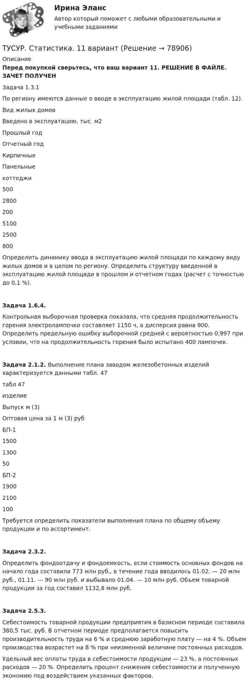      
            Описание
            Перед покупкой сверьтесь, что ваш вариант 11. РЕШЕНИЕ В ФАЙЛЕ. ЗАЧЕТ ПОЛУЧЕНЗадача 1.3.1По региону имеются данные о вводе в эксплуатацию жилой площади (табл. 12).Вид жилых домовВведено в эксплуатацию, тыс. м2 Прошлый годОтчетный годКирпичныеПанельныекоттеджи500280020051002500800Определить динамику ввода в эксплуатацию жилой площади по каждому виду жилых домов и в целом по региону. Определить структуру введенной в эксплуатацию жилой площади в прошлом и отчетном годах (расчет с точностью до 0,1 %).Задача 1.6.4. Контрольная выборочная проверка показала, что средняя продолжительность горения электролампочки составляет 1150 ч, а дисперсия равна 900. Определить предельную ошибку выборочной средней с вероятностью 0,997 при условии, что на продолжительность горения было испытано 400 лампочек.Задача 2.1.2. Выполнение плана заводом железобетонных изделий характеризуется данными табл. 47табл 47изделиеВыпуск м (3)Оптовая цена за 1 м (3) рубБП-11500130050БП-219002100100Требуется определить показатели выполнения плана по общему объему продукции и по ассортимент.Задача 2.3.2.Определить фондоотдачу и фондоемкость, если стоимость основных фондов на начало года составила 773 млн руб., в течение года вводилось 01.02. — 20 млн руб., 01.11. — 90 млн руб. и выбывало 01.04. — 10 млн руб. Объем товарной продукции за год составил 1132,8 млн руб.Задача 2.5.3.Себестоимость товарной продукции предприятия в базисном периоде составила 380,5 тыс. руб. В отчетном периоде предполагается повысить производительность труда на 6 % и среднюю заработную плату — на 4 %. Объем производства возрастет на 8 % при неизменной величине постоянных расходов.Удельный вес оплаты труда в себестоимости продукции — 23 %, а постоянных расходов — 20 %. Определить процент снижения себестоимости и полученную экономию под воздействием указанных факторов.   
            
            
            ТУСУР Семейное право ККР 2ТУСУР. Статистика. 11 вариантТУСУР Статистика Вариант 16 (5 задач) По плану объему продукции в отчетном году должен был вырасти по сравнению с прошлым годом на Х = 6%.ТУСУР Статистика Вариант 16 (Задачи 1,3,6; 1,7,1; 2,2,3; 2,4,2; 2,6,3)ТУСУР Статистика Вариант 18 Задачи 1.4.1, 1.7.3, 2.2.5, 2.4.4, 2.6.5 По двум цехам имеются данные о распределении рабочих по уровню месячной заработной платы за апрель ТУСУР Статистика Вариант 3 (5 заданий) Задачи 1,1,3; 1,5,1; 2,1,3; 2,3,5 и 2,5,4. Задача 1.1.3 По районам области за отчетный год известны данные о числе введенных в действие зданий жилого и нежилого назначения ТУСУР Статистика Вариант 5 (Задачи 1.1.5, 1.5.3, 2.2.1, 2.4.2, 2.6.1) По группе грузовых автотранспортных предприятий города информация за отчетный год представлена ТУСУР Оптимальный объем общественных благ определяетсяТУСУР Основы Высшей Математики Диф. зачет ОЦЕНКА 5[Тусур] Основы проектной деятельностиТУСУР  Правовое регулирование инновационной деятельности вариант 10ТУСУР Предмет: Профессиональная этика юриста тема 27 Моральные ценности современной РоссииТУСУР  Предпринимательское право вариант 10ТУСУР Проектирование информационных систем, контрольная работа № 1 Определение цели, задач и функций информационной системы, вариант № 17 Управляющая компания в сфере ЖКХ