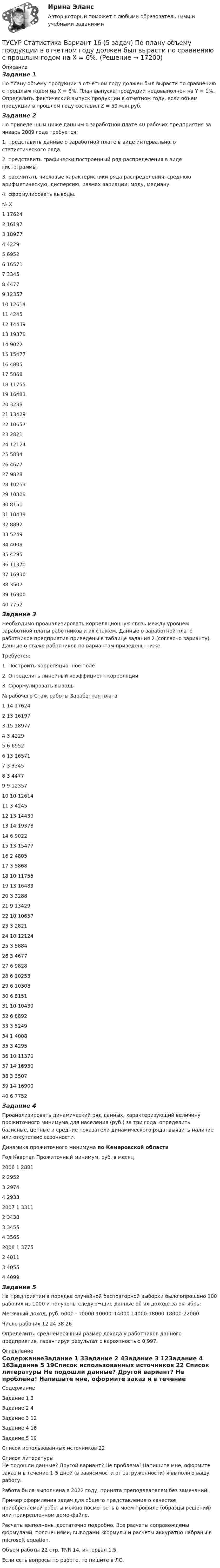     
          Описание
          Задание 1По плану объему продукции в отчетном году должен был вырасти по сравнению с прошлым годом на Х = 6%. План выпуска продукции недовыполнен на Y = 1%. Определить фактический выпуск продукции в отчетном году, если объем продукции в прошлом году составил Z = 59 млн.руб.Задание 2По приведенным ниже данным о заработной плате 40 рабочих предприятия за январь 2009 года требуется: 1. представить данные о заработной плате в виде интервального статистического ряда. 2. представить графически построенный ряд распределения в виде гистограммы. 3. рассчитать числовые характеристики ряда распределения: среднюю арифметическую, дисперсию, размах вариации, моду, медиану. 4. сформулировать выводы.№	Х1	176242	161973	189774	42295	69526	165717	33458	44779	1235710	1261411	424512	1443913	1937814	902215	1547716	480517	586818	1175519	1648320	328821	1342922	1065723	282124	1212425	588426	467727	982828	1025329	1030830	815131	1043932	889233	524934	400835	429536	1137037	1693038	350739	1690040	7752Задание 3Необходимо проанализировать корреляционную связь между уровнем заработной платы работников и их стажем. Данные о заработной плате работников предприятия приведены в таблице задания 2 (согласно варианту). Данные о стаже работников по вариантам приведены ниже.Требуется: 1. Построить корреляционное поле2. Определить линейный коэффициент корреляции3. Сформулировать выводы№ рабочего	Стаж работы	Заработная плата1	14	176242	13	161973	15	189774	3	42295	6	69526	13	165717	3	33458	3	44779	9	1235710	10	1261411	3	424512	13	1443913	14	1937814	6	902215	13	1547716	2	480517	3	586818	10	1175519	13	1648320	3	328821	9	1342922	10	1065723	3	282124	10	1212425	3	588426	3	467727	6	982828	6	1025329	6	1030830	6	815131	10	1043932	6	889233	3	524934	1	400835	3	429536	10	1137037	14	1693038	3	350739	14	1690040	6	7752Задание 4Проанализировать динамический ряд данных, характеризующий величину прожиточного минимума для населения (руб.) за три года: определить базисные, цепные и средние показатели динамического ряда; выявить наличие или отсутствие сезонности. Динамика прожиточного минимума по Кемеровской областиГод	Квартал	Прожиточный минимум, руб. в месяц2006	1	2881	2	2952	3	2974	4	29332007	1	3311	2	3433	3	3455	4	35652008	1	3775	2	4011	3	4055	4	4099Задание 5На предприятии в порядке случайной бесповторной выборки было опрошено 100 рабочих из 1000 и получены следую¬щие данные об их доходе за октябрь:Месячный доход, руб.	6000 - 10000	10000–14000	14000-18000	18000-22000Число рабочих	12	24	38	26Определить: среднемесячный размер дохода у работников данного предприятия, гарантируя результат с вероятностью 0,997. 
          Оглавление
          СодержаниеЗадание 1	3Задание 2	4Задание 3	12Задание 4	16Задание 5	19Список использованных источников	22 
          Список литературы
          Не подошли данные? Другой вариант? Не проблема! Напишите мне, оформите заказ и в течение 1-5 дней (в зависимости от загруженности) я выполню вашу работу.Работа была выполнена в 2022 году, принята преподавателем без замечаний.Пример оформления задач для общего представления о качестве приобретаемой работы можно посмотреть в моем профиле (образцы решений) или прикрепленном демо-файле.Расчеты выполнены достаточно подробно. Все расчеты сопровождены формулами, пояснениями, выводами. Формулы и расчеты аккуратно набраны в microsoft equation.Объем работы 22 стр. TNR 14, интервал 1,5.Если есть вопросы по работе, то пишите в ЛС.
            
            
            ТУСУР. Статистика. 11 вариантТУСУР Статистика Вариант 16 (5 задач) По плану объему продукции в отчетном году должен был вырасти по сравнению с прошлым годом на Х = 6%.ТУСУР Статистика Вариант 16 (Задачи 1,3,6; 1,7,1; 2,2,3; 2,4,2; 2,6,3)ТУСУР Статистика Вариант 18 Задачи 1.4.1, 1.7.3, 2.2.5, 2.4.4, 2.6.5 По двум цехам имеются данные о распределении рабочих по уровню месячной заработной платы за апрель ТУСУР Статистика Вариант 3 (5 заданий) Задачи 1,1,3; 1,5,1; 2,1,3; 2,3,5 и 2,5,4. Задача 1.1.3 По районам области за отчетный год известны данные о числе введенных в действие зданий жилого и нежилого назначения ТУСУР Статистика Вариант 5 (Задачи 1.1.5, 1.5.3, 2.2.1, 2.4.2, 2.6.1) По группе грузовых автотранспортных предприятий города информация за отчетный год представлена ТУСУР Статистика Вариант 6 Задачи 1.2.1, 1.5.4, 2.2.2, 2.4.3, 2.6.2 Разработать макет статистической таблицы, характеризующей зависимость успеваемости студентов группы от посещаемости занятий и времени самостоятельной работы. ТУСУР Основы Высшей Математики Диф. зачет ОЦЕНКА 5[Тусур] Основы проектной деятельностиТУСУР  Правовое регулирование инновационной деятельности вариант 10ТУСУР Предмет: Профессиональная этика юриста тема 27 Моральные ценности современной РоссииТУСУР  Предпринимательское право вариант 10ТУСУР Проектирование информационных систем, контрольная работа № 1 Определение цели, задач и функций информационной системы, вариант № 17 Управляющая компания в сфере ЖКХ[ТУСУР] Связи с общественностью в органах власти (контрольная работа) Организация PR-мероприятий с целью пропаганды экономии электроэнергии