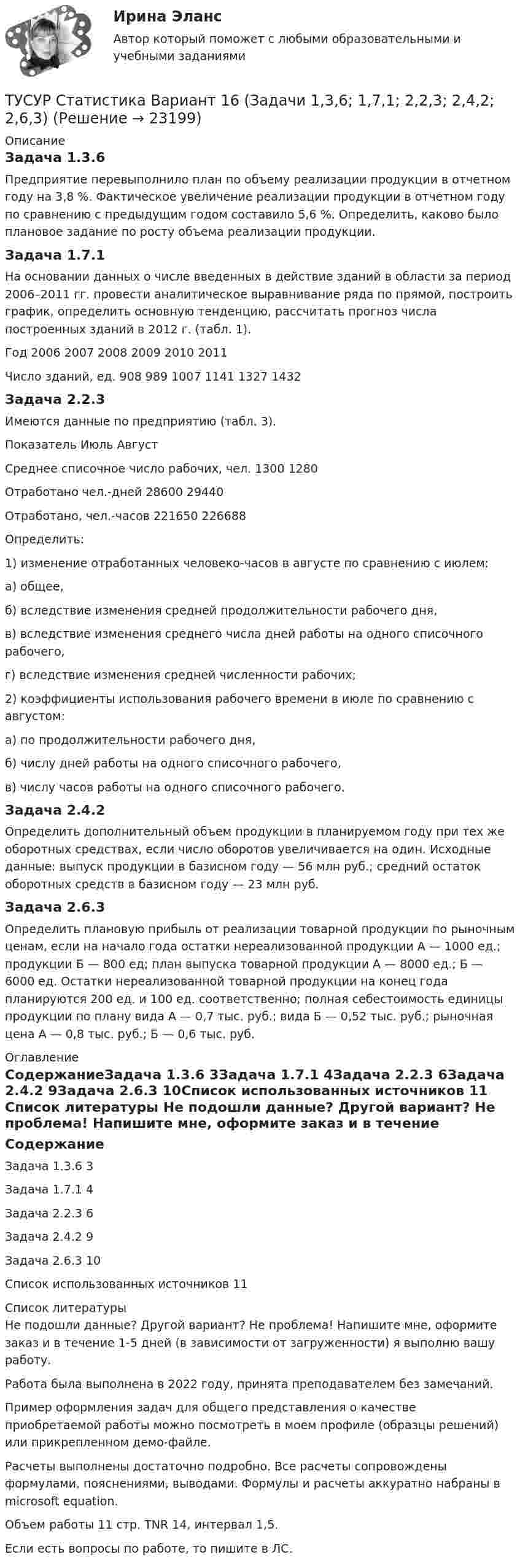     
          Описание
          Задача 1.3.6Предприятие перевыполнило план по объему реализации продукции в отчетном году на 3,8 %. Фактическое увеличение реализации продукции в отчетном году по сравнению с предыдущим годом составило 5,6 %. Определить, каково было плановое задание по росту объема реализации продукции.Задача 1.7.1На основании данных о числе введенных в действие зданий в области за период 2006–2011 гг. провести аналитическое выравнивание ряда по прямой, построить график, определить основную тенденцию, рассчитать прогноз числа построенных зданий в 2012 г. (табл. 1). Год	2006	2007	2008	2009	2010	2011Число зданий, ед.	908	989	1007	1141	1327	1432Задача 2.2.3Имеются данные по предприятию (табл. 3).Показатель	Июль	АвгустСреднее списочное число рабочих, чел.	1300	1280Отработано чел.-дней	28600	29440Отработано, чел.-часов	221650	226688Определить:1) изменение отработанных человеко-часов в августе по сравнению с июлем: а) общее, б) вследствие изменения средней продолжительности рабочего дня, в) вследствие изменения среднего числа дней работы на одного списочного рабочего, г) вследствие изменения средней численности рабочих;2) коэффициенты использования рабочего времени в июле по сравнению с августом: а) по продолжительности рабочего дня, б) числу дней работы на одного списочного рабочего, в) числу часов работы на одного списочного рабочего.Задача 2.4.2Определить дополнительный объем продукции в планируемом году при тех же оборотных средствах, если число оборотов увеличивается на один. Исходные данные: выпуск продукции в базисном году — 56 млн руб.; средний остаток оборотных средств в базисном году — 23 млн руб.Задача 2.6.3	Определить плановую прибыль от реализации товарной продукции по рыночным ценам, если на начало года остатки нереализованной продукции А — 1000 ед.; продукции Б — 800 ед; план выпуска товарной продукции А — 8000 ед.; Б — 6000 ед. Остатки нереализованной товарной продукции на конец года планируются 200 ед. и 100 ед. соответственно; полная себестоимость единицы продукции по плану вида А — 0,7 тыс. руб.; вида Б — 0,52 тыс. руб.; рыночная цена А — 0,8 тыс. руб.; Б — 0,6 тыс. руб. 
          Оглавление
          СодержаниеЗадача 1.3.6	3Задача 1.7.1	4Задача 2.2.3	6Задача 2.4.2	9Задача 2.6.3	10Список использованных источников	11 
          Список литературы
          Не подошли данные? Другой вариант? Не проблема! Напишите мне, оформите заказ и в течение 1-5 дней (в зависимости от загруженности) я выполню вашу работу.Работа была выполнена в 2022 году, принята преподавателем без замечаний.Пример оформления задач для общего представления о качестве приобретаемой работы можно посмотреть в моем профиле (образцы решений) или прикрепленном демо-файле.Расчеты выполнены достаточно подробно. Все расчеты сопровождены формулами, пояснениями, выводами. Формулы и расчеты аккуратно набраны в microsoft equation.Объем работы 11 стр. TNR 14, интервал 1,5.Если есть вопросы по работе, то пишите в ЛС.
            
            
            ТУСУР Статистика Вариант 16 (5 задач) По плану объему продукции в отчетном году должен был вырасти по сравнению с прошлым годом на Х = 6%.ТУСУР Статистика Вариант 16 (Задачи 1,3,6; 1,7,1; 2,2,3; 2,4,2; 2,6,3)ТУСУР Статистика Вариант 18 Задачи 1.4.1, 1.7.3, 2.2.5, 2.4.4, 2.6.5 По двум цехам имеются данные о распределении рабочих по уровню месячной заработной платы за апрель ТУСУР Статистика Вариант 3 (5 заданий) Задачи 1,1,3; 1,5,1; 2,1,3; 2,3,5 и 2,5,4. Задача 1.1.3 По районам области за отчетный год известны данные о числе введенных в действие зданий жилого и нежилого назначения ТУСУР Статистика Вариант 5 (Задачи 1.1.5, 1.5.3, 2.2.1, 2.4.2, 2.6.1) По группе грузовых автотранспортных предприятий города информация за отчетный год представлена ТУСУР Статистика Вариант 6 Задачи 1.2.1, 1.5.4, 2.2.2, 2.4.3, 2.6.2 Разработать макет статистической таблицы, характеризующей зависимость успеваемости студентов группы от посещаемости занятий и времени самостоятельной работы. ТУСУР Статистика Вариант 8 (5 задач) Задачи 1.2.3, 1.6.1, 2.2.4, 2.4.5, 2.6.4. Задача 1.2.3 Разработать макеты таблиц для статистической характеристики: 1) деятельности коммерческих банков; 2) деятельности страховых компаний.[Тусур] Основы проектной деятельностиТУСУР  Правовое регулирование инновационной деятельности вариант 10ТУСУР Предмет: Профессиональная этика юриста тема 27 Моральные ценности современной РоссииТУСУР  Предпринимательское право вариант 10ТУСУР Проектирование информационных систем, контрольная работа № 1 Определение цели, задач и функций информационной системы, вариант № 17 Управляющая компания в сфере ЖКХ[ТУСУР] Связи с общественностью в органах власти (контрольная работа) Организация PR-мероприятий с целью пропаганды экономии электроэнергииТУСУР Семейное право ККР 2