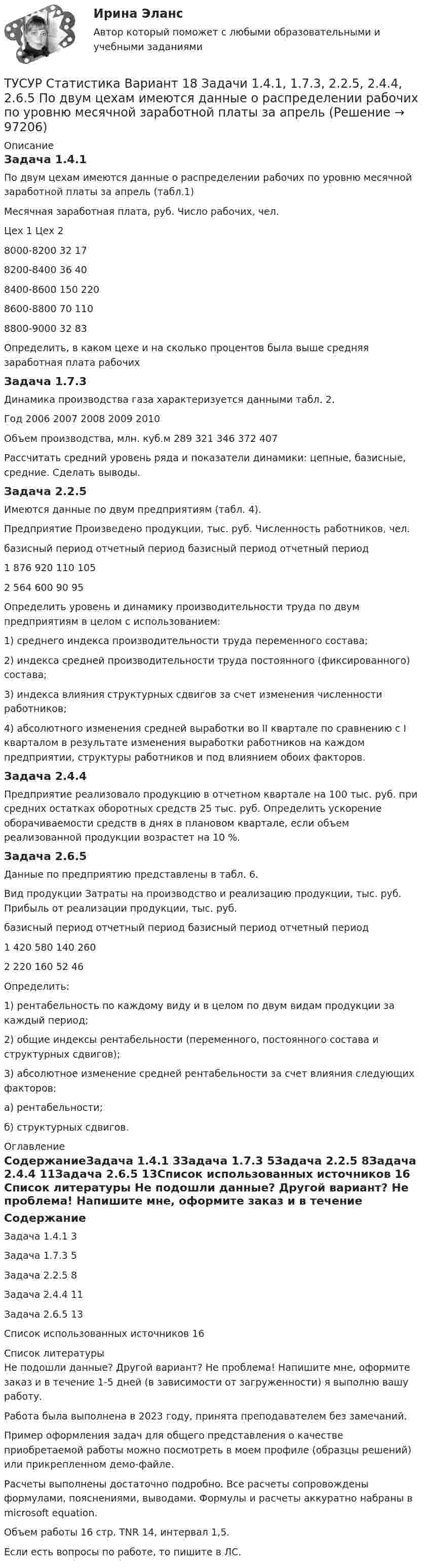     
            Описание
            Задача 1.4.1По двум цехам имеются данные о распределении рабочих по уровню месячной заработной платы за апрель (табл.1)Месячная заработная плата, руб.	Число рабочих, чел.	Цех 1	Цех 28000-8200	32	178200-8400	36	408400-8600	150	2208600-8800	70	1108800-9000	32	83Определить, в каком цехе и на сколько процентов была выше средняя заработная плата рабочихЗадача 1.7.3Динамика производства газа характеризуется данными табл. 2.Год	2006	2007	2008	2009	2010Объем производства, млн. куб.м	289	321	346	372	407Рассчитать средний уровень ряда и показатели динамики: цепные, базисные, средние. Сделать выводы.Задача 2.2.5Имеются данные по двум предприятиям (табл. 4). Предприятие	Произведено продукции, тыс. руб.	Численность работников, чел.	базисный период	отчетный период	базисный период	отчетный период1	876	920	110	1052	564	600	90	95Определить уровень и динамику производительности труда по двум предприятиям в целом с использованием: 1) среднего индекса производительности труда переменного состава; 2) индекса средней производительности труда постоянного (фиксированного) состава; 3) индекса влияния структурных сдвигов за счет изменения численности работников; 4) абсолютного изменения средней выработки во II квартале по сравнению с I кварталом в результате изменения выработки работников на каждом предприятии, структуры работников и под влиянием обоих факторов.Задача 2.4.4Предприятие реализовало продукцию в отчетном квартале на 100 тыс. руб. при средних остатках оборотных средств 25 тыс. руб. Определить ускорение оборачиваемости средств в днях в плановом квартале, если объем реализованной продукции возрастет на 10 %.Задача 2.6.5Данные по предприятию представлены в табл. 6. Вид продукции	Затраты на производство и реализацию продукции, тыс. руб.	Прибыль от реализации продукции, тыс. руб.	базисный период	отчетный период	базисный период	отчетный период1	420	580	140	2602	220	160	52	46Определить: 1) рентабельность по каждому виду и в целом по двум видам продукции за каждый период; 2) общие индексы рентабельности (переменного, постоянного состава и структурных сдвигов); 3) абсолютное изменение средней рентабельности за счет влияния следующих факторов: а) рентабельности; б) структурных сдвигов. 
            Оглавление
            СодержаниеЗадача 1.4.1	3Задача 1.7.3	5Задача 2.2.5	8Задача 2.4.4	11Задача 2.6.5	13Список использованных источников	16 
            Список литературы
            Не подошли данные? Другой вариант? Не проблема! Напишите мне, оформите заказ и в течение 1-5 дней (в зависимости от загруженности) я выполню вашу работу.Работа была выполнена в 2023 году, принята преподавателем без замечаний.Пример оформления задач для общего представления о качестве приобретаемой работы можно посмотреть в моем профиле (образцы решений) или прикрепленном демо-файле.Расчеты выполнены достаточно подробно. Все расчеты сопровождены формулами, пояснениями, выводами. Формулы и расчеты аккуратно набраны в microsoft equation.Объем работы 16 стр. TNR 14, интервал 1,5.Если есть вопросы по работе, то пишите в ЛС. 
            
            
            ТУСУР Статистика Вариант 16 (Задачи 1,3,6; 1,7,1; 2,2,3; 2,4,2; 2,6,3)ТУСУР Статистика Вариант 18 Задачи 1.4.1, 1.7.3, 2.2.5, 2.4.4, 2.6.5 По двум цехам имеются данные о распределении рабочих по уровню месячной заработной платы за апрель ТУСУР Статистика Вариант 3 (5 заданий) Задачи 1,1,3; 1,5,1; 2,1,3; 2,3,5 и 2,5,4. Задача 1.1.3 По районам области за отчетный год известны данные о числе введенных в действие зданий жилого и нежилого назначения ТУСУР Статистика Вариант 5 (Задачи 1.1.5, 1.5.3, 2.2.1, 2.4.2, 2.6.1) По группе грузовых автотранспортных предприятий города информация за отчетный год представлена ТУСУР Статистика Вариант 6 Задачи 1.2.1, 1.5.4, 2.2.2, 2.4.3, 2.6.2 Разработать макет статистической таблицы, характеризующей зависимость успеваемости студентов группы от посещаемости занятий и времени самостоятельной работы. ТУСУР Статистика Вариант 8 (5 задач) Задачи 1.2.3, 1.6.1, 2.2.4, 2.4.5, 2.6.4. Задача 1.2.3 Разработать макеты таблиц для статистической характеристики: 1) деятельности коммерческих банков; 2) деятельности страховых компаний.[ТУСУР] Структуры и алгоритмы обработки данных в ЭВМ. Контрольная работа 1.ТУСУР  Правовое регулирование инновационной деятельности вариант 10ТУСУР Предмет: Профессиональная этика юриста тема 27 Моральные ценности современной РоссииТУСУР  Предпринимательское право вариант 10ТУСУР Проектирование информационных систем, контрольная работа № 1 Определение цели, задач и функций информационной системы, вариант № 17 Управляющая компания в сфере ЖКХ[ТУСУР] Связи с общественностью в органах власти (контрольная работа) Организация PR-мероприятий с целью пропаганды экономии электроэнергииТУСУР Семейное право ККР 2ТУСУР. Статистика. 11 вариант