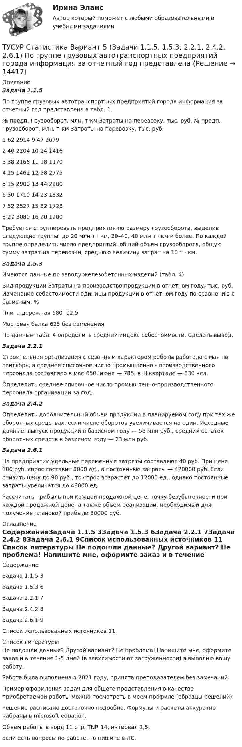     
          Описание
          Задача 1.1.5По группе грузовых автотранспортных предприятий города информация за отчетный год представлена в табл. 1.№ предп.	Грузооборот, млн. т-км	Затраты на перевозку, тыс. руб.	№ предп.	Грузооборот, млн. т-км	Затраты на перевозку, тыс. руб.1	62	2914	9	47	26792	40	2204	10	24	14163	38	2166	11	18	11704	25	1462	12	58	27755	15	2900	13	44	22006	30	1710	14	23	13327	52	2527	15	32	17288	27	3080	16	20	1200Требуется сгруппировать предприятия по размеру грузооборота, выделив следующие группы: до 20 млн т ⋅ км, 20–40, 40 млн т ⋅ км и более. По каждой группе определить число предприятий, общий объем грузооборота, общую сумму затрат на перевозки, среднюю величину затрат на 10 т ⋅ км.Задача 1.5.3Имеются данные по заводу железобетонных изделий (табл. 4).Вид продукции	Затраты на производство продукции в отчетном году, тыс. руб.	Изменение себестоимости единицы продукции в отчетном году по сравнению с базисным, %Плита дорожная			680				-12,5Мостовая балка				625				без измененияПо данным табл. 4 определить средний индекс себестоимости. Сделать вывод.Задача 2.2.1Строительная организация с сезонным характером работы работала с мая по сентябрь, а среднее списочное число промышленно - производственного персонала составляло в мае 650, июне — 785, в III квартале — 830 чел.Определить среднее списочное число промышленно-производственного персонала организации за год.Задача 2.4.2Определить дополнительный объем продукции в планируемом году при тех же оборотных средствах, если число оборотов увеличивается на один. Исходные данные: выпуск продукции в базисном году — 56 млн руб.; средний остаток оборотных средств в базисном году — 23 млн руб.Задача 2.6.1На предприятии удельные переменные затраты составляют 40 руб. При цене 100 руб. спрос составит 8000 ед., а постоянные затраты — 420000 руб. Если снизить цену до 90 руб., то спрос возрастет до 12000 ед., однако постоянные затраты увеличатся до 48000 ед.Рассчитать прибыль при каждой продажной цене, точку безубыточности при каждой продажной цене, а также объем реализации, необходимый для получения плановой прибыли 30000 руб. 
          Оглавление
          СодержаниеЗадача 1.1.5	3Задача 1.5.3	6Задача 2.2.1	7Задача 2.4.2	8Задача 2.6.1	9Список использованных источников	11 
          Список литературы
          Не подошли данные? Другой вариант? Не проблема! Напишите мне, оформите заказ и в течение 1-5 дней (в зависимости от загруженности) я выполню вашу работу.Работа была выполнена в 2021 году, принята преподавателем без замечаний.Пример оформления задач для общего представления о качестве приобретаемой работы можно посмотреть в моем профиле (образцы решений).Решение расписано достаточно подробно. Формулы и расчеты аккуратно набраны в microsoft equation.Объем работы в ворд 11 стр. TNR 14, интервал 1,5.Если есть вопросы по работе, то пишите в ЛС.
            
            
            ТУСУР Статистика Вариант 3 (5 заданий) Задачи 1,1,3; 1,5,1; 2,1,3; 2,3,5 и 2,5,4. Задача 1.1.3 По районам области за отчетный год известны данные о числе введенных в действие зданий жилого и нежилого назначения ТУСУР Статистика Вариант 5 (Задачи 1.1.5, 1.5.3, 2.2.1, 2.4.2, 2.6.1) По группе грузовых автотранспортных предприятий города информация за отчетный год представлена ТУСУР Статистика Вариант 6 Задачи 1.2.1, 1.5.4, 2.2.2, 2.4.3, 2.6.2 Разработать макет статистической таблицы, характеризующей зависимость успеваемости студентов группы от посещаемости занятий и времени самостоятельной работы. ТУСУР Статистика Вариант 8 (5 задач) Задачи 1.2.3, 1.6.1, 2.2.4, 2.4.5, 2.6.4. Задача 1.2.3 Разработать макеты таблиц для статистической характеристики: 1) деятельности коммерческих банков; 2) деятельности страховых компаний.[ТУСУР] Структуры и алгоритмы обработки данных в ЭВМ. Контрольная работа 1.[ТУСУР] Структуры и алгоритмы обработки данных в ЭВМ. Контрольная работа 1.[ТУСУР] Структуры и алгоритмы обработки данных в ЭВМ. Контрольная работа 1.ТУСУР  Предпринимательское право вариант 10ТУСУР Проектирование информационных систем, контрольная работа № 1 Определение цели, задач и функций информационной системы, вариант № 17 Управляющая компания в сфере ЖКХ[ТУСУР] Связи с общественностью в органах власти (контрольная работа) Организация PR-мероприятий с целью пропаганды экономии электроэнергииТУСУР Семейное право ККР 2ТУСУР. Статистика. 11 вариантТУСУР Статистика Вариант 16 (5 задач) По плану объему продукции в отчетном году должен был вырасти по сравнению с прошлым годом на Х = 6%.ТУСУР Статистика Вариант 16 (Задачи 1,3,6; 1,7,1; 2,2,3; 2,4,2; 2,6,3)