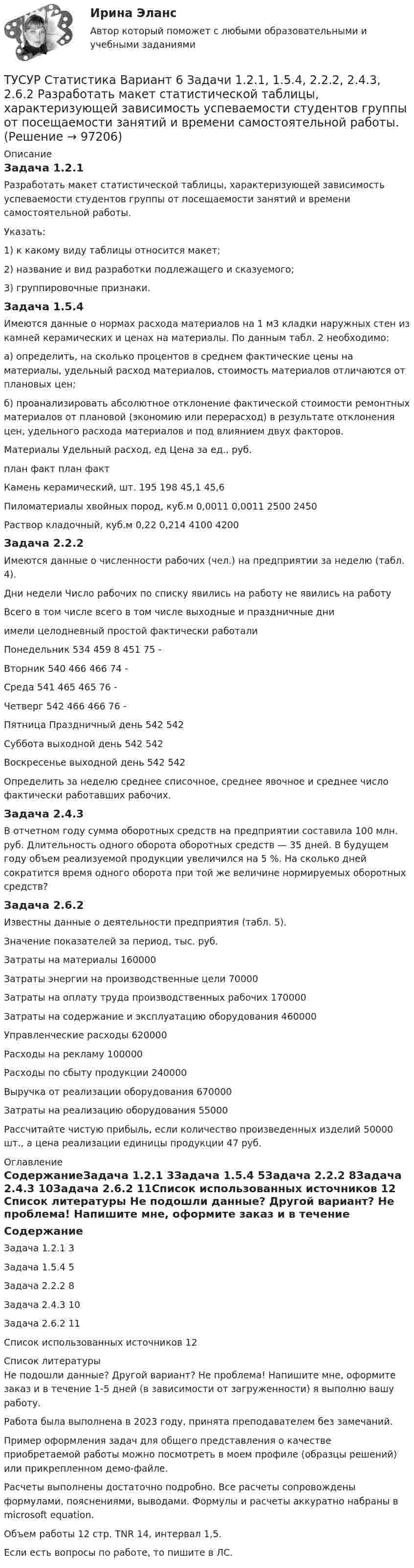    
            Описание
            Задача 1.2.1Разработать макет статистической таблицы, характеризующей зависимость успеваемости студентов группы от посещаемости занятий и времени самостоятельной работы. Указать: 1) к какому виду таблицы относится макет; 2) название и вид разработки подлежащего и сказуемого; 3) группировочные признаки.Задача 1.5.4Имеются данные о нормах расхода материалов на 1 м3 кладки наружных стен из камней керамических и ценах на материалы. По данным табл. 2 необходимо: а) определить, на сколько процентов в среднем фактические цены на материалы, удельный расход материалов, стоимость материалов отличаются от плановых цен; б) проанализировать абсолютное отклонение фактической стоимости ремонтных материалов от плановой (экономию или перерасход) в результате отклонения цен, удельного расхода материалов и под влиянием двух факторов.Материалы	Удельный расход, ед	Цена за ед., руб.	план	факт	план	фактКамень керамический, шт.	195	198	45,1	45,6Пиломатериалы хвойных пород, куб.м	0,0011	0,0011	2500	2450Раствор кладочный, куб.м	0,22	0,214	4100	4200Задача 2.2.2Имеются данные о численности рабочих (чел.) на предприятии за неделю (табл. 4). Дни недели	Число рабочих по списку	явились на работу	не явились на работу		Всего	в том числе	всего	в том числе выходные и праздничные дни			имели целодневный простой	фактически работали		Понедельник	534	459	8	451	75	-Вторник	540	466	 	466	74	-Среда	541	465	 	465	76	-Четверг	542	466	 	466	76	-Пятница	Праздничный день	 	 	542	542Суббота	выходной день	 	 	542	542Воскресенье	выходной день	 	 	542	542Определить за неделю среднее списочное, среднее явочное и среднее число фактически работавших рабочих.Задача 2.4.3	В отчетном году сумма оборотных средств на предприятии составила 100 млн. руб. Длительность одного оборота оборотных средств — 35 дней. В будущем году объем реализуемой продукции увеличился на 5 %. На сколько дней сократится время одного оборота при той же величине нормируемых оборотных средств?Задача 2.6.2Известны данные о деятельности предприятия (табл. 5). Значение показателей за период, тыс. руб.Затраты на материалы 	160000Затраты энергии на производственные цели	70000 Затраты на оплату труда производственных рабочих 	170000Затраты на содержание и эксплуатацию оборудования 	460000Управленческие расходы 	620000Расходы на рекламу	100000Расходы по сбыту продукции 	240000Выручка от реализации оборудования 	670000Затраты на реализацию оборудования	55000Рассчитайте чистую прибыль, если количество произведенных изделий 50000 шт., а цена реализации единицы продукции 47 руб. 
            Оглавление
            СодержаниеЗадача 1.2.1	3Задача 1.5.4	5Задача 2.2.2	8Задача 2.4.3	10Задача 2.6.2	11Список использованных источников	12 
            Список литературы
            Не подошли данные? Другой вариант? Не проблема! Напишите мне, оформите заказ и в течение 1-5 дней (в зависимости от загруженности) я выполню вашу работу.Работа была выполнена в 2023 году, принята преподавателем без замечаний.Пример оформления задач для общего представления о качестве приобретаемой работы можно посмотреть в моем профиле (образцы решений) или прикрепленном демо-файле.Расчеты выполнены достаточно подробно. Все расчеты сопровождены формулами, пояснениями, выводами. Формулы и расчеты аккуратно набраны в microsoft equation.Объем работы 12 стр. TNR 14, интервал 1,5.Если есть вопросы по работе, то пишите в ЛС. 
            
            
            ТУСУР Статистика Вариант 5 (Задачи 1.1.5, 1.5.3, 2.2.1, 2.4.2, 2.6.1) По группе грузовых автотранспортных предприятий города информация за отчетный год представлена ТУСУР Статистика Вариант 6 Задачи 1.2.1, 1.5.4, 2.2.2, 2.4.3, 2.6.2 Разработать макет статистической таблицы, характеризующей зависимость успеваемости студентов группы от посещаемости занятий и времени самостоятельной работы. ТУСУР Статистика Вариант 8 (5 задач) Задачи 1.2.3, 1.6.1, 2.2.4, 2.4.5, 2.6.4. Задача 1.2.3 Разработать макеты таблиц для статистической характеристики: 1) деятельности коммерческих банков; 2) деятельности страховых компаний.[ТУСУР] Структуры и алгоритмы обработки данных в ЭВМ. Контрольная работа 1.[ТУСУР] Структуры и алгоритмы обработки данных в ЭВМ. Контрольная работа 1.[ТУСУР] Структуры и алгоритмы обработки данных в ЭВМ. Контрольная работа 1.[ТУСУР] Структуры и алгоритмы обработки данных в ЭВМ. Контрольная работа 1.ТУСУР Проектирование информационных систем, контрольная работа № 1 Определение цели, задач и функций информационной системы, вариант № 17 Управляющая компания в сфере ЖКХ[ТУСУР] Связи с общественностью в органах власти (контрольная работа) Организация PR-мероприятий с целью пропаганды экономии электроэнергииТУСУР Семейное право ККР 2ТУСУР. Статистика. 11 вариантТУСУР Статистика Вариант 16 (5 задач) По плану объему продукции в отчетном году должен был вырасти по сравнению с прошлым годом на Х = 6%.ТУСУР Статистика Вариант 16 (Задачи 1,3,6; 1,7,1; 2,2,3; 2,4,2; 2,6,3)ТУСУР Статистика Вариант 18 Задачи 1.4.1, 1.7.3, 2.2.5, 2.4.4, 2.6.5 По двум цехам имеются данные о распределении рабочих по уровню месячной заработной платы за апрель 