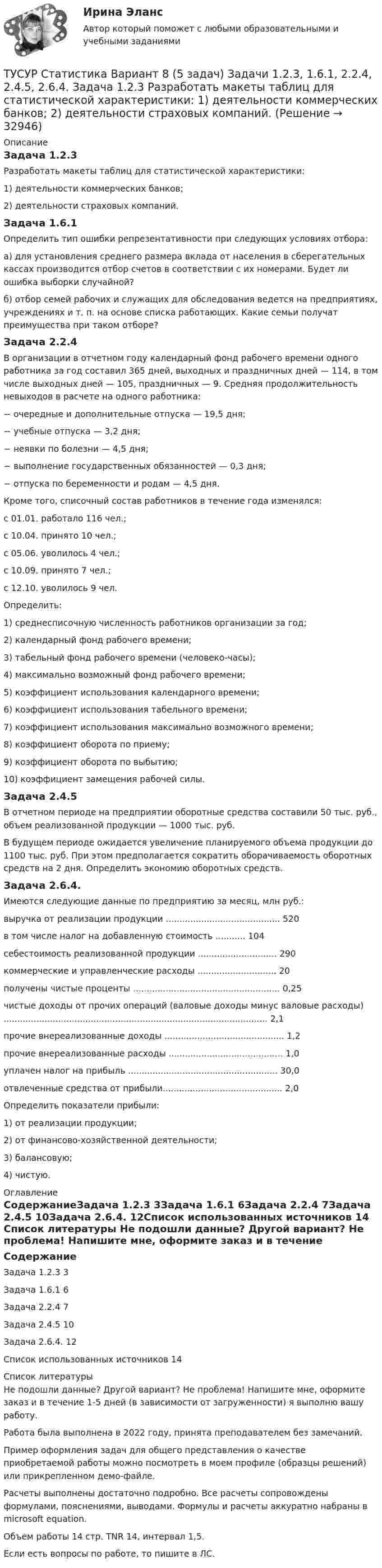     
          Описание
          Задача 1.2.3Разработать макеты таблиц для статистической характеристики:1) деятельности коммерческих банков;2) деятельности страховых компаний.Задача 1.6.1Определить тип ошибки репрезентативности при следующих условиях отбора: а) для установления среднего размера вклада от населения в сберегательных кассах производится отбор счетов в соответствии с их номерами. Будет ли ошибка выборки случайной? б) отбор семей рабочих и служащих для обследования ведется на предприятиях, учреждениях и т. п. на основе списка работающих. Какие семьи получат преимущества при таком отборе?Задача 2.2.4	В организации в отчетном году календарный фонд рабочего времени одного работника за год составил 365 дней, выходных и праздничных дней — 114, в том числе выходных дней — 105, праздничных — 9. Средняя продолжительность невыходов в расчете на одного работника:− очередные и дополнительные отпуска — 19,5 дня;− учебные отпуска — 3,2 дня;− неявки по болезни — 4,5 дня;− выполнение государственных обязанностей — 0,3 дня;− отпуска по беременности и родам — 4,5 дня.Кроме того, списочный состав работников в течение года изменялся:с 01.01. работало 116 чел.;с 10.04. принято 10 чел.;с 05.06. уволилось 4 чел.;с 10.09. принято 7 чел.;с 12.10. уволилось 9 чел.Определить:1) среднесписочную численность работников организации за год;2) календарный фонд рабочего времени;3) табельный фонд рабочего времени (человеко-часы);4) максимально возможный фонд рабочего времени;5) коэффициент использования календарного времени;6) коэффициент использования табельного времени;7) коэффициент использования максимально возможного времени;8) коэффициент оборота по приему;9) коэффициент оборота по выбытию;10) коэффициент замещения рабочей силы.Задача 2.4.5В отчетном периоде на предприятии оборотные средства составили 50 тыс. руб., объем реализованной продукции — 1000 тыс. руб.В будущем периоде ожидается увеличение планируемого объема продукции до 1100 тыс. руб. При этом предполагается сократить оборачиваемость оборотных средств на 2 дня. Определить экономию оборотных средств.Задача 2.6.4.	Имеются следующие данные по предприятию за месяц, млн руб.:выручка от реализации продукции .......................................... 520в том числе налог на добавленную стоимость ........... 104себестоимость реализованной продукции ............................. 290коммерческие и управленческие расходы ............................. 20получены чистые проценты ...................................................... 0,25чистые доходы от прочих операций (валовые доходы минус валовые расходы) ................................................................................................. 2,1прочие внереализованные доходы ............................................ 1,2прочие внереализованные расходы .......................................... 1,0уплачен налог на прибыль ....................................................... 30,0отвлеченные средства от прибыли............................................ 2,0Определить показатели прибыли:1) от реализации продукции;2) от финансово-хозяйственной деятельности;3) балансовую;4) чистую. 
          Оглавление
          СодержаниеЗадача 1.2.3	3Задача 1.6.1	6Задача 2.2.4	7Задача 2.4.5	10Задача 2.6.4.	12Список использованных источников	14 
          Список литературы
          Не подошли данные? Другой вариант? Не проблема! Напишите мне, оформите заказ и в течение 1-5 дней (в зависимости от загруженности) я выполню вашу работу.Работа была выполнена в 2022 году, принята преподавателем без замечаний.Пример оформления задач для общего представления о качестве приобретаемой работы можно посмотреть в моем профиле (образцы решений) или прикрепленном демо-файле.Расчеты выполнены достаточно подробно. Все расчеты сопровождены формулами, пояснениями, выводами. Формулы и расчеты аккуратно набраны в microsoft equation.Объем работы 14 стр. TNR 14, интервал 1,5.Если есть вопросы по работе, то пишите в ЛС.
            
            
            ТУСУР Статистика Вариант 6 Задачи 1.2.1, 1.5.4, 2.2.2, 2.4.3, 2.6.2 Разработать макет статистической таблицы, характеризующей зависимость успеваемости студентов группы от посещаемости занятий и времени самостоятельной работы. ТУСУР Статистика Вариант 8 (5 задач) Задачи 1.2.3, 1.6.1, 2.2.4, 2.4.5, 2.6.4. Задача 1.2.3 Разработать макеты таблиц для статистической характеристики: 1) деятельности коммерческих банков; 2) деятельности страховых компаний.[ТУСУР] Структуры и алгоритмы обработки данных в ЭВМ. Контрольная работа 1.[ТУСУР] Структуры и алгоритмы обработки данных в ЭВМ. Контрольная работа 1.[ТУСУР] Структуры и алгоритмы обработки данных в ЭВМ. Контрольная работа 1.[ТУСУР] Структуры и алгоритмы обработки данных в ЭВМ. Контрольная работа 1.[ТУСУР] Структуры и алгоритмы обработки данных в ЭВМ. Контрольная работа 1.[ТУСУР] Связи с общественностью в органах власти (контрольная работа) Организация PR-мероприятий с целью пропаганды экономии электроэнергииТУСУР Семейное право ККР 2ТУСУР. Статистика. 11 вариантТУСУР Статистика Вариант 16 (5 задач) По плану объему продукции в отчетном году должен был вырасти по сравнению с прошлым годом на Х = 6%.ТУСУР Статистика Вариант 16 (Задачи 1,3,6; 1,7,1; 2,2,3; 2,4,2; 2,6,3)ТУСУР Статистика Вариант 18 Задачи 1.4.1, 1.7.3, 2.2.5, 2.4.4, 2.6.5 По двум цехам имеются данные о распределении рабочих по уровню месячной заработной платы за апрель ТУСУР Статистика Вариант 3 (5 заданий) Задачи 1,1,3; 1,5,1; 2,1,3; 2,3,5 и 2,5,4. Задача 1.1.3 По районам области за отчетный год известны данные о числе введенных в действие зданий жилого и нежилого назначения 