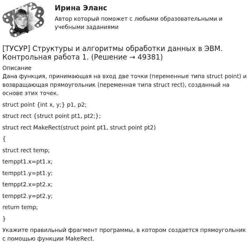      
            Описание
            Дана функция, принимающая на вход две точки (переменные типа struct point) и возвращающая прямоугольник (переменная типа struct rect), созданный на основе этих точек.struct point {int x, y;} p1, p2;struct rect {struct point pt1, pt2;};struct rect MakeRect(struct point pt1, struct point pt2){struct rect temp;temppt1.x=pt1.x;temppt1.y=pt1.y;temppt2.x=pt2.x;temppt2.y=pt2.y;return temp;}Укажите правильный фрагмент программы, в котором создается прямоугольник с помощью функции MakeRect.  
            
            
            ТУСУР Статистика Вариант 8 (5 задач) Задачи 1.2.3, 1.6.1, 2.2.4, 2.4.5, 2.6.4. Задача 1.2.3 Разработать макеты таблиц для статистической характеристики: 1) деятельности коммерческих банков; 2) деятельности страховых компаний.[ТУСУР] Структуры и алгоритмы обработки данных в ЭВМ. Контрольная работа 1.[ТУСУР] Структуры и алгоритмы обработки данных в ЭВМ. Контрольная работа 1.[ТУСУР] Структуры и алгоритмы обработки данных в ЭВМ. Контрольная работа 1.[ТУСУР] Структуры и алгоритмы обработки данных в ЭВМ. Контрольная работа 1.[ТУСУР] Структуры и алгоритмы обработки данных в ЭВМ. Контрольная работа 1.[ТУСУР] Структуры и алгоритмы обработки данных в ЭВМ. Контрольная работа 1.ТУСУР Семейное право ККР 2ТУСУР. Статистика. 11 вариантТУСУР Статистика Вариант 16 (5 задач) По плану объему продукции в отчетном году должен был вырасти по сравнению с прошлым годом на Х = 6%.ТУСУР Статистика Вариант 16 (Задачи 1,3,6; 1,7,1; 2,2,3; 2,4,2; 2,6,3)ТУСУР Статистика Вариант 18 Задачи 1.4.1, 1.7.3, 2.2.5, 2.4.4, 2.6.5 По двум цехам имеются данные о распределении рабочих по уровню месячной заработной платы за апрель ТУСУР Статистика Вариант 3 (5 заданий) Задачи 1,1,3; 1,5,1; 2,1,3; 2,3,5 и 2,5,4. Задача 1.1.3 По районам области за отчетный год известны данные о числе введенных в действие зданий жилого и нежилого назначения ТУСУР Статистика Вариант 5 (Задачи 1.1.5, 1.5.3, 2.2.1, 2.4.2, 2.6.1) По группе грузовых автотранспортных предприятий города информация за отчетный год представлена 