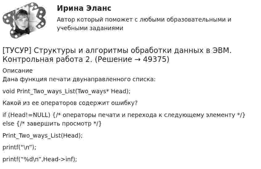      
            Описание
            Дана функция печати двунаправленного списка:void Print_Two_ways_List(Two_ways* Head);Какой из ее операторов содержит ошибку?if (Head!=NULL) {/* операторы печати и перехода к следующему элементу */} else {/* завершить просмотр */}Print_Two_ways_List(Head);printf(“\n”);printf(“%d\n”,Head->inf);  
            
            
            [ТУСУР] Структуры и алгоритмы обработки данных в ЭВМ. Контрольная работа 1.[ТУСУР] Структуры и алгоритмы обработки данных в ЭВМ. Контрольная работа 2.[ТУСУР] Структуры и алгоритмы обработки данных в ЭВМ. Контрольная работа 2.[ТУСУР] Структуры и алгоритмы обработки данных в ЭВМ. Контрольная работа 2.[ТУСУР] Структуры и алгоритмы обработки данных в ЭВМ. Контрольная работа 2.ТУСУР Теория вероятности и математическая статистика Вариант 1 (6 заданий) Дневная добыча угля в некоторой шахте распределена по нормальному закону с математическим ожиданием 785 т и стандартным отклонением 60 тТУСУР Теория вероятности и математическая статистика Вариант 9 (6 заданий) Еженедельный выпуск продукции на заводе приблизительно распределен по нормальному закону со средним значением, равным 134786 ед. продукции в неделю, ТУСУР Статистика Вариант 5 (Задачи 1.1.5, 1.5.3, 2.2.1, 2.4.2, 2.6.1) По группе грузовых автотранспортных предприятий города информация за отчетный год представлена ТУСУР Статистика Вариант 6 Задачи 1.2.1, 1.5.4, 2.2.2, 2.4.3, 2.6.2 Разработать макет статистической таблицы, характеризующей зависимость успеваемости студентов группы от посещаемости занятий и времени самостоятельной работы. ТУСУР Статистика Вариант 8 (5 задач) Задачи 1.2.3, 1.6.1, 2.2.4, 2.4.5, 2.6.4. Задача 1.2.3 Разработать макеты таблиц для статистической характеристики: 1) деятельности коммерческих банков; 2) деятельности страховых компаний.[ТУСУР] Структуры и алгоритмы обработки данных в ЭВМ. Контрольная работа 1.[ТУСУР] Структуры и алгоритмы обработки данных в ЭВМ. Контрольная работа 1.[ТУСУР] Структуры и алгоритмы обработки данных в ЭВМ. Контрольная работа 1.[ТУСУР] Структуры и алгоритмы обработки данных в ЭВМ. Контрольная работа 1.