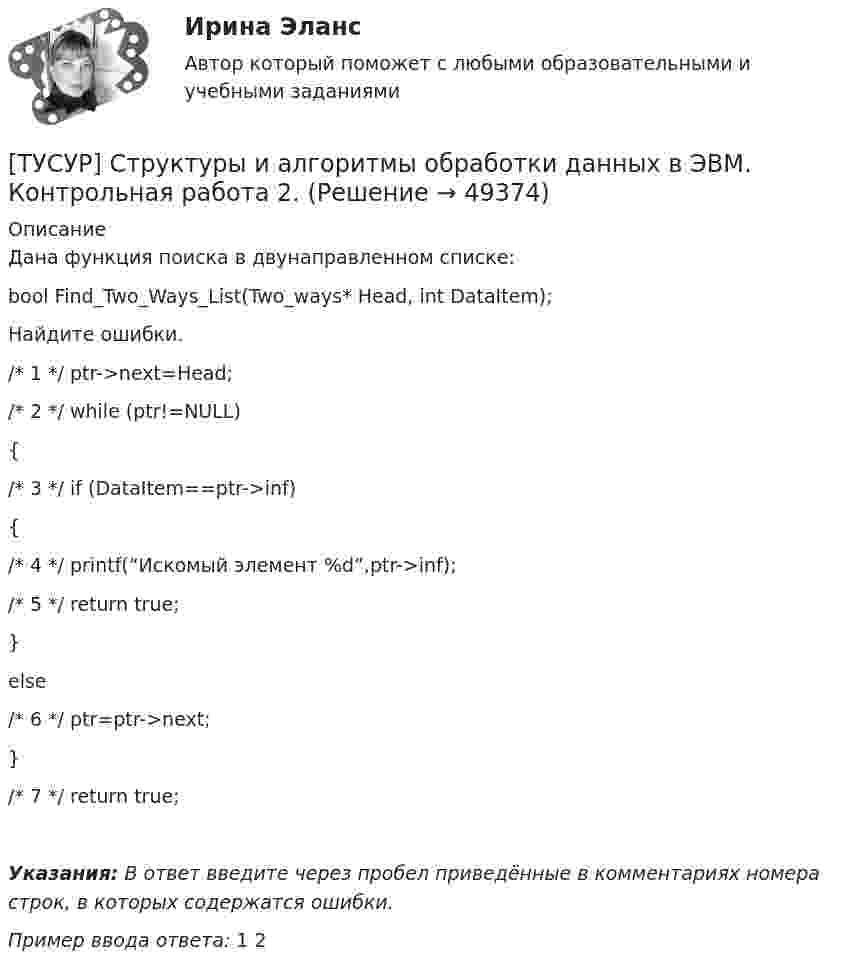      
            Описание
            Дана функция поиска в двунаправленном списке:bool Find_Two_Ways_List(Two_ways* Head, int DataItem);Найдите ошибки./* 1 */ ptr->next=Head;/* 2 */ while (ptr!=NULL){/* 3 */ if (DataItem==ptr->inf){/* 4 */ printf(“Искомый элемент %d”,ptr->inf);/* 5 */ return true;}else/* 6 */ ptr=ptr->next;}/* 7 */ return true;Указания: В ответ введите через пробел приведённые в комментариях номера строк, в которых содержатся ошибки.Пример ввода ответа: 1 2  
            
            
            [ТУСУР] Структуры и алгоритмы обработки данных в ЭВМ. Контрольная работа 2.[ТУСУР] Структуры и алгоритмы обработки данных в ЭВМ. Контрольная работа 2.[ТУСУР] Структуры и алгоритмы обработки данных в ЭВМ. Контрольная работа 2.[ТУСУР] Структуры и алгоритмы обработки данных в ЭВМ. Контрольная работа 2.ТУСУР Теория вероятности и математическая статистика Вариант 1 (6 заданий) Дневная добыча угля в некоторой шахте распределена по нормальному закону с математическим ожиданием 785 т и стандартным отклонением 60 тТУСУР Теория вероятности и математическая статистика Вариант 9 (6 заданий) Еженедельный выпуск продукции на заводе приблизительно распределен по нормальному закону со средним значением, равным 134786 ед. продукции в неделю, Тусур. Тест Биохимия 123 вопросаТУСУР Статистика Вариант 6 Задачи 1.2.1, 1.5.4, 2.2.2, 2.4.3, 2.6.2 Разработать макет статистической таблицы, характеризующей зависимость успеваемости студентов группы от посещаемости занятий и времени самостоятельной работы. ТУСУР Статистика Вариант 8 (5 задач) Задачи 1.2.3, 1.6.1, 2.2.4, 2.4.5, 2.6.4. Задача 1.2.3 Разработать макеты таблиц для статистической характеристики: 1) деятельности коммерческих банков; 2) деятельности страховых компаний.[ТУСУР] Структуры и алгоритмы обработки данных в ЭВМ. Контрольная работа 1.[ТУСУР] Структуры и алгоритмы обработки данных в ЭВМ. Контрольная работа 1.[ТУСУР] Структуры и алгоритмы обработки данных в ЭВМ. Контрольная работа 1.[ТУСУР] Структуры и алгоритмы обработки данных в ЭВМ. Контрольная работа 1.[ТУСУР] Структуры и алгоритмы обработки данных в ЭВМ. Контрольная работа 1.