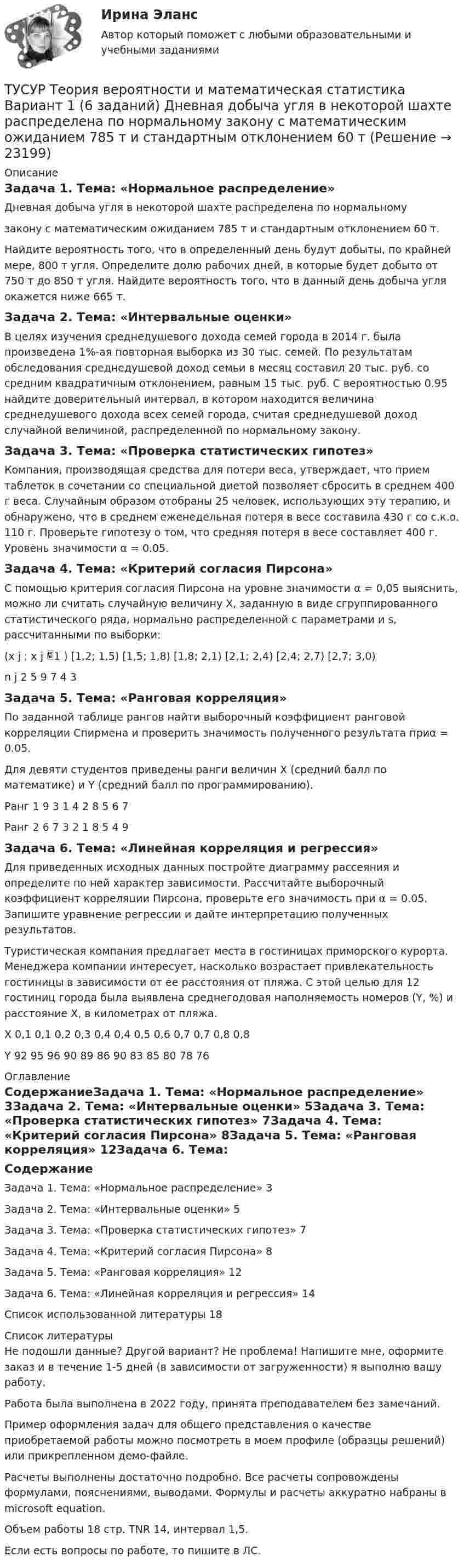     
          Описание
          Задача 1. Тема: «Нормальное распределение»Дневная добыча угля в некоторой шахте распределена по нормальномузакону с математическим ожиданием 785 т и стандартным отклонением 60 т.Найдите вероятность того, что в определенный день будут добыты, по крайней мере, 800 т угля. Определите долю рабочих дней, в которые будет добыто от 750 т до 850 т угля. Найдите вероятность того, что в данный день добыча угля окажется ниже 665 т.Задача 2. Тема: «Интервальные оценки»В целях изучения среднедушевого дохода семей города в 2014 г. была произведена 1%-ая повторная выборка из 30 тыс. семей. По результатам обследования среднедушевой доход семьи в месяц составил 20 тыс. руб. со средним квадратичным отклонением, равным 15 тыс. руб. С вероятностью 0.95 найдите доверительный интервал, в котором находится величина среднедушевого дохода всех семей города, считая среднедушевой доход случайной величиной, распределенной по нормальному закону.Задача 3. Тема: «Проверка статистических гипотез»Компания, производящая средства для потери веса, утверждает, что прием таблеток в сочетании со специальной диетой позволяет сбросить в среднем 400 г веса. Случайным образом отобраны 25 человек, использующих эту терапию, и обнаружено, что в среднем еженедельная потеря в весе составила 430 г со с.к.о. 110 г. Проверьте гипотезу о том, что средняя потеря в весе составляет 400 г. Уровень значимости α = 0.05.Задача 4. Тема: «Критерий согласия Пирсона»	С помощью критерия согласия Пирсона на уровне значимости α = 0,05 выяснить, можно ли считать случайную величину Х, заданную в виде сгруппированного статистического ряда, нормально распределенной с параметрами  и s, рассчитанными по выборки:(x j ; x j 1 )	[1,2; 1,5)	[1,5; 1,8)	[1,8; 2,1)	[2,1; 2,4)	[2,4; 2,7)	[2,7; 3,0)n j	2	5	9	7	4	3Задача 5. Тема: «Ранговая корреляция»	По заданной таблице рангов найти выборочный коэффициент ранговой корреляции Спирмена и проверить значимость полученного результата приα = 0.05.Для девяти студентов приведены ранги величин Х (средний балл по математике) и Y (средний балл по программированию).Ранг 1	9	3	1	4	2	8	5	6	7Ранг 2	6	7	3	2	1	8	5	4	9Задача 6. Тема: «Линейная корреляция и регрессия»	Для приведенных исходных данных постройте диаграмму рассеяния и определите по ней характер зависимости. Рассчитайте выборочный коэффициент корреляции Пирсона, проверьте его значимость при α = 0.05. Запишите уравнение регрессии и дайте интерпретацию полученных результатов.Туристическая компания предлагает места в гостиницах приморского курорта. Менеджера компании интересует, насколько возрастает привлекательность гостиницы в зависимости от ее расстояния от пляжа. С этой целью для 12 гостиниц города была выявлена среднегодовая наполняемость номеров (Y, %) и расстояние X, в километрах от пляжа.Х	0,1	0,1	0,2	0,3	0,4	0,4	0,5	0,6	0,7	0,7	0,8	0,8Y	92	95	96	90	89	86	90	83	85	80	78	76 
          Оглавление
          СодержаниеЗадача 1. Тема: «Нормальное распределение»	3Задача 2. Тема: «Интервальные оценки»	5Задача 3. Тема: «Проверка статистических гипотез»	7Задача 4. Тема: «Критерий согласия Пирсона»	8Задача 5. Тема: «Ранговая корреляция»	12Задача 6. Тема: «Линейная корреляция и регрессия»	14Список использованной литературы	18 
          Список литературы
          Не подошли данные? Другой вариант? Не проблема! Напишите мне, оформите заказ и в течение 1-5 дней (в зависимости от загруженности) я выполню вашу работу.Работа была выполнена в 2022 году, принята преподавателем без замечаний.Пример оформления задач для общего представления о качестве приобретаемой работы можно посмотреть в моем профиле (образцы решений) или прикрепленном демо-файле.Расчеты выполнены достаточно подробно. Все расчеты сопровождены формулами, пояснениями, выводами. Формулы и расчеты аккуратно набраны в microsoft equation.Объем работы 18 стр. TNR 14, интервал 1,5.Если есть вопросы по работе, то пишите в ЛС.
            
            
            [ТУСУР] Структуры и алгоритмы обработки данных в ЭВМ. Контрольная работа 2.ТУСУР Теория вероятности и математическая статистика Вариант 1 (6 заданий) Дневная добыча угля в некоторой шахте распределена по нормальному закону с математическим ожиданием 785 т и стандартным отклонением 60 тТУСУР Теория вероятности и математическая статистика Вариант 9 (6 заданий) Еженедельный выпуск продукции на заводе приблизительно распределен по нормальному закону со средним значением, равным 134786 ед. продукции в неделю, Тусур. Тест Биохимия 123 вопросаТУСУР Уголовное право (общая часть)  Вариант 10 ТУСУР Уголовно-исполнительное право Вариант 10ТУСУР Уголовный процесс (1 контрольная) Вариант 10[ТУСУР] Структуры и алгоритмы обработки данных в ЭВМ. Контрольная работа 1.[ТУСУР] Структуры и алгоритмы обработки данных в ЭВМ. Контрольная работа 1.[ТУСУР] Структуры и алгоритмы обработки данных в ЭВМ. Контрольная работа 1.[ТУСУР] Структуры и алгоритмы обработки данных в ЭВМ. Контрольная работа 1.[ТУСУР] Структуры и алгоритмы обработки данных в ЭВМ. Контрольная работа 1.[ТУСУР] Структуры и алгоритмы обработки данных в ЭВМ. Контрольная работа 2.[ТУСУР] Структуры и алгоритмы обработки данных в ЭВМ. Контрольная работа 2.