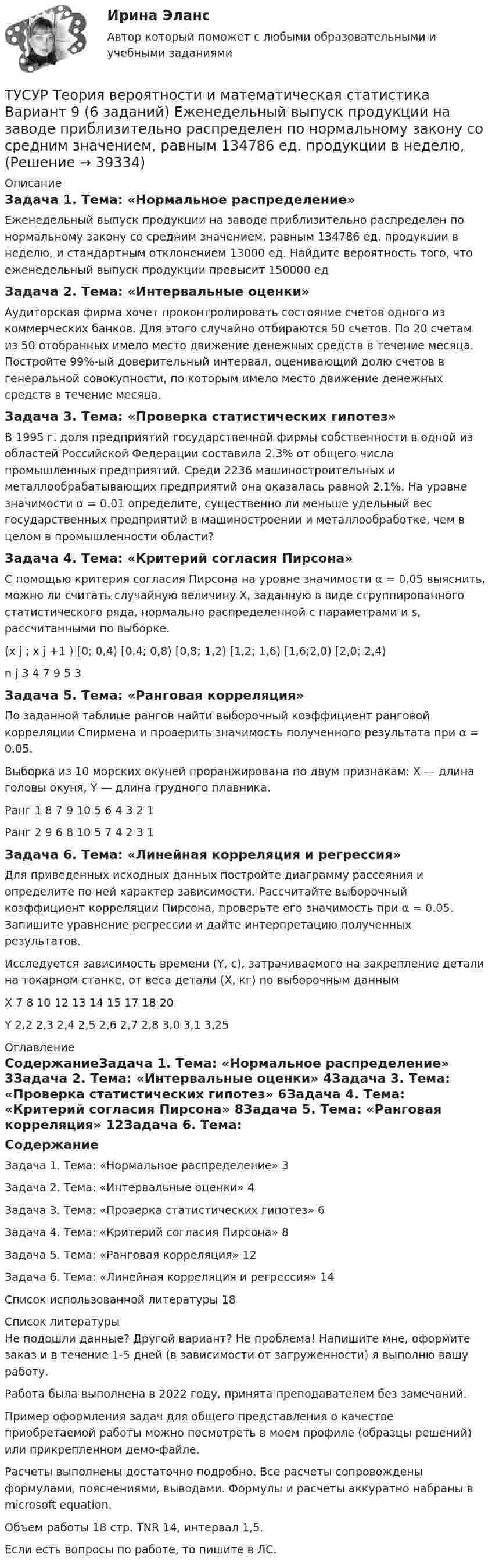     
          Описание
          Задача 1. Тема: «Нормальное распределение»Еженедельный выпуск продукции на заводе приблизительно распределен по нормальному закону со средним значением, равным 134786 ед. продукции в неделю, и стандартным отклонением 13000 ед. Найдите вероятность того, что еженедельный выпуск продукции превысит 150000 едЗадача 2. Тема: «Интервальные оценки»Аудиторская фирма хочет проконтролировать состояние счетов одного из коммерческих банков. Для этого случайно отбираются 50 счетов. По 20 счетам из 50 отобранных имело место движение денежных средств в течение месяца. Постройте 99%-ый доверительный интервал, оценивающий долю счетов в генеральной совокупности, по которым имело место движение денежных средств в течение месяца.Задача 3. Тема: «Проверка статистических гипотез»В 1995 г. доля предприятий государственной фирмы собственности в одной из областей Российской Федерации составила 2.3% от общего числа промышленных предприятий. Среди 2236 машиностроительных и металлообрабатывающих предприятий она оказалась равной 2.1%. На уровне значимости α = 0.01 определите, существенно ли меньше удельный вес государственных предприятий в машиностроении и металлообработке, чем в целом в промышленности области?Задача 4. Тема: «Критерий согласия Пирсона»С помощью критерия согласия Пирсона на уровне значимости α = 0,05 выяснить, можно ли считать случайную величину X, заданную в виде сгруппированного статистического ряда, нормально распределенной с параметрами  и s, рассчитанными по выборке.(x j ; x j +1 )	[0; 0,4)	[0,4; 0,8)	[0,8; 1,2)	[1,2; 1,6)	[1,6;2,0)	[2,0; 2,4)n j	3	4	7	9	5	3Задача 5. Тема: «Ранговая корреляция»По заданной таблице рангов найти выборочный коэффициент ранговой корреляции Спирмена и проверить значимость полученного результата при α = 0.05.Выборка из 10 морских окуней проранжирована по двум признакам: X — длина головы окуня, Y — длина грудного плавника.Ранг 1	8	7	9	10	5	6	4	3	2	1Ранг 2	9	6	8	10	5	7	4	2	3	1Задача 6. Тема: «Линейная корреляция и регрессия»Для приведенных исходных данных постройте диаграмму рассеяния и определите по ней характер зависимости. Рассчитайте выборочный коэффициент корреляции Пирсона, проверьте его значимость при α = 0.05. Запишите уравнение регрессии и дайте интерпретацию полученных результатов.Исследуется зависимость времени (Y, с), затрачиваемого на закрепление детали на токарном станке, от веса детали (X, кг) по выборочным даннымХ	7	8	10	12	13	14	15	17	18	20Y	2,2	2,3	2,4	2,5	2,6	2,7	2,8	3,0	3,1	3,25 
          Оглавление
          СодержаниеЗадача 1. Тема: «Нормальное распределение»	3Задача 2. Тема: «Интервальные оценки»	4Задача 3. Тема: «Проверка статистических гипотез»	6Задача 4. Тема: «Критерий согласия Пирсона»	8Задача 5. Тема: «Ранговая корреляция»	12Задача 6. Тема: «Линейная корреляция и регрессия»	14Список использованной литературы	18 
          Список литературы
          Не подошли данные? Другой вариант? Не проблема! Напишите мне, оформите заказ и в течение 1-5 дней (в зависимости от загруженности) я выполню вашу работу.Работа была выполнена в 2022 году, принята преподавателем без замечаний.Пример оформления задач для общего представления о качестве приобретаемой работы можно посмотреть в моем профиле (образцы решений) или прикрепленном демо-файле.Расчеты выполнены достаточно подробно. Все расчеты сопровождены формулами, пояснениями, выводами. Формулы и расчеты аккуратно набраны в microsoft equation.Объем работы 18 стр. TNR 14, интервал 1,5.Если есть вопросы по работе, то пишите в ЛС.
            
            
            ТУСУР Теория вероятности и математическая статистика Вариант 1 (6 заданий) Дневная добыча угля в некоторой шахте распределена по нормальному закону с математическим ожиданием 785 т и стандартным отклонением 60 тТУСУР Теория вероятности и математическая статистика Вариант 9 (6 заданий) Еженедельный выпуск продукции на заводе приблизительно распределен по нормальному закону со средним значением, равным 134786 ед. продукции в неделю, Тусур. Тест Биохимия 123 вопросаТУСУР Уголовное право (общая часть)  Вариант 10 ТУСУР Уголовно-исполнительное право Вариант 10ТУСУР Уголовный процесс (1 контрольная) Вариант 10ТУСУР  Уголовный процесс (2 контрольная) Вариант 10[ТУСУР] Структуры и алгоритмы обработки данных в ЭВМ. Контрольная работа 1.[ТУСУР] Структуры и алгоритмы обработки данных в ЭВМ. Контрольная работа 1.[ТУСУР] Структуры и алгоритмы обработки данных в ЭВМ. Контрольная работа 1.[ТУСУР] Структуры и алгоритмы обработки данных в ЭВМ. Контрольная работа 1.[ТУСУР] Структуры и алгоритмы обработки данных в ЭВМ. Контрольная работа 2.[ТУСУР] Структуры и алгоритмы обработки данных в ЭВМ. Контрольная работа 2.[ТУСУР] Структуры и алгоритмы обработки данных в ЭВМ. Контрольная работа 2.