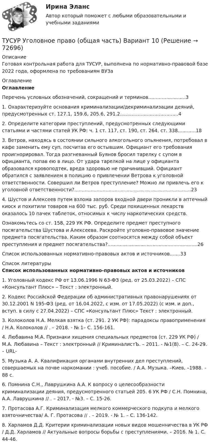     
            Описание
            Готовая контрольная работа для ТУСУР, выполнена по нормативно-правовой базе 2022 года, оформлена по требованиям ВУЗа 
            Оглавление
            Оглавление	Перечень условных обозначений, сокращений и терминов.........................3	1. Охарактеризуйте основания криминализации/декриминализации деяний, предусмотренных ст. 127.1, 159.6, 205.6, 291.2.......................................4	2. Определите категории преступлений, предусмотренных следующими статьями и частями статей УК РФ: ч. 1 ст. 117, ст. 190, ст. 264, ст. 338............18	3. Ветров, находясь в состоянии сильного алкогольного опьянения, потребовал в кафе заменить ему суп, посчитав его остывшим. Официант его требования проигнорировал. Тогда разгневанный Буянов бросил тарелку с супом в официанта, попав ею в лицо. От удара тарелкой на лице у официанта образовался кровоподтек, вреда здоровью не причинивший. Официант обратился с заявлением в полицию о привлечении Ветрова к уголовной ответственности. Совершил ли Ветров преступление? Можно ли привлечь его к уголовной ответственности?..............................................................................23	4. Шустов и Алексеев путем взлома запоров входной двери проникли в аптечный киоск и похитили товаров на 600 тыс. руб. Среди похищенных лекарств оказалось 10 пачек таблеток, относимых к числу наркотических средств.	Ознакомьтесь со ст. 158, 229 УК РФ. Определите предмет преступного посягательства Шустова и Алексеева. Раскройте уголовно-правовое значение предмета посягательства. Каким образом соотносятся между собой объект преступления и предмет посягательства?............................................................26	Список использованных нормативно-правовых актов и источников.......33 
            Список литературы
            Список использованных нормативно-правовых актов и источников	1.                Уголовный кодекс РФ от 13.06.1996 N 63-ФЗ (ред. от 25.03.2022) – СПС «Консультант Плюс»  – Текст : электронный.	2.                Кодекс Российской Федерации об административных правонарушениях от 30.12.2001 N 195-ФЗ (ред. от 16.04.2022, с изм. от 17.05.2022) (с изм. и доп., вступ. в силу с 27.04.2022) – СПС «Консультант Плюс»  Текст : электронный.	3.                Колоколов Н.А. Мелкая взятка (ст. 291. 2 УК РФ): парадоксы правоприменения / Н.А. Колоколов // . – 2018. - № 1– С. 156-161. 	4.                Любавина М.А. Признаки хищения специальных предметов (ст. 229 УК РФ) / М.А. Любавина – Текст : электронный // КриминалистЪ. – 2011. - №1(8). – С. 24-29. – URL-  	5.                Музыка А. А. Квалификация органами внутренних дел преступлений, совершаемых на почве наркомании : учеб. пособие. / А.А. Музыка. –Киев, –1988. – 88 с.	6.                Помнина С.Н., Лаврушкина А.А. К вопросу о целесообразности криминализации деяния, предусмотренного статьей 205. 6 УК РФ / С.Н. Помнина, А.А. Лаврушкина // . – 2017. - №3. – С. 15-26. 	7.                Протасова А.Г. Криминализация мелкого коммерческого подкупа и мелкого взяточничества/ А. Г. Протасова // . – 2019. - № 1. – С. 136-142. 	8.                Харламов Д.Д. Критерии криминализации новых видов мошенничества в УК РФ / Д.Д. Харламов // Актуальные вопросы борьбы с преступлениями. – 2016. № 1. С. 44-46.  
            
            
            Тусур. Тест Биохимия 123 вопросаТУСУР Уголовное право (общая часть)  Вариант 10 ТУСУР Уголовно-исполнительное право Вариант 10ТУСУР Уголовный процесс (1 контрольная) Вариант 10ТУСУР  Уголовный процесс (2 контрольная) Вариант 10ТУСУР Укажите верные утверждения о фиатных деньгах.ТУСУР ФИЗИКА[ТУСУР] Структуры и алгоритмы обработки данных в ЭВМ. Контрольная работа 1.[ТУСУР] Структуры и алгоритмы обработки данных в ЭВМ. Контрольная работа 1.[ТУСУР] Структуры и алгоритмы обработки данных в ЭВМ. Контрольная работа 2.[ТУСУР] Структуры и алгоритмы обработки данных в ЭВМ. Контрольная работа 2.[ТУСУР] Структуры и алгоритмы обработки данных в ЭВМ. Контрольная работа 2.[ТУСУР] Структуры и алгоритмы обработки данных в ЭВМ. Контрольная работа 2.ТУСУР Теория вероятности и математическая статистика Вариант 1 (6 заданий) Дневная добыча угля в некоторой шахте распределена по нормальному закону с математическим ожиданием 785 т и стандартным отклонением 60 т