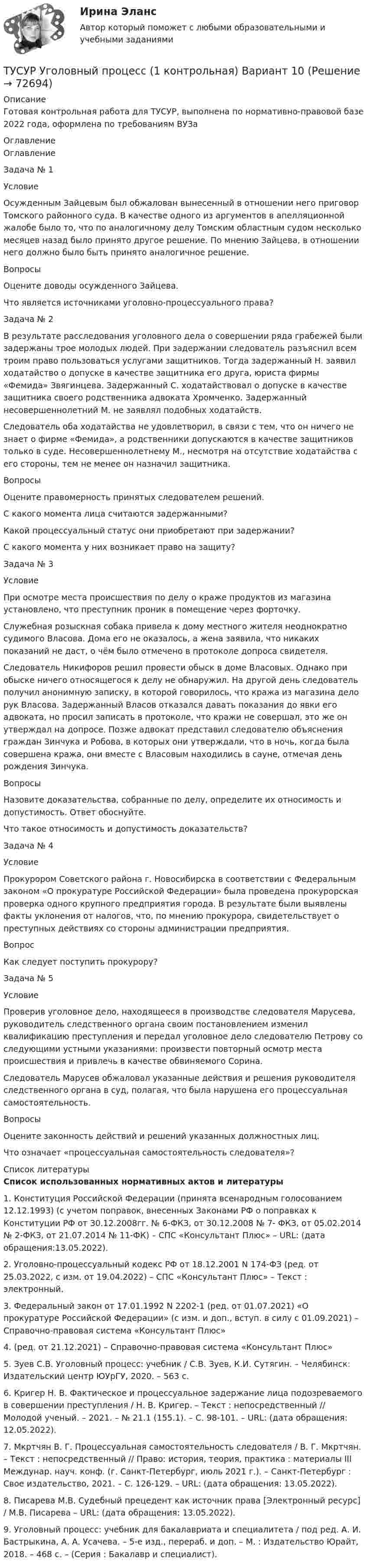     
            Описание
            Готовая контрольная работа для ТУСУР, выполнена по нормативно-правовой базе 2022 года, оформлена по требованиям ВУЗа 
            Оглавление
            ОглавлениеЗадача № 1УсловиеОсужденным Зайцевым был обжалован вынесенный в отношении него приговор Томского районного суда. В качестве одного из аргументов в апелляционной жалобе было то, что по аналогичному делу Томским областным судом несколько месяцев назад было принято другое решение. По мнению Зайцева, в отношении него должно было быть принято аналогичное решение.ВопросыОцените доводы осужденного Зайцева.Что является источниками уголовно-процессуального права?Задача № 2В результате расследования уголовного дела о совершении ряда грабежей были задержаны трое молодых людей. При задержании следователь разъяснил всем троим право пользоваться услугами защитников. Тогда задержанный Н. заявил ходатайство о допуске в качестве защитника его друга, юриста фирмы «Фемида» Звягинцева. Задержанный С. ходатайствовал о допуске в качестве защитника своего родственника адвоката Хромченко. Задержанный несовершеннолетний М. не заявлял подобных ходатайств.Следователь оба ходатайства не удовлетворил, в связи с тем, что он ничего не знает о фирме «Фемида», а родственники допускаются в качестве защитников только в суде. Несовершеннолетнему М., несмотря на отсутствие ходатайства с его стороны, тем не менее он назначил защитника.ВопросыОцените правомерность принятых следователем решений.С какого момента лица считаются задержанными?Какой процессуальный статус они приобретают при задержании?С какого момента у них возникает право на защиту?Задача № 3УсловиеПри осмотре места происшествия по делу о краже продуктов из магазина установлено, что преступник проник в помещение через форточку.Служебная розыскная собака привела к дому местного жителя неоднократно судимого Власова. Дома его не оказалось, а жена заявила, что никаких показаний не даст, о чём было отмечено в протоколе допроса свидетеля.Следователь Никифоров решил провести обыск в доме Власовых. Однако при обыске ничего относящегося к делу не обнаружил. На другой день следователь получил анонимную записку, в которой говорилось, что кража из магазина дело рук Власова. Задержанный Власов отказался давать показания до явки его адвоката, но просил записать в протоколе, что кражи не совершал, это же он утверждал на допросе. Позже адвокат представил следователю объяснения граждан Зинчука и Робова, в которых они утверждали, что в ночь, когда была совершена кража, они вместе с Власовым находились в сауне, отмечая день рождения Зинчука.ВопросыНазовите доказательства, собранные по делу, определите их относимость и допустимость. Ответ обоснуйте.Что такое относимость и допустимость доказательств?Задача № 4УсловиеПрокурором Советского района г. Новосибирска в соответствии с Федеральным законом «О прокуратуре Российской Федерации» была проведена прокурорская проверка одного крупного предприятия города. В результате были выявлены факты уклонения от налогов, что, по мнению прокурора, свидетельствует о преступных действиях со стороны администрации предприятия.ВопросКак следует поступить прокурору?Задача № 5УсловиеПроверив уголовное дело, находящееся в производстве следователя Марусева, руководитель следственного органа своим постановлением изменил квалификацию преступления и передал уголовное дело следователю Петрову со следующими устными указаниями: произвести повторный осмотр места происшествия и привлечь в качестве обвиняемого Сорина.Следователь Марусев обжаловал указанные действия и решения руководителя следственного органа в суд, полагая, что была нарушена его процессуальная самостоятельность.ВопросыОцените законность действий и решений указанных должностных лиц.Что означает «процессуальная самостоятельность следователя»? 
            Список литературы
            Список использованных нормативных актов и литературы	1.    Конституция Российской Федерации (принята всенародным голосованием 12.12.1993) (с учетом поправок, внесенных Законами РФ о поправках к Конституции РФ от 30.12.2008гг. № 6-ФКЗ, от 30.12.2008 № 7- ФКЗ, от 05.02.2014 № 2-ФКЗ, от 21.07.2014 № 11-ФК) – СПС «Консультант Плюс» – URL:  (дата обращения:13.05.2022).	2.    Уголовно-процессуальный кодекс РФ от 18.12.2001 N 174-ФЗ (ред. от 25.03.2022, с изм. от 19.04.2022) – СПС «Консультант Плюс»  – Текст : электронный.	3.    Федеральный закон от 17.01.1992 N 2202-1 (ред. от 01.07.2021) «О прокуратуре Российской Федерации» (с изм. и доп., вступ. в силу с 01.09.2021) – Справочно-правовая система «Консультант Плюс» 	4.     (ред. от 21.12.2021) – Справочно-правовая система «Консультант Плюс» 	5.    Зуев С.В. Уголовный процесс: учебник / С.В. Зуев, К.И. Сутягин. – Челябинск: Издательский центр ЮУрГУ, 2020. – 563 с.	6.    Кригер Н. В. Фактическое и процессуальное задержание лица подозреваемого в совершении преступления / Н. В. Кригер. – Текст : непосредственный // Молодой ученый. – 2021. – № 21.1 (155.1). – С. 98-101. – URL:  (дата обращения: 12.05.2022).	7.    Мкртчян В. Г. Процессуальная самостоятельность следователя / В. Г. Мкртчян. – Текст : непосредственный // Право: история, теория, практика : материалы III Междунар. науч. конф. (г. Санкт-Петербург, июль 2021 г.). – Санкт-Петербург : Свое издательство, 2021. – С. 126-129. – URL:  (дата обращения: 13.05.2022).	8.    Писарева М.В. Судебный прецедент как источник права [Электронный ресурс] / М.В. Писарева – URL: (дата обращения: 13.05.2022).	9.    Уголовный процесс: учебник для бакалавриата и специалитета / под ред. А. И. Бастрыкина, А. А. Усачева. – 5-е изд., перераб. и доп. – М. : Издательство Юрайт, 2018. – 468 с. – (Серия : Бакалавр и специалист). 
            
            
             ТУСУР Уголовно-исполнительное право Вариант 10ТУСУР Уголовный процесс (1 контрольная) Вариант 10ТУСУР  Уголовный процесс (2 контрольная) Вариант 10ТУСУР Укажите верные утверждения о фиатных деньгах.ТУСУР ФИЗИКА[Тусур] Философия. ТестТУСУР Финансовые рынки и институты[ТУСУР] Структуры и алгоритмы обработки данных в ЭВМ. Контрольная работа 2.[ТУСУР] Структуры и алгоритмы обработки данных в ЭВМ. Контрольная работа 2.[ТУСУР] Структуры и алгоритмы обработки данных в ЭВМ. Контрольная работа 2.[ТУСУР] Структуры и алгоритмы обработки данных в ЭВМ. Контрольная работа 2.ТУСУР Теория вероятности и математическая статистика Вариант 1 (6 заданий) Дневная добыча угля в некоторой шахте распределена по нормальному закону с математическим ожиданием 785 т и стандартным отклонением 60 тТУСУР Теория вероятности и математическая статистика Вариант 9 (6 заданий) Еженедельный выпуск продукции на заводе приблизительно распределен по нормальному закону со средним значением, равным 134786 ед. продукции в неделю, Тусур. Тест Биохимия 123 вопроса