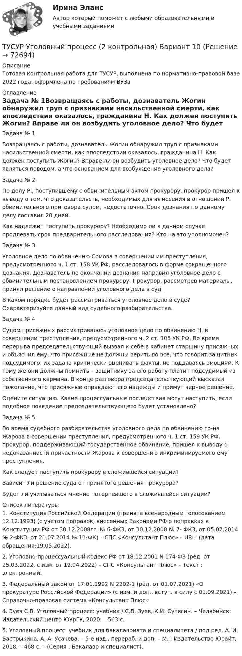     
            Описание
            Готовая контрольная работа для ТУСУР, выполнена по нормативно-правовой базе 2022 года, оформлена по требованиям ВУЗа 
            Оглавление
            Задача № 1Возвращаясь с работы, дознаватель Жогин обнаружил труп с признаками насильственной смерти, как впоследствии оказалось, гражданина Н. Как должен поступить Жогин? Вправе ли он возбудить уголовное дело? Что будет являться поводом, а что основанием для возбуждения уголовного дела?Задача № 2По делу Р., поступившему с обвинительным актом прокурору, прокурор пришел к выводу о том, что доказательств, необходимых для вынесения в отношении Р. обвинительного приговора судом, недостаточно. Срок дознания по данному делу составил 20 дней.Как надлежит поступить прокурору? Необходимо ли в данном случае продлевать срок предварительного расследования? Кто на это уполномочен?Задача № 3Уголовное дело по обвинению Сомова в совершении им преступления, предусмотренного ч. 1 ст. 158 УК РФ, расследовалось в форме сокращенного дознания. Дознаватель по окончании дознания направил уголовное дело с обвинительным постановлением прокурору. Прокурор, рассмотрев материалы, принял решение о направлении уголовного дела в суд.В каком порядке будет рассматриваться уголовное дело в суде? Охарактеризуйте данный вид судебного разбирательства.Задача № 4Судом присяжных рассматривалось уголовное дело по обвинению Н. в совершении преступления, предусмотренного ч. 2 ст. 105 УК РФ. Во время перерыва председательствующий вызвал к себе в кабинет старшину присяжных и объяснил ему, что присяжные не должны верить во все, что говорит защитник подсудимого, их задача критически оценивать факты, не поддаваясь эмоциям. К тому же они должны помнить – защитнику за его работу платит подсудимый из собственного кармана. В конце разговора председательствующий высказал пожелание, что присяжные оправдают его надежды и примут верное решение.Оцените ситуацию. Какие процессуальные последствия могут наступить, если подобное поведение председательствующего будет установлено?Задача № 5Во время судебного разбирательства уголовного дела по обвинению гр-на Жарова в совершении преступления, предусмотренного ч. 1 ст. 159 УК РФ, прокурор, поддерживающий государственное обвинение, пришел к выводу о недоказанности причастности Жарова к совершению инкриминируемого ему преступления.Как следует поступить прокурору в сложившейся ситуации?Зависит ли решение суда от принятого решения прокурора?Будет ли учитываться мнение потерпевшего в сложившейся ситуации? 
            Список литературы
            	1.    Конституция Российской Федерации (принята всенародным голосованием 12.12.1993) (с учетом поправок, внесенных Законами РФ о поправках к Конституции РФ от 30.12.2008гг. № 6-ФКЗ, от 30.12.2008 № 7- ФКЗ, от 05.02.2014 № 2-ФКЗ, от 21.07.2014 № 11-ФК) – СПС «Консультант Плюс» – URL:  (дата обращения:19.05.2022).	2.    Уголовно-процессуальный кодекс РФ от 18.12.2001 N 174-ФЗ (ред. от 25.03.2022, с изм. от 19.04.2022) – СПС «Консультант Плюс»  – Текст : электронный.	3.    Федеральный закон от 17.01.1992 N 2202-1 (ред. от 01.07.2021) «О прокуратуре Российской Федерации» (с изм. и доп., вступ. в силу с 01.09.2021) – Справочно-правовая система «Консультант Плюс» 	4.    Зуев С.В. Уголовный процесс: учебник / С.В. Зуев, К.И. Сутягин. – Челябинск: Издательский центр ЮУрГУ, 2020. – 563 с.	5.    Уголовный процесс: учебник для бакалавриата и специалитета / под ред. А. И. Бастрыкина, А. А. Усачева. – 5-е изд., перераб. и доп. – М. : Издательство Юрайт, 2018. – 468 с. – (Серия : Бакалавр и специалист).  
            
            
            ТУСУР Уголовный процесс (1 контрольная) Вариант 10ТУСУР  Уголовный процесс (2 контрольная) Вариант 10ТУСУР Укажите верные утверждения о фиатных деньгах.ТУСУР ФИЗИКА[Тусур] Философия. ТестТУСУР Финансовые рынки и институтыТУСУР Что характерно для позитивного анализа?[ТУСУР] Структуры и алгоритмы обработки данных в ЭВМ. Контрольная работа 2.[ТУСУР] Структуры и алгоритмы обработки данных в ЭВМ. Контрольная работа 2.[ТУСУР] Структуры и алгоритмы обработки данных в ЭВМ. Контрольная работа 2.ТУСУР Теория вероятности и математическая статистика Вариант 1 (6 заданий) Дневная добыча угля в некоторой шахте распределена по нормальному закону с математическим ожиданием 785 т и стандартным отклонением 60 тТУСУР Теория вероятности и математическая статистика Вариант 9 (6 заданий) Еженедельный выпуск продукции на заводе приблизительно распределен по нормальному закону со средним значением, равным 134786 ед. продукции в неделю, Тусур. Тест Биохимия 123 вопросаТУСУР Уголовное право (общая часть)  Вариант 10