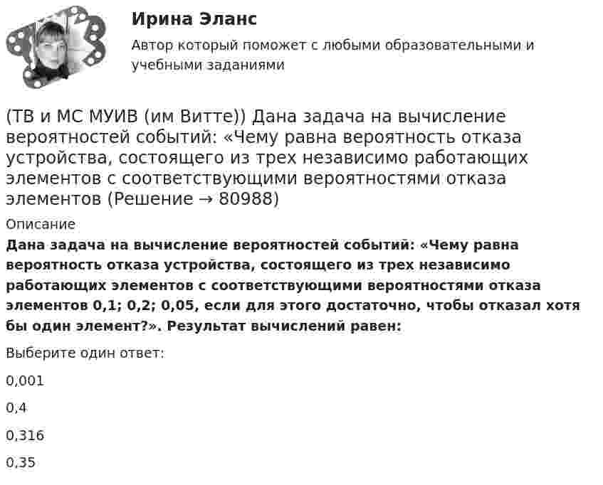      
            Описание
            Дана задача на вычисление вероятностей событий: «Чему равна вероятность отказа устройства, состоящего из трех независимо работающих элементов с соответствующими вероятностями отказа элементов 0,1; 0,2; 0,05, если для этого достаточно, чтобы отказал хотя бы один элемент?». Результат вычислений равен:Выберите один ответ:0,0010,40,3160,35   
            
            
            (ТВ и МС МУИВ (им Витте)) Дана задача на вычисление вероятностей событий: «На складе автомобильного салона 5 белых, 3 черных, 4 зеленых автомобилей одной марки. Используя классическое определение вероятности рассчитать вероятность того, что(ТВ и МС МУИВ (им Витте)) Дана задача на вычисление вероятностей событий: «Чему равна вероятность отказа устройства, состоящего из трех независимо работающих элементов с соответствующими вероятностями отказа элементов(ТВ и МС МУИВ (им Витте)) Записать в виде вариационного ряда выборку  5, 3, 7, 10, 5, 5, 2, 10, 7, 2, 7, 7, 4, 2, 4.(ТВ и МС МУИВ (им Витте)) Событие называется ______ , если при осуществлении ряда условий оно может либо произойти, либо не произойти.(ТВ и МС МУИВ (им Витте)) Суммой нескольких событий A1, A2, A3, …, An называется объединение ______ .(ТВ и МС МУИВ (им Витте)) Установите последовательность построения ряда распределения случайной величины(ТВ и МС МУИВ (им Витте)) Установите соответствие между названиями формул и входящими в их состав элементами:Твёрдый шар диаметром 8 см под действием момента сил 4,65 мН•м равномерно ускоряется из состояния покоя и за 15 с совершает 180 полных оборотов вокруг неподвижной оси, проходящей через центр шара. Чему равна масса шара?ТВиМС Вариант 1 (10 задач) В первой урне находятся 12 белых и 8  черных шаров, во второй урне – 3 белых и 5 черных шаров. ТВиМС Вариант 1 (6 задач по ТВ и 4 задачи по МС) В партии из N = 20 изделий n = 4 изделий имеют скрытый дефект. Какова вероятность того, что из взятых наугад m = 5 изделий k = 2 изделий яв-ляются дефектными?ТВиМС Вариант 30 (5 задач) Электрическая цепь состоит из пяти элементов, вероятность безотказ-ной работы которых в заданный промежуток времени ТВиМС ИДЗ 3 Вариант 4 Элементы теории корреляционного и регрессионного анализа данных (2 задания) Имеются условные статистические данные о производительности труда рабочих предприятия (ТВ и МС МУИВ (им Витте)) В результате испытания случайная величина Х приняла 25 значений в интервале (0;25). Установить последовательность действий при решении задачи построения гистограммы одинаковых частот:(ТВ и МС МУИВ (им Витте)) Вычислите и установите результаты вычислений последовательно в порядке возрастания: