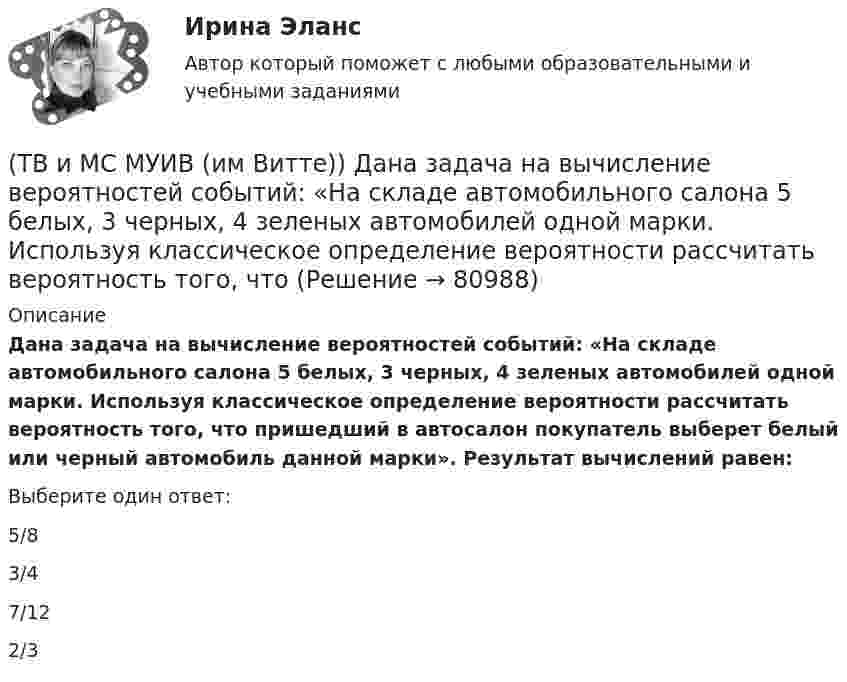      
            Описание
            Дана задача на вычисление вероятностей событий: «На складе автомобильного салона 5 белых, 3 черных, 4 зеленых автомобилей одной марки. Используя классическое определение вероятности рассчитать вероятность того, что пришедший в автосалон покупатель выберет белый или черный автомобиль данной марки». Результат вычислений равен:Выберите один ответ:5/83/47/122/3   
            
            
            (ТВ и МС МУИВ (им Витте)) График плотности распределения вероятности равномерного закона непрерывной случайной величины на интервале [a, b] характеризуется ______ .(ТВ и МС МУИВ (им Витте)) Дана задача на вычисление вероятностей событий: «На складе автомобильного салона 5 белых, 3 черных, 4 зеленых автомобилей одной марки. Используя классическое определение вероятности рассчитать вероятность того, что(ТВ и МС МУИВ (им Витте)) Дана задача на вычисление вероятностей событий: «Чему равна вероятность отказа устройства, состоящего из трех независимо работающих элементов с соответствующими вероятностями отказа элементов(ТВ и МС МУИВ (им Витте)) Записать в виде вариационного ряда выборку  5, 3, 7, 10, 5, 5, 2, 10, 7, 2, 7, 7, 4, 2, 4.(ТВ и МС МУИВ (им Витте)) Событие называется ______ , если при осуществлении ряда условий оно может либо произойти, либо не произойти.(ТВ и МС МУИВ (им Витте)) Суммой нескольких событий A1, A2, A3, …, An называется объединение ______ .(ТВ и МС МУИВ (им Витте)) Установите последовательность построения ряда распределения случайной величиныТвердые ставки устанавливаются в … сумме на единицу обложения независимо от размеров доходов или прибылиТвёрдый шар диаметром 8 см под действием момента сил 4,65 мН•м равномерно ускоряется из состояния покоя и за 15 с совершает 180 полных оборотов вокруг неподвижной оси, проходящей через центр шара. Чему равна масса шара?ТВиМС Вариант 1 (10 задач) В первой урне находятся 12 белых и 8  черных шаров, во второй урне – 3 белых и 5 черных шаров. ТВиМС Вариант 1 (6 задач по ТВ и 4 задачи по МС) В партии из N = 20 изделий n = 4 изделий имеют скрытый дефект. Какова вероятность того, что из взятых наугад m = 5 изделий k = 2 изделий яв-ляются дефектными?ТВиМС Вариант 30 (5 задач) Электрическая цепь состоит из пяти элементов, вероятность безотказ-ной работы которых в заданный промежуток времени ТВиМС ИДЗ 3 Вариант 4 Элементы теории корреляционного и регрессионного анализа данных (2 задания) Имеются условные статистические данные о производительности труда рабочих предприятия (ТВ и МС МУИВ (им Витте)) В результате испытания случайная величина Х приняла 25 значений в интервале (0;25). Установить последовательность действий при решении задачи построения гистограммы одинаковых частот: