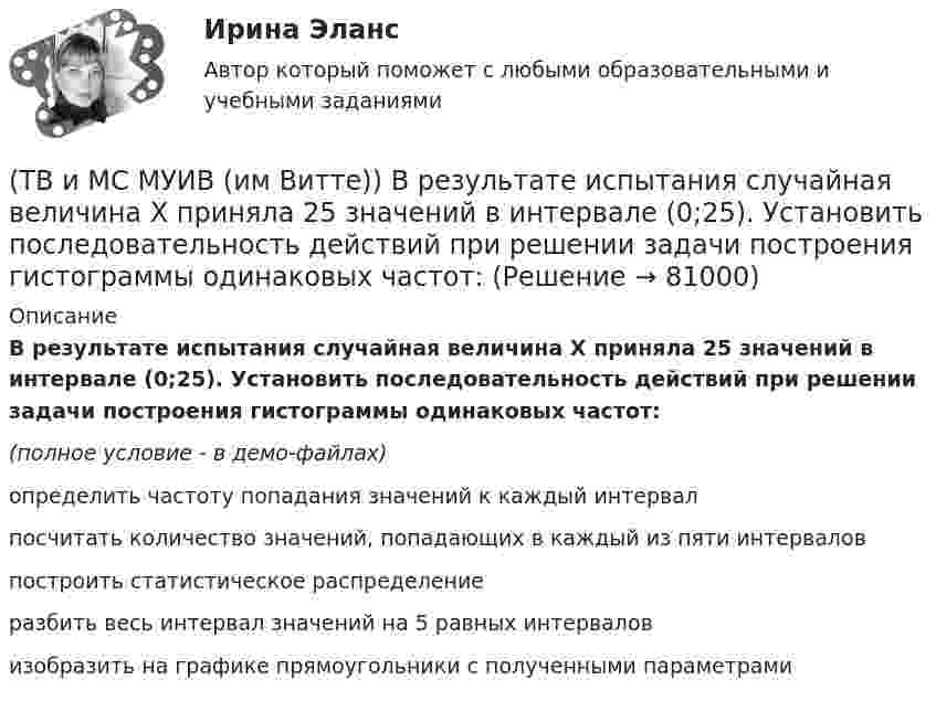     
            Описание
            В результате испытания случайная величина Х приняла 25 значений в интервале (0;25). Установить последовательность действий при решении задачи построения гистограммы одинаковых частот:(полное условие - в демо-файлах)определить частоту попадания значений к каждый интервалпосчитать количество значений, попадающих в каждый из пяти интерваловпостроить статистическое распределениеразбить весь интервал значений на 5 равных интерваловизобразить на графике прямоугольники с полученными параметрами   
            
            
            ТВиМС ИДЗ 3 Вариант 4 Элементы теории корреляционного и регрессионного анализа данных (2 задания) Имеются условные статистические данные о производительности труда рабочих предприятия (ТВ и МС МУИВ (им Витте)) В результате испытания случайная величина Х приняла 25 значений в интервале (0;25). Установить последовательность действий при решении задачи построения гистограммы одинаковых частот:(ТВ и МС МУИВ (им Витте)) Вычислите и установите результаты вычислений последовательно в порядке возрастания:(ТВ и МС МУИВ (им Витте)) График плотности распределения вероятности равномерного закона непрерывной случайной величины на интервале [a, b] характеризуется ______ .(ТВ и МС МУИВ (им Витте)) Дана задача на вычисление вероятностей событий: «На складе автомобильного салона 5 белых, 3 черных, 4 зеленых автомобилей одной марки. Используя классическое определение вероятности рассчитать вероятность того, что(ТВ и МС МУИВ (им Витте)) Дана задача на вычисление вероятностей событий: «Чему равна вероятность отказа устройства, состоящего из трех независимо работающих элементов с соответствующими вероятностями отказа элементов(ТВ и МС МУИВ (им Витте)) Записать в виде вариационного ряда выборку  5, 3, 7, 10, 5, 5, 2, 10, 7, 2, 7, 7, 4, 2, 4.Твердое тело одновременно участвует в двух вращательных движениях. Как направлена скорость точки А?   Выберите один ответ: a. параллельно оси z в сторону возрастания координаты b. параллельно оси z в сторону убывания координаты c. Твердое тело участвует в двух движениях, происходящих вокруг пересекающихся осей. Как можно представить это движение в данный момент времени?  Выберите один ответ: a. мгновенное вращение b. мгновенное винтовое движение cТвердость стекла по минералогической шкале равна:Твердые ставки устанавливаются в … сумме на единицу обложения независимо от размеров доходов или прибылиТвёрдый шар диаметром 8 см под действием момента сил 4,65 мН•м равномерно ускоряется из состояния покоя и за 15 с совершает 180 полных оборотов вокруг неподвижной оси, проходящей через центр шара. Чему равна масса шара?ТВиМС Вариант 1 (10 задач) В первой урне находятся 12 белых и 8  черных шаров, во второй урне – 3 белых и 5 черных шаров. ТВиМС Вариант 1 (6 задач по ТВ и 4 задачи по МС) В партии из N = 20 изделий n = 4 изделий имеют скрытый дефект. Какова вероятность того, что из взятых наугад m = 5 изделий k = 2 изделий яв-ляются дефектными?
