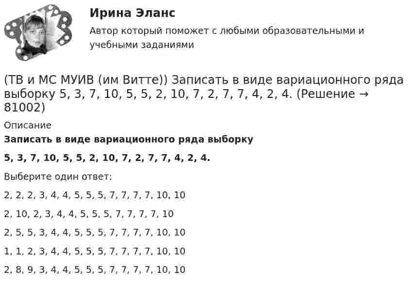      
            Описание
            Записать в виде вариационного ряда выборку5, 3, 7, 10, 5, 5, 2, 10, 7, 2, 7, 7, 4, 2, 4.Выберите один ответ:2, 2, 2, 3, 4, 4, 5, 5, 5, 7, 7, 7, 7, 10, 10 2, 10, 2, 3, 4, 4, 5, 5, 5, 7, 7, 7, 7, 10 2, 5, 5, 3, 4, 4, 5, 5, 5, 7, 7, 7, 7, 10, 10 1, 1, 2, 3, 4, 4, 5, 5, 5, 7, 7, 7, 7, 10, 10 2, 8, 9, 3, 4, 4, 5, 5, 5, 7, 7, 7, 7, 10, 10    
            
            
            (ТВ и МС МУИВ (им Витте)) Дана задача на вычисление вероятностей событий: «Чему равна вероятность отказа устройства, состоящего из трех независимо работающих элементов с соответствующими вероятностями отказа элементов(ТВ и МС МУИВ (им Витте)) Записать в виде вариационного ряда выборку  5, 3, 7, 10, 5, 5, 2, 10, 7, 2, 7, 7, 4, 2, 4.(ТВ и МС МУИВ (им Витте)) Событие называется ______ , если при осуществлении ряда условий оно может либо произойти, либо не произойти.(ТВ и МС МУИВ (им Витте)) Суммой нескольких событий A1, A2, A3, …, An называется объединение ______ .(ТВ и МС МУИВ (им Витте)) Установите последовательность построения ряда распределения случайной величины(ТВ и МС МУИВ (им Витте)) Установите соответствие между названиями формул и входящими в их состав элементами:ТВиМС Однофакторный дисперсионный анализ ИДЗ 4 Вариант 4 Для заданного уровня значимости α = 0,05 установите влияние типа используемой рекламы на объем продаж товара. ТВиМС Вариант 1 (10 задач) В первой урне находятся 12 белых и 8  черных шаров, во второй урне – 3 белых и 5 черных шаров. ТВиМС Вариант 1 (6 задач по ТВ и 4 задачи по МС) В партии из N = 20 изделий n = 4 изделий имеют скрытый дефект. Какова вероятность того, что из взятых наугад m = 5 изделий k = 2 изделий яв-ляются дефектными?ТВиМС Вариант 30 (5 задач) Электрическая цепь состоит из пяти элементов, вероятность безотказ-ной работы которых в заданный промежуток времени ТВиМС ИДЗ 3 Вариант 4 Элементы теории корреляционного и регрессионного анализа данных (2 задания) Имеются условные статистические данные о производительности труда рабочих предприятия (ТВ и МС МУИВ (им Витте)) В результате испытания случайная величина Х приняла 25 значений в интервале (0;25). Установить последовательность действий при решении задачи построения гистограммы одинаковых частот:(ТВ и МС МУИВ (им Витте)) Вычислите и установите результаты вычислений последовательно в порядке возрастания:(ТВ и МС МУИВ (им Витте)) График плотности распределения вероятности равномерного закона непрерывной случайной величины на интервале [a, b] характеризуется ______ .