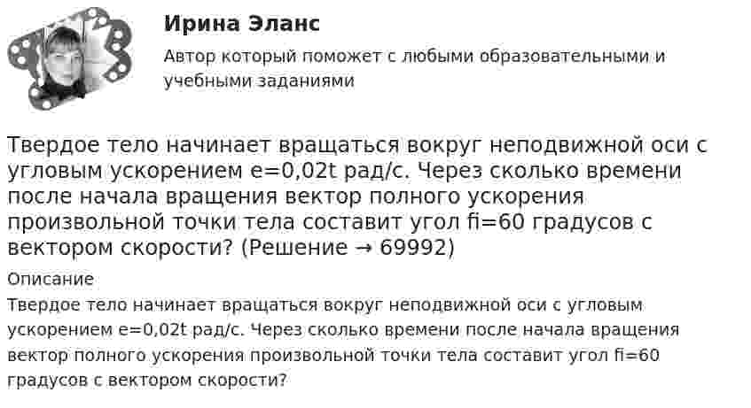      
            Описание
            Твердое тело начинает вращаться вокруг неподвижной оси с угловым ускорением e=0,02t рад/с. Через сколько времени после начала вращения вектор полного ускорения произвольной точки тела составит угол fi=60 градусов с вектором скорости?   
            
            
            Твёрдое тело вращается вокруг неподвижной оси по  j = 3 – at – bt3,  где a = 6,0 рад/с, b = 2,0 рад/с3. Найти:  а) средние значения угловой скорости и углового ускорения за промежуток времениТвердое тело начинает вращаться вокруг неподвижной оси с угловым ускорением e=0,02t рад/с. Через сколько времени после начала вращения вектор полного ускорения произвольной точки тела составит угол fi=60 градусов с вектором скорости?Твёрдое тело начинает вращаться вокруг оси Z с угловой скоростью, проекция которой изменяется во времени, как показано на графике. На какой угол относительно начального положения окажется повёрнутым тело через 10 секунд?Твердое тело одновременно участвует в двух вращательных движениях. Как направлена скорость точки А?    Выберите один ответ: a. параллельно оси y в сторону убывания координаты b. параллельно оси y в сторону возрастания координатыТвердое тело одновременно участвует в двух вращательных движениях. Как направлена скорость точки А?   Выберите один ответ: a. параллельно оси z в сторону возрастания координаты b. параллельно оси z в сторону убывания координаты c. Твердое тело участвует в двух движениях, происходящих вокруг пересекающихся осей. Как можно представить это движение в данный момент времени?  Выберите один ответ: a. мгновенное вращение b. мгновенное винтовое движение cТвердость стекла по минералогической шкале равна:Таргетированная реклама (Ответы на зачёт с оценкой, ответы Синергия)Таргетированная реклама (Ответы на зачёт с оценкой, ответы Синергия)Таргетированная реклама тест Синергия (ответы✅100 баллов) Итоговая аттестацияТарифная система оплаты труда включает в себя такие элементы, как … (укажите 3 варианта ответа)Тарифный коэффициент показывает...Тариф страховых взносов на 2017–2019 гг. на обязательное социальное страхование на случай временной нетрудоспособности и в связи с материнством установлен: в пределах базы обязательного социального страхования (ОСС) – …Татьяна Бударина закончила психологический факультет Ленинградского университета, затем аспирантуру и защитила кандидатскую диссертацию на тему «Нетрадиционные методы разрешения межличностных конфликтов в трудовом коллективе». После 10 лет работы преподавателем в одном из ленинградских ВУЗов, она перешла на должность консультанта в центр психологической помощи – рамки преподавательской работы показались ей весьма узкими для самореализации