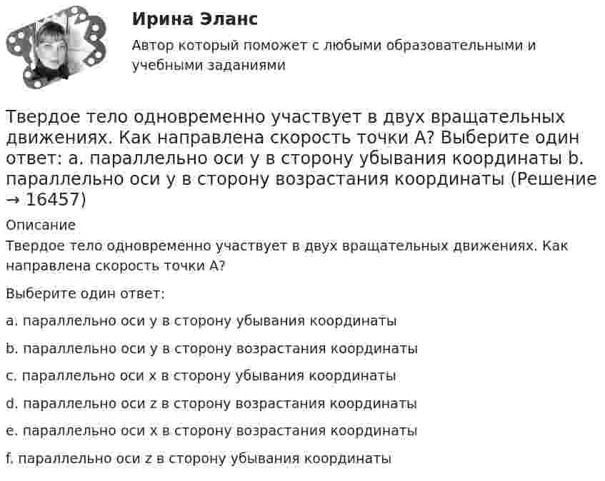     
          Описание
          Твердое тело одновременно участвует в двух вращательных движениях. Как направлена скорость точки А?  Выберите один ответ:a. параллельно оси y в сторону убывания координатыb. параллельно оси y в сторону возрастания координатыc. параллельно оси x в сторону убывания координатыd. параллельно оси z в сторону возрастания координатыe. параллельно оси x в сторону возрастания координатыf. параллельно оси z в сторону убывания координаты  
            
            
            Твёрдое тело начинает вращаться вокруг оси Z с угловой скоростью, проекция которой изменяется во времени, как показано на графике. На какой угол относительно начального положения окажется повёрнутым тело через 10 секунд?Твердое тело одновременно участвует в двух вращательных движениях. Как направлена скорость точки А?    Выберите один ответ: a. параллельно оси y в сторону убывания координаты b. параллельно оси y в сторону возрастания координатыТвердое тело одновременно участвует в двух вращательных движениях. Как направлена скорость точки А?   Выберите один ответ: a. параллельно оси z в сторону возрастания координаты b. параллельно оси z в сторону убывания координаты c. Твердое тело участвует в двух движениях, происходящих вокруг пересекающихся осей. Как можно представить это движение в данный момент времени?  Выберите один ответ: a. мгновенное вращение b. мгновенное винтовое движение cТвердость стекла по минералогической шкале равна:Твердые ставки устанавливаются в … сумме на единицу обложения независимо от размеров доходов или прибылиТвёрдый шар диаметром 8 см под действием момента сил 4,65 мН•м равномерно ускоряется из состояния покоя и за 15 с совершает 180 полных оборотов вокруг неподвижной оси, проходящей через центр шара. Чему равна масса шара?Таргетированная реклама тест Синергия (ответы✅100 баллов) Итоговая аттестацияТарифная система оплаты труда включает в себя такие элементы, как … (укажите 3 варианта ответа)Тарифный коэффициент показывает...Тариф страховых взносов на 2017–2019 гг. на обязательное социальное страхование на случай временной нетрудоспособности и в связи с материнством установлен: в пределах базы обязательного социального страхования (ОСС) – …Татьяна Бударина закончила психологический факультет Ленинградского университета, затем аспирантуру и защитила кандидатскую диссертацию на тему «Нетрадиционные методы разрешения межличностных конфликтов в трудовом коллективе». После 10 лет работы преподавателем в одном из ленинградских ВУЗов, она перешла на должность консультанта в центр психологической помощи – рамки преподавательской работы показались ей весьма узкими для самореализацииТвГТУ Статистика Вариант 2 (Номера задач 1.2, 2.2, 3.2, 4.2, 5.2, 6.2, 7.2) По данным таблицы 1 постройте структурную группировку банков по величине балансовой прибыли, выделив четыре группы банков с открытыми интервалами Твёрдое тело вращается вокруг неподвижной оси по  j = 3 – at – bt3,  где a = 6,0 рад/с, b = 2,0 рад/с3. Найти:  а) средние значения угловой скорости и углового ускорения за промежуток времени