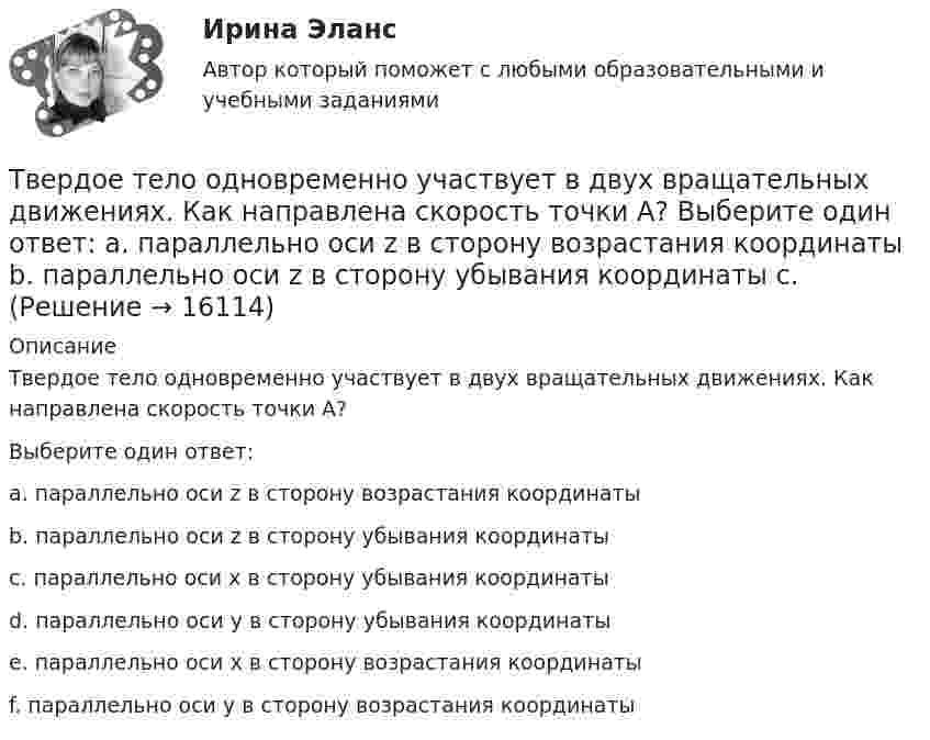     
          Описание
          Твердое тело одновременно участвует в двух вращательных движениях. Как направлена скорость точки А? Выберите один ответ:a. параллельно оси z в сторону возрастания координатыb. параллельно оси z в сторону убывания координатыc. параллельно оси x в сторону убывания координатыd. параллельно оси y в сторону убывания координатыe. параллельно оси x в сторону возрастания координатыf. параллельно оси y в сторону возрастания координаты  
            
            
            Твердое тело одновременно участвует в двух вращательных движениях. Как направлена скорость точки А?    Выберите один ответ: a. параллельно оси y в сторону убывания координаты b. параллельно оси y в сторону возрастания координатыТвердое тело одновременно участвует в двух вращательных движениях. Как направлена скорость точки А?   Выберите один ответ: a. параллельно оси z в сторону возрастания координаты b. параллельно оси z в сторону убывания координаты c. Твердое тело участвует в двух движениях, происходящих вокруг пересекающихся осей. Как можно представить это движение в данный момент времени?  Выберите один ответ: a. мгновенное вращение b. мгновенное винтовое движение cТвердость стекла по минералогической шкале равна:Твердые ставки устанавливаются в … сумме на единицу обложения независимо от размеров доходов или прибылиТвёрдый шар диаметром 8 см под действием момента сил 4,65 мН•м равномерно ускоряется из состояния покоя и за 15 с совершает 180 полных оборотов вокруг неподвижной оси, проходящей через центр шара. Чему равна масса шара?ТВиМС Вариант 1 (10 задач) В первой урне находятся 12 белых и 8  черных шаров, во второй урне – 3 белых и 5 черных шаров. Тарифная система оплаты труда включает в себя такие элементы, как … (укажите 3 варианта ответа)Тарифный коэффициент показывает...Тариф страховых взносов на 2017–2019 гг. на обязательное социальное страхование на случай временной нетрудоспособности и в связи с материнством установлен: в пределах базы обязательного социального страхования (ОСС) – …Татьяна Бударина закончила психологический факультет Ленинградского университета, затем аспирантуру и защитила кандидатскую диссертацию на тему «Нетрадиционные методы разрешения межличностных конфликтов в трудовом коллективе». После 10 лет работы преподавателем в одном из ленинградских ВУЗов, она перешла на должность консультанта в центр психологической помощи – рамки преподавательской работы показались ей весьма узкими для самореализацииТвГТУ Статистика Вариант 2 (Номера задач 1.2, 2.2, 3.2, 4.2, 5.2, 6.2, 7.2) По данным таблицы 1 постройте структурную группировку банков по величине балансовой прибыли, выделив четыре группы банков с открытыми интервалами Твёрдое тело вращается вокруг неподвижной оси по  j = 3 – at – bt3,  где a = 6,0 рад/с, b = 2,0 рад/с3. Найти:  а) средние значения угловой скорости и углового ускорения за промежуток времениТвердое тело начинает вращаться вокруг неподвижной оси с угловым ускорением e=0,02t рад/с. Через сколько времени после начала вращения вектор полного ускорения произвольной точки тела составит угол fi=60 градусов с вектором скорости?