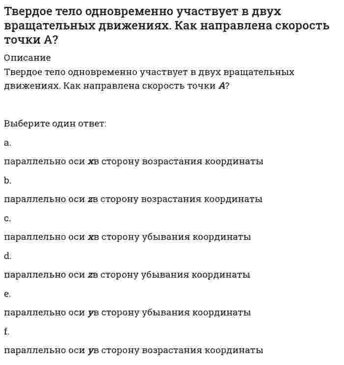      
          Описание
          Твердое тело одновременно участвует в двух произвольных поступательных движениях. Каким будет результирующее движение?Выберите один ответ:a. вращательнымb. сферическимc. свободнымd. плоскопараллельнымe. поступательнымf. винтовым  
            
            
            Твердое тело одновременно участвует в двух вращательных движениях. Как направлена скорость точки А?. 2Твердое тело одновременно участвует в двух произвольных поступательных движениях. Каким будет результирующее движение?Твердое тело одновременно участвует в трех вращательных движениях. Каким будет абсолютное движение тела?Твердое тело совершает поступательное движение со скоростью V=2м/с. Определить модуль угловых скоростей, образующих эквивалентную пару вращений с плечом 1м. Тезис «Каждый член организации становится участником плановой деятельности независимо от занимаемой должности» относится к принципу …Тележка катиться прямолинейно по закону x=2t2. Относительное движение точки М по тележке задано уравнением xM = - 3t-1. Определить абсолютную скорость точки М в момент времени t=1 c. Тележка катиться прямолинейно по закону x=2t². Относительное движение точки М по тележке происходит в поперечном направлении по закону yM =1.5t² -1. Определить абсолютное ускорение точки М в момент времени t=1 c. Тайм-менеджмент Тест с ответами Синергия 2021 годТайм-менеджмент (Тест с ответами Синергия, семестр 2)Такая форма авторитета руководителя, как психологический авторитет, состоит из … авторитетаТакие показатели, как …, относятся к качественным показателям целевого рынкаТакие стратегии ценообразования, как «…», относятся к существующим продуктам (тем, которые уже в продаже)Так называются параметры, перед которыми в описании формальных параметров не ставится служебное слово var, и в процедуре работают только значения этих параметров.Такое новое направление в бизнесе, как требование экономического развития между наукой и производством, – это …
