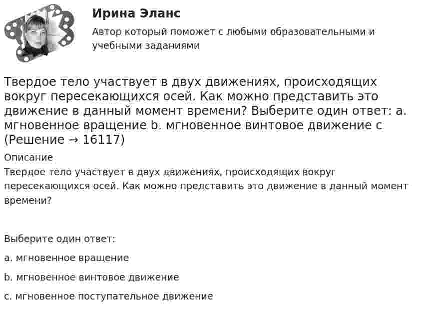      
          Описание
          Твердое тело участвует в двух движениях, происходящих вокруг пересекающихся осей. Как можно представить это движение в данный момент времени?Выберите один ответ:a. мгновенное вращениеb. мгновенное винтовое движениеc. мгновенное поступательное движение  
            
            
            Твердое тело одновременно участвует в двух вращательных движениях. Как направлена скорость точки А?   Выберите один ответ: a. параллельно оси z в сторону возрастания координаты b. параллельно оси z в сторону убывания координаты c. Твердое тело участвует в двух движениях, происходящих вокруг пересекающихся осей. Как можно представить это движение в данный момент времени?  Выберите один ответ: a. мгновенное вращение b. мгновенное винтовое движение cТвердость стекла по минералогической шкале равна:Твердые ставки устанавливаются в … сумме на единицу обложения независимо от размеров доходов или прибылиТвёрдый шар диаметром 8 см под действием момента сил 4,65 мН•м равномерно ускоряется из состояния покоя и за 15 с совершает 180 полных оборотов вокруг неподвижной оси, проходящей через центр шара. Чему равна масса шара?ТВиМС Вариант 1 (10 задач) В первой урне находятся 12 белых и 8  черных шаров, во второй урне – 3 белых и 5 черных шаров. ТВиМС Вариант 1 (6 задач по ТВ и 4 задачи по МС) В партии из N = 20 изделий n = 4 изделий имеют скрытый дефект. Какова вероятность того, что из взятых наугад m = 5 изделий k = 2 изделий яв-ляются дефектными?Тарифный коэффициент показывает...Тариф страховых взносов на 2017–2019 гг. на обязательное социальное страхование на случай временной нетрудоспособности и в связи с материнством установлен: в пределах базы обязательного социального страхования (ОСС) – …Татьяна Бударина закончила психологический факультет Ленинградского университета, затем аспирантуру и защитила кандидатскую диссертацию на тему «Нетрадиционные методы разрешения межличностных конфликтов в трудовом коллективе». После 10 лет работы преподавателем в одном из ленинградских ВУЗов, она перешла на должность консультанта в центр психологической помощи – рамки преподавательской работы показались ей весьма узкими для самореализацииТвГТУ Статистика Вариант 2 (Номера задач 1.2, 2.2, 3.2, 4.2, 5.2, 6.2, 7.2) По данным таблицы 1 постройте структурную группировку банков по величине балансовой прибыли, выделив четыре группы банков с открытыми интервалами Твёрдое тело вращается вокруг неподвижной оси по  j = 3 – at – bt3,  где a = 6,0 рад/с, b = 2,0 рад/с3. Найти:  а) средние значения угловой скорости и углового ускорения за промежуток времениТвердое тело начинает вращаться вокруг неподвижной оси с угловым ускорением e=0,02t рад/с. Через сколько времени после начала вращения вектор полного ускорения произвольной точки тела составит угол fi=60 градусов с вектором скорости?Твёрдое тело начинает вращаться вокруг оси Z с угловой скоростью, проекция которой изменяется во времени, как показано на графике. На какой угол относительно начального положения окажется повёрнутым тело через 10 секунд?