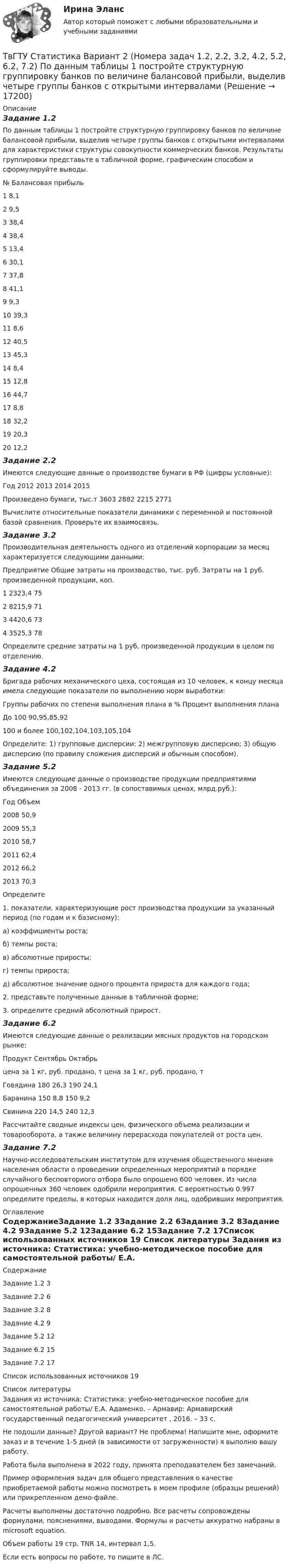     
          Описание
          Задание 1.2По данным таблицы 1 постройте структурную группировку банков по величине балансовой прибыли, выделив четыре группы банков с открытыми интервалами для характеристики структуры совокупности коммерческих банков. Результаты группировки представьте в табличной форме, графическим способом и сформулируйте выводы.№	Балансовая прибыль1	8,12	9,53	38,44	38,45	13,46	30,17	37,88	41,19	9,310	39,311	8,612	40,513	45,314	8,415	12,816	44,717	8,818	32,219	20,320	12,2Задание 2.2Имеются следующие данные о производстве бумаги в РФ (цифры условные):Год	2012	2013	2014	2015Произведено бумаги, тыс.т	3603	2882	2215	2771	Вычислите относительные показатели динамики с переменной и постоянной базой сравнения. Проверьте их взаимосвязь.Задание 3.2Производительная деятельность одного из отделений корпорации за месяц характеризуется следующими данными:Предприятие	Общие затраты на производство, тыс. руб.	Затраты на 1 руб. произведенной продукции, коп.1	2323,4	752	8215,9	713	4420,6	734	3525,3	78	Определите средние затраты на 1 руб. произведенной продукции в целом по отделению.Задание 4.2Бригада рабочих механического цеха, состоящая из 10 человек, к концу месяца имела следующие показатели по выполнению норм выработки:Группы рабочих по степени выполнения плана в %	Процент выполнения планаДо 100	90,95,85,92100 и более	100,102,104,103,105,104Определите: 1) групповые дисперсии: 2) межгрупповую дисперсию; 3) общую дисперсию (по правилу сложения дисперсий и обычным способом).Задание 5.2Имеются следующие данные о производстве продукции предприятиями объединения за 2008 - 2013 гг. (в сопоставимых ценах, млрд.руб.): Год	Объем2008	50,92009	55,32010	58,72011	62,42012	66,22013	70,3Определите 1. показатели, характеризующие рост производства продукции за указанный период (по годам и к базисному): а) коэффициенты роста; б) темпы роста; в) абсолютные приросты; г) темпы прироста; д) абсолютное значение одного процента прироста для каждого года; 2. представьте полученные данные в табличной форме; 3. определите средний абсолютный прирост.Задание 6.2Имеются следующие данные о реализации мясных продуктов на городском рынке:Продукт	Сентябрь	Октябрь	цена за 1 кг, руб.	продано, т	цена за 1 кг, руб.	продано, тГовядина	180	26,3	190	24,1Баранина	150	8,8	150	9,2Свинина	220	14,5	240	12,3	Рассчитайте сводные индексы цен, физического объема реализации и товарооборота, а также величину перерасхода покупателей от роста цен.Задание 7.2Научно-исследовательским институтом для изучения общественного мнения населения области о проведении определенных мероприятий в порядке случайного бесповториого отбора было опрошено 600 человек. Из числа опрошенных 360 человек одобрили мероприятия. С вероятностью 0.997 определите пределы, в которых находится доля лиц, одобривших мероприятия. 
          Оглавление
          СодержаниеЗадание 1.2	3Задание 2.2	6Задание 3.2	8Задание 4.2	9Задание 5.2	12Задание 6.2	15Задание 7.2	17Список использованных источников	19 
          Список литературы
          Задания из источника: Статистика: учебно-методическое пособие для самостоятельной работы/ Е.А. Адаменко. – Армавир: Армавирский государственный педагогический университет , 2016. – 33 с.Не подошли данные? Другой вариант? Не проблема! Напишите мне, оформите заказ и в течение 1-5 дней (в зависимости от загруженности) я выполню вашу работу.Работа была выполнена в 2022 году, принята преподавателем без замечаний.Пример оформления задач для общего представления о качестве приобретаемой работы можно посмотреть в моем профиле (образцы решений) или прикрепленном демо-файле.Расчеты выполнены достаточно подробно. Все расчеты сопровождены формулами, пояснениями, выводами. Формулы и расчеты аккуратно набраны в microsoft equation.Объем работы 19 стр. TNR 14, интервал 1,5.Если есть вопросы по работе, то пишите в ЛС.
            
            
            Татьяна Бударина закончила психологический факультет Ленинградского университета, затем аспирантуру и защитила кандидатскую диссертацию на тему «Нетрадиционные методы разрешения межличностных конфликтов в трудовом коллективе». После 10 лет работы преподавателем в одном из ленинградских ВУЗов, она перешла на должность консультанта в центр психологической помощи – рамки преподавательской работы показались ей весьма узкими для самореализацииТвГТУ Статистика Вариант 2 (Номера задач 1.2, 2.2, 3.2, 4.2, 5.2, 6.2, 7.2) По данным таблицы 1 постройте структурную группировку банков по величине балансовой прибыли, выделив четыре группы банков с открытыми интервалами Твёрдое тело вращается вокруг неподвижной оси по  j = 3 – at – bt3,  где a = 6,0 рад/с, b = 2,0 рад/с3. Найти:  а) средние значения угловой скорости и углового ускорения за промежуток времениТвердое тело начинает вращаться вокруг неподвижной оси с угловым ускорением e=0,02t рад/с. Через сколько времени после начала вращения вектор полного ускорения произвольной точки тела составит угол fi=60 градусов с вектором скорости?Твёрдое тело начинает вращаться вокруг оси Z с угловой скоростью, проекция которой изменяется во времени, как показано на графике. На какой угол относительно начального положения окажется повёрнутым тело через 10 секунд?Твердое тело одновременно участвует в двух вращательных движениях. Как направлена скорость точки А?    Выберите один ответ: a. параллельно оси y в сторону убывания координаты b. параллельно оси y в сторону возрастания координатыТвердое тело одновременно участвует в двух вращательных движениях. Как направлена скорость точки А?   Выберите один ответ: a. параллельно оси z в сторону возрастания координаты b. параллельно оси z в сторону убывания координаты c. Таргетированная реклама (Ответы на зачёт с оценкой, ответы Синергия)Таргетированная реклама (Ответы на зачёт с оценкой, ответы Синергия)Таргетированная реклама (Ответы на зачёт с оценкой, ответы Синергия)Таргетированная реклама (Ответы на зачёт с оценкой, ответы Синергия)Таргетированная реклама тест Синергия (ответы✅100 баллов) Итоговая аттестацияТарифная система оплаты труда включает в себя такие элементы, как … (укажите 3 варианта ответа)Тарифный коэффициент показывает...