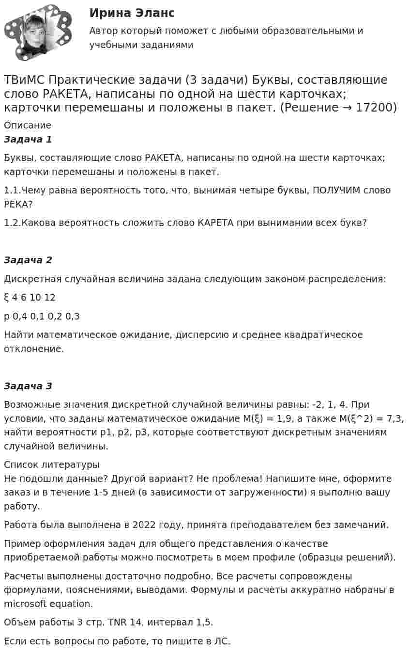      
          Описание
          Задача 1Буквы, составляющие слово РАКЕТА, написаны по одной на шести карточках; карточки перемешаны и положены в пакет. 1.1.Чему равна вероятность того, что, вынимая четыре буквы, ПОЛУЧИМ слово РЕКА? 1.2.Какова вероятность сложить слово КАРЕТА при вынимании всех букв? Задача 2Дискретная случайная величина задана следующим законом распределения:ξ	4	6	10	12p	0,4	0,1	0,2	0,3Найти математическое ожидание, дисперсию и среднее квадратическое отклонение. Задача 3Возможные значения дискретной случайной величины равны: -2, 1, 4. При условии, что заданы математическое ожидание М(ξ) = 1,9, а также М(ξ^2) = 7,3, найти вероятности р1, р2, р3, которые соответствуют дискретным значениям случайной величины.  
          Список литературы
          Не подошли данные? Другой вариант? Не проблема! Напишите мне, оформите заказ и в течение 1-5 дней (в зависимости от загруженности) я выполню вашу работу.Работа была выполнена в 2022 году, принята преподавателем без замечаний.Пример оформления задач для общего представления о качестве приобретаемой работы можно посмотреть в моем профиле (образцы решений).Расчеты выполнены достаточно подробно. Все расчеты сопровождены формулами, пояснениями, выводами. Формулы и расчеты аккуратно набраны в microsoft equation.Объем работы 3 стр. TNR 14, интервал 1,5.Если есть вопросы по работе, то пишите в ЛС.
            
            
            ТВиМС Однофакторный дисперсионный анализ ИДЗ 4 Вариант 4 Для заданного уровня значимости α = 0,05 установите влияние типа используемой рекламы на объем продаж товара. ТВиМС Практические задачи (3 задачи) Буквы, составляющие слово РАКЕТА, написаны по одной на шести карточках; карточки перемешаны и положены в пакет. ТВиМС Практические задачи (4 задачи) Результаты измерений СВ Х занесены в таблицу:Твой успешный стартап (тест с ответами Синергия)Творческие задания по психологииТворческое задание: 1. Выбрать текст закона или его часть для последующей моральной диагностики (например, Конституцию РФ, Уголовный кодекс РФ,Творческое задание № 2 Попробуйте представить различные варианты взаимодействия морали, религии и права в обществе, при которых один из социальных регуляторов выполняет ведущую функцию, в то время как остальные имеют низкий или умеренный уровень воздействия. Найдите исторические, литературные или художественные примеры таких типов социальной регуляции. Оцените текущее состояние социальной регуляции в России. Определите перспективы права и государства в России.(ТВ и МС МУИВ (им Витте)) График плотности распределения вероятности равномерного закона непрерывной случайной величины на интервале [a, b] характеризуется ______ .(ТВ и МС МУИВ (им Витте)) Дана задача на вычисление вероятностей событий: «На складе автомобильного салона 5 белых, 3 черных, 4 зеленых автомобилей одной марки. Используя классическое определение вероятности рассчитать вероятность того, что(ТВ и МС МУИВ (им Витте)) Дана задача на вычисление вероятностей событий: «Чему равна вероятность отказа устройства, состоящего из трех независимо работающих элементов с соответствующими вероятностями отказа элементов(ТВ и МС МУИВ (им Витте)) Записать в виде вариационного ряда выборку  5, 3, 7, 10, 5, 5, 2, 10, 7, 2, 7, 7, 4, 2, 4.(ТВ и МС МУИВ (им Витте)) Событие называется ______ , если при осуществлении ряда условий оно может либо произойти, либо не произойти.(ТВ и МС МУИВ (им Витте)) Суммой нескольких событий A1, A2, A3, …, An называется объединение ______ .(ТВ и МС МУИВ (им Витте)) Установите последовательность построения ряда распределения случайной величины